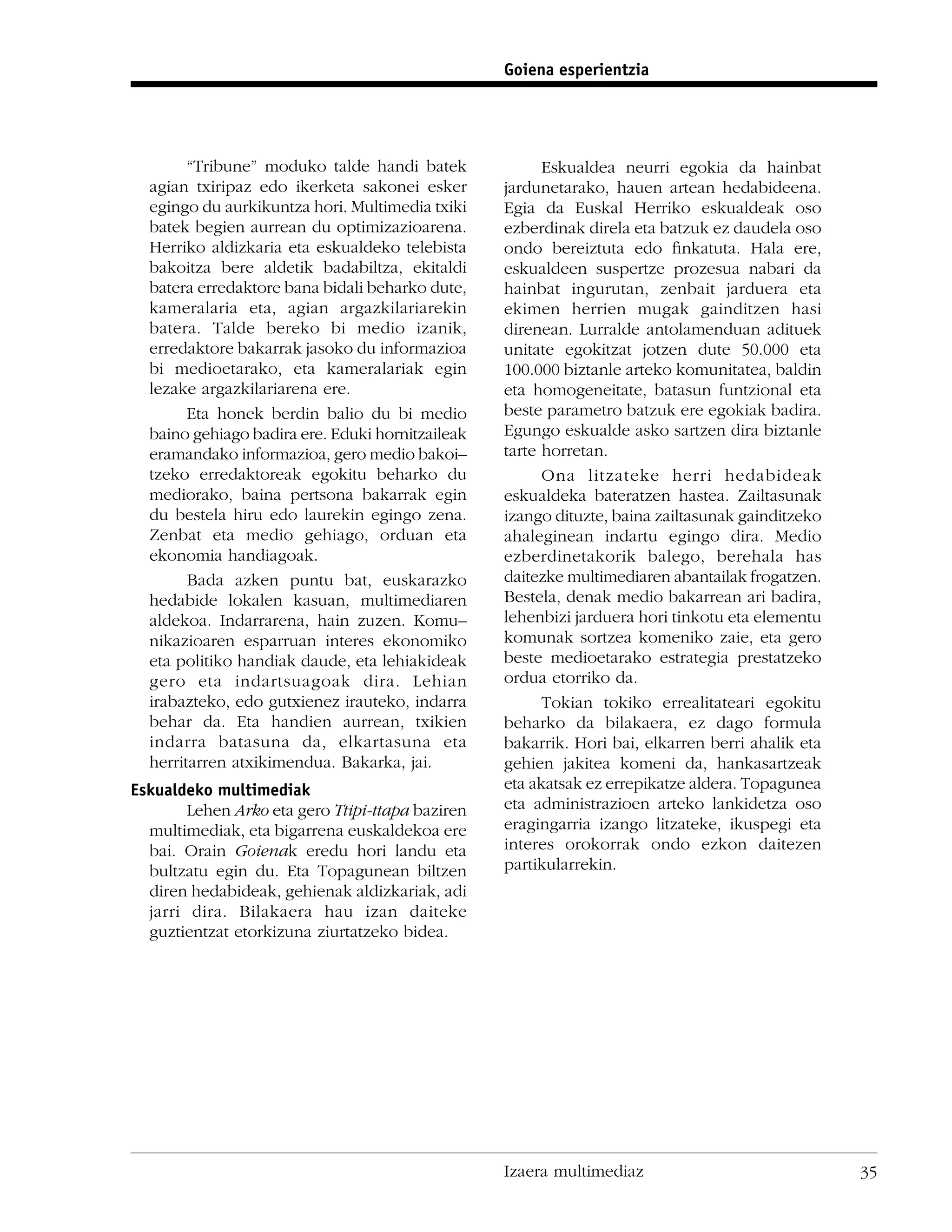 Goiena esperientzia




        “Tribune” moduko talde handi batek              Eskualdea neurri egokia da hainbat
  agian txiripaz edo ikerketa sakonei esker       jardunetarako, hauen artean hedabideena.
  egingo du aurkikuntza hori. Multimedia txiki    Egia da Euskal Herriko eskualdeak oso
  batek begien aurrean du optimizazioarena.       ezberdinak direla eta batzuk ez daudela oso
  Herriko aldizkaria eta eskualdeko telebista     ondo bereiztuta edo ﬁnkatuta. Hala ere,
  bakoitza bere aldetik badabiltza, ekitaldi      eskualdeen suspertze prozesua nabari da
  batera erredaktore bana bidali beharko dute,    hainbat ingurutan, zenbait jarduera eta
  kameralaria eta, agian argazkilariarekin        ekimen herrien mugak gainditzen hasi
  batera. Talde bereko bi medio izanik,           direnean. Lurralde antolamenduan adituek
  erredaktore bakarrak jasoko du informazioa      unitate egokitzat jotzen dute 50.000 eta
  bi medioetarako, eta kameralariak egin          100.000 biztanle arteko komunitatea, baldin
  lezake argazkilariarena ere.                    eta homogeneitate, batasun funtzional eta
        Eta honek berdin balio du bi medio        beste parametro batzuk ere egokiak badira.
  baino gehiago badira ere. Eduki hornitzaileak   Egungo eskualde asko sartzen dira biztanle
  eramandako informazioa, gero medio bakoi–       tarte horretan.
  tzeko erredaktoreak egokitu beharko du                Ona litzateke herri hedabideak
  mediorako, baina pertsona bakarrak egin         eskualdeka bateratzen hastea. Zailtasunak
  du bestela hiru edo laurekin egingo zena.       izango dituzte, baina zailtasunak gainditzeko
  Zenbat eta medio gehiago, orduan eta            ahaleginean indartu egingo dira. Medio
  ekonomia handiagoak.                            ezberdinetakorik balego, berehala has
        Bada azken puntu bat, euskarazko          daitezke multimediaren abantailak frogatzen.
  hedabide lokalen kasuan, multimediaren          Bestela, denak medio bakarrean ari badira,
  aldekoa. Indarrarena, hain zuzen. Komu–         lehenbizi jarduera hori tinkotu eta elementu
  nikazioaren esparruan interes ekonomiko         komunak sortzea komeniko zaie, eta gero
  eta politiko handiak daude, eta lehiakideak     beste medioetarako estrategia prestatzeko
  gero eta indartsuagoak dira. Lehian             ordua etorriko da.
  irabazteko, edo gutxienez irauteko, indarra           Tokian tokiko errealitateari egokitu
  behar da. Eta handien aurrean, txikien          beharko da bilakaera, ez dago formula
  indarra batasuna da, elkartasuna eta            bakarrik. Hori bai, elkarren berri ahalik eta
  herritarren atxikimendua. Bakarka, jai.         gehien jakitea komeni da, hankasartzeak
Eskualdeko multimediak                            eta akatsak ez errepikatze aldera. Topagunea
        Lehen Arko eta gero Ttipi-ttapa baziren   eta administrazioen arteko lankidetza oso
  multimediak, eta bigarrena euskaldekoa ere      eragingarria izango litzateke, ikuspegi eta
  bai. Orain Goienak eredu hori landu eta         interes orokorrak ondo ezkon daitezen
  bultzatu egin du. Eta Topagunean biltzen        partikularrekin.
  diren hedabideak, gehienak aldizkariak, adi
  jarri dira. Bilakaera hau izan daiteke
  guztientzat etorkizuna ziurtatzeko bidea.




                                                  Izaera multimediaz                              35
 