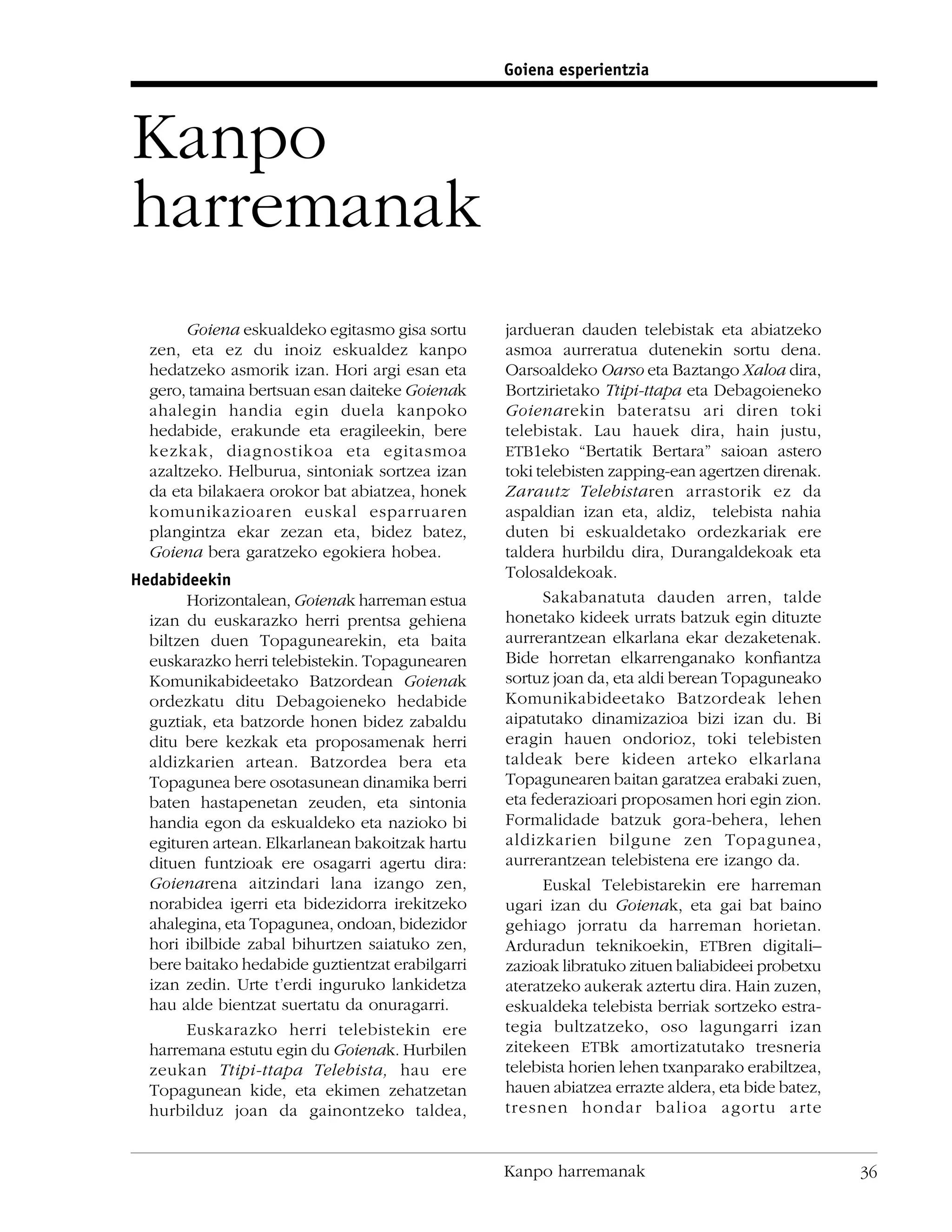 Goiena esperientzia



Kanpo
harremanak
       Goiena eskualdeko egitasmo gisa sortu      jardueran dauden telebistak eta abiatzeko
  zen, eta ez du inoiz eskualdez kanpo            asmoa aurreratua dutenekin sortu dena.
  hedatzeko asmorik izan. Hori argi esan eta      Oarsoaldeko Oarso eta Baztango Xaloa dira,
  gero, tamaina bertsuan esan daiteke Goienak     Bortzirietako Ttipi-ttapa eta Debagoieneko
  ahalegin handia egin duela kanpoko              Goienarekin bateratsu ari diren toki
  hedabide, erakunde eta eragileekin, bere        telebistak. Lau hauek dira, hain justu,
  kezkak, diagnostikoa eta egitasmoa              ETB1eko “Bertatik Bertara” saioan astero
  azaltzeko. Helburua, sintoniak sortzea izan     toki telebisten zapping-ean agertzen direnak.
  da eta bilakaera orokor bat abiatzea, honek     Zarautz Telebistaren arrastorik ez da
  komunikazioaren euskal esparruaren              aspaldian izan eta, aldiz, telebista nahia
  plangintza ekar zezan eta, bidez batez,         duten bi eskualdetako ordezkariak ere
  Goiena bera garatzeko egokiera hobea.           taldera hurbildu dira, Durangaldekoak eta
Hedabideekin                                      Tolosaldekoak.
        Horizontalean, Goienak harreman estua           Sakabanatuta dauden arren, talde
  izan du euskarazko herri prentsa gehiena        honetako kideek urrats batzuk egin dituzte
  biltzen duen Topagunearekin, eta baita          aurrerantzean elkarlana ekar dezaketenak.
  euskarazko herri telebistekin. Topagunearen     Bide horretan elkarrenganako konﬁantza
  Komunikabideetako Batzordean Goienak            sortuz joan da, eta aldi berean Topaguneako
  ordezkatu ditu Debagoieneko hedabide            Komunikabideetako Batzordeak lehen
  guztiak, eta batzorde honen bidez zabaldu       aipatutako dinamizazioa bizi izan du. Bi
  ditu bere kezkak eta proposamenak herri         eragin hauen ondorioz, toki telebisten
  aldizkarien artean. Batzordea bera eta          taldeak bere kideen arteko elkarlana
  Topagunea bere osotasunean dinamika berri       Topagunearen baitan garatzea erabaki zuen,
  baten hastapenetan zeuden, eta sintonia         eta federazioari proposamen hori egin zion.
  handia egon da eskualdeko eta nazioko bi        Formalidade batzuk gora-behera, lehen
  egituren artean. Elkarlanean bakoitzak hartu    aldizkarien bilgune zen Topagunea,
  dituen funtzioak ere osagarri agertu dira:      aurrerantzean telebistena ere izango da.
  Goienarena aitzindari lana izango zen,                Euskal Telebistarekin ere harreman
  norabidea igerri eta bidezidorra irekitzeko     ugari izan du Goienak, eta gai bat baino
  ahalegina, eta Topagunea, ondoan, bidezidor     gehiago jorratu da harreman horietan.
  hori ibilbide zabal bihurtzen saiatuko zen,     Arduradun teknikoekin, ETBren digitali–
  bere baitako hedabide guztientzat erabilgarri   zazioak libratuko zituen baliabideei probetxu
  izan zedin. Urte t’erdi inguruko lankidetza     ateratzeko aukerak aztertu dira. Hain zuzen,
  hau alde bientzat suertatu da onuragarri.       eskualdeka telebista berriak sortzeko estra-
        Euskarazko herri telebistekin ere         tegia bultzatzeko, oso lagungarri izan
  harremana estutu egin du Goienak. Hurbilen      zitekeen ETBk amortizatutako tresneria
  zeukan Ttipi-ttapa Telebista, hau ere           telebista horien lehen txanparako erabiltzea,
  Topagunean kide, eta ekimen zehatzetan          hauen abiatzea errazte aldera, eta bide batez,
  hurbilduz joan da gainontzeko taldea,           tresnen hondar balioa agortu arte


                                                  Kanpo harremanak                                 36
 
