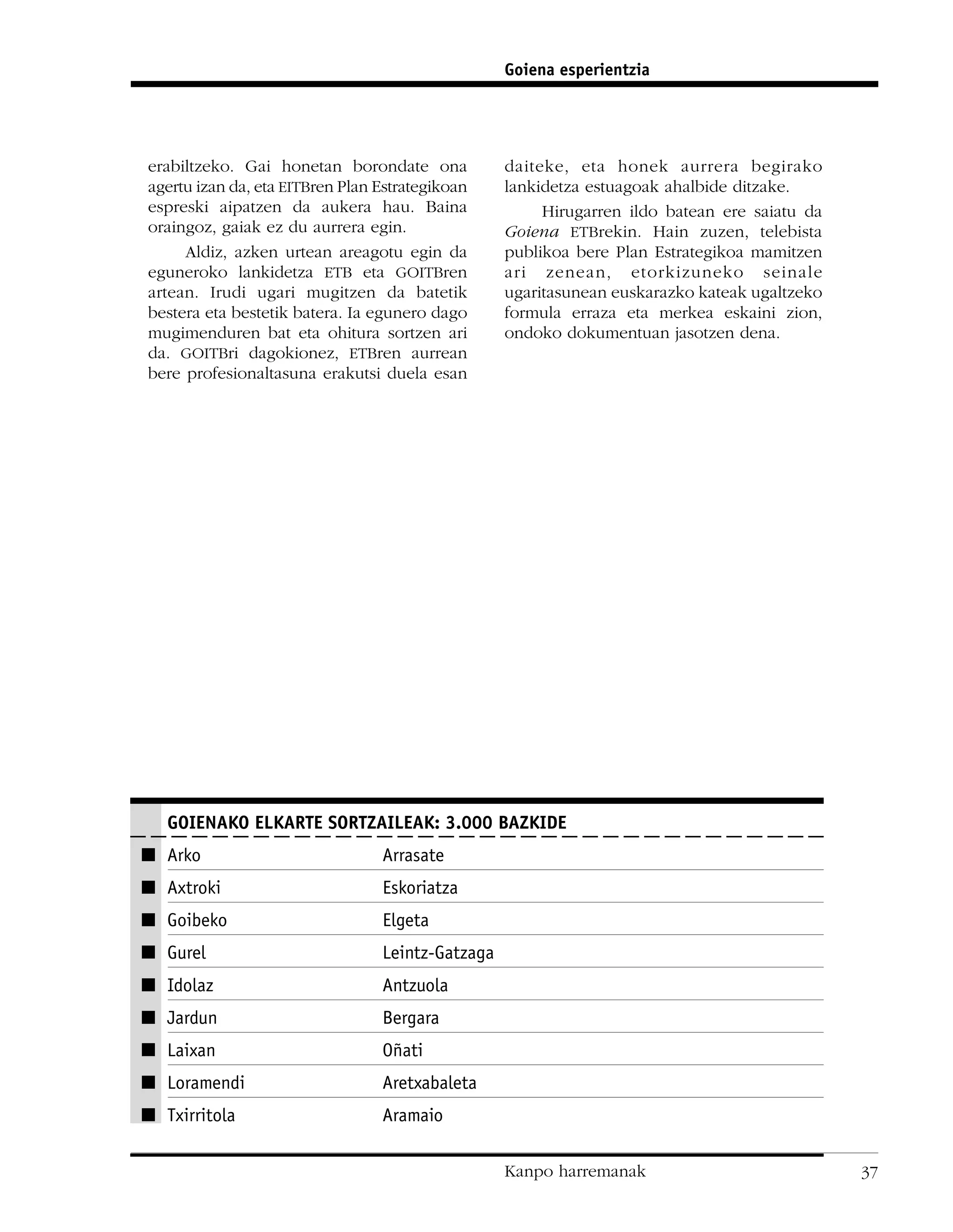 Goiena esperientzia




erabiltzeko. Gai honetan borondate ona            daiteke, eta honek aurrera begirako
agertu izan da, eta EITBren Plan Estrategikoan    lankidetza estuagoak ahalbide ditzake.
espreski aipatzen da aukera hau. Baina                 Hirugarren ildo batean ere saiatu da
oraingoz, gaiak ez du aurrera egin.               Goiena ETBrekin. Hain zuzen, telebista
     Aldiz, azken urtean areagotu egin da         publikoa bere Plan Estrategikoa mamitzen
eguneroko lankidetza ETB eta GOITBren             ari zenean, etorkizuneko seinale
artean. Irudi ugari mugitzen da batetik           ugaritasunean euskarazko kateak ugaltzeko
bestera eta bestetik batera. Ia egunero dago      formula erraza eta merkea eskaini zion,
mugimenduren bat eta ohitura sortzen ari          ondoko dokumentuan jasotzen dena.
da. GOITBri dagokionez, ETBren aurrean
bere profesionaltasuna erakutsi duela esan




   GOIENAKO ELKARTE SORTZAILEAK: 3.000 BAZKIDE
I Arko                           Arrasate
I Axtroki                        Eskoriatza
I Goibeko                        Elgeta
I Gurel                          Leintz-Gatzaga
I Idolaz                         Antzuola
I Jardun                         Bergara
I Laixan                         Oñati
I Loramendi                      Aretxabaleta
I Txirritola                     Aramaio

                                                  Kanpo harremanak                            37
 