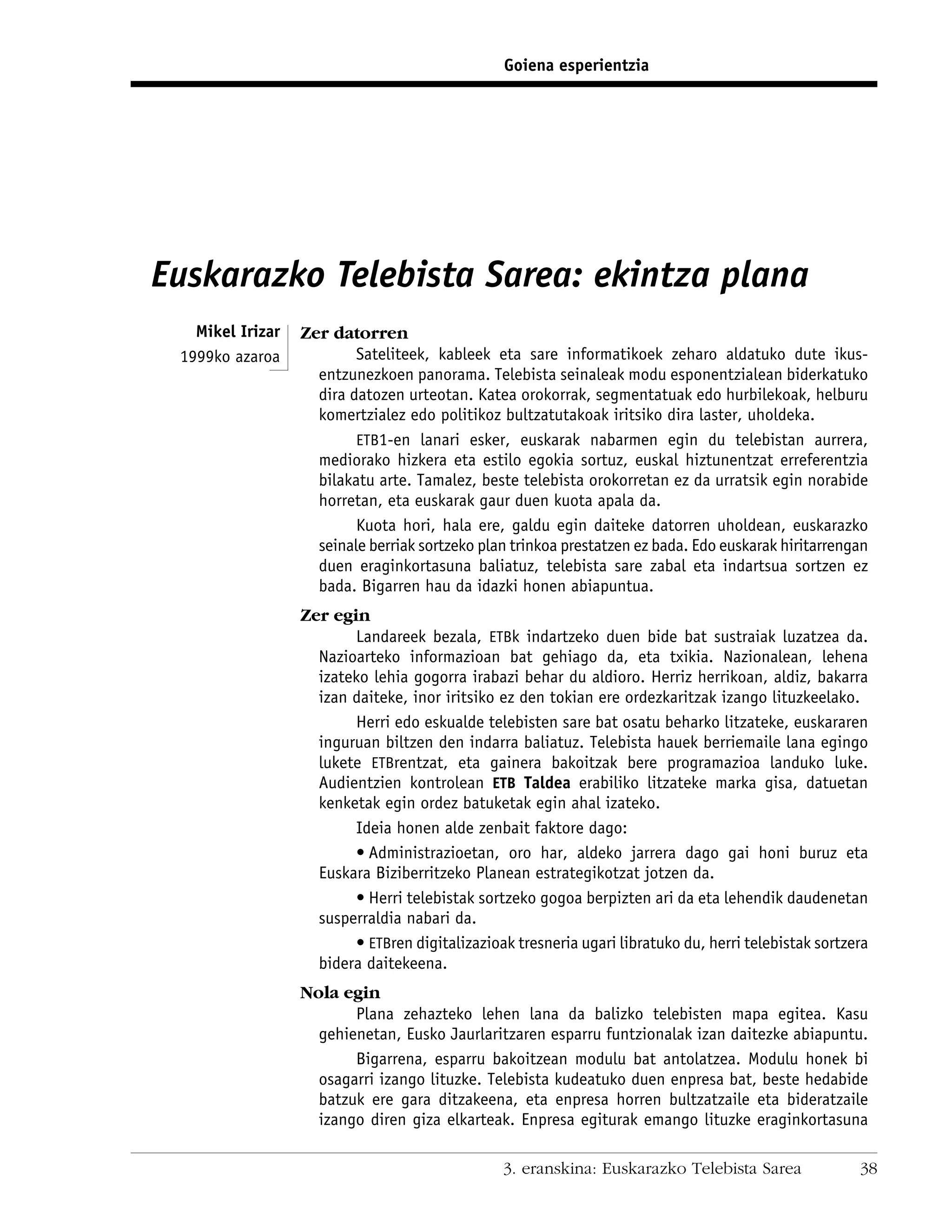 Goiena esperientzia




Euskarazko Telebista Sarea: ekintza plana
   Mikel Irizar   Zer datorren
 1999ko azaroa            Sateliteek, kableek eta sare informatikoek zeharo aldatuko dute ikus-
                    entzunezkoen panorama. Telebista seinaleak modu esponentzialean biderkatuko
                    dira datozen urteotan. Katea orokorrak, segmentatuak edo hurbilekoak, helburu
                    komertzialez edo politikoz bultzatutakoak iritsiko dira laster, uholdeka.
                          ETB1-en lanari esker, euskarak nabarmen egin du telebistan aurrera,
                    mediorako hizkera eta estilo egokia sortuz, euskal hiztunentzat erreferentzia
                    bilakatu arte. Tamalez, beste telebista orokorretan ez da urratsik egin norabide
                    horretan, eta euskarak gaur duen kuota apala da.
                          Kuota hori, hala ere, galdu egin daiteke datorren uholdean, euskarazko
                    seinale berriak sortzeko plan trinkoa prestatzen ez bada. Edo euskarak hiritarrengan
                    duen eraginkortasuna baliatuz, telebista sare zabal eta indartsua sortzen ez
                    bada. Bigarren hau da idazki honen abiapuntua.
                  Zer egin
                         Landareek bezala, ETBk indartzeko duen bide bat sustraiak luzatzea da.
                    Nazioarteko informazioan bat gehiago da, eta txikia. Nazionalean, lehena
                    izateko lehia gogorra irabazi behar du aldioro. Herriz herrikoan, aldiz, bakarra
                    izan daiteke, inor iritsiko ez den tokian ere ordezkaritzak izango lituzkeelako.
                         Herri edo eskualde telebisten sare bat osatu beharko litzateke, euskararen
                    inguruan biltzen den indarra baliatuz. Telebista hauek berriemaile lana egingo
                    lukete ETBrentzat, eta gainera bakoitzak bere programazioa landuko luke.
                    Audientzien kontrolean ETB Taldea erabiliko litzateke marka gisa, datuetan
                    kenketak egin ordez batuketak egin ahal izateko.
                         Ideia honen alde zenbait faktore dago:
                         • Administrazioetan, oro har, aldeko jarrera dago gai honi buruz eta
                    Euskara Biziberritzeko Planean estrategikotzat jotzen da.
                         • Herri telebistak sortzeko gogoa berpizten ari da eta lehendik daudenetan
                    susperraldia nabari da.
                         • ETBren digitalizazioak tresneria ugari libratuko du, herri telebistak sortzera
                    bidera daitekeena.
                  Nola egin
                         Plana zehazteko lehen lana da balizko telebisten mapa egitea. Kasu
                    gehienetan, Eusko Jaurlaritzaren esparru funtzionalak izan daitezke abiapuntu.
                         Bigarrena, esparru bakoitzean modulu bat antolatzea. Modulu honek bi
                    osagarri izango lituzke. Telebista kudeatuko duen enpresa bat, beste hedabide
                    batzuk ere gara ditzakeena, eta enpresa horren bultzatzaile eta bideratzaile
                    izango diren giza elkarteak. Enpresa egiturak emango lituzke eraginkortasuna

                                                 3. eranskina: Euskarazko Telebista Sarea              38
 