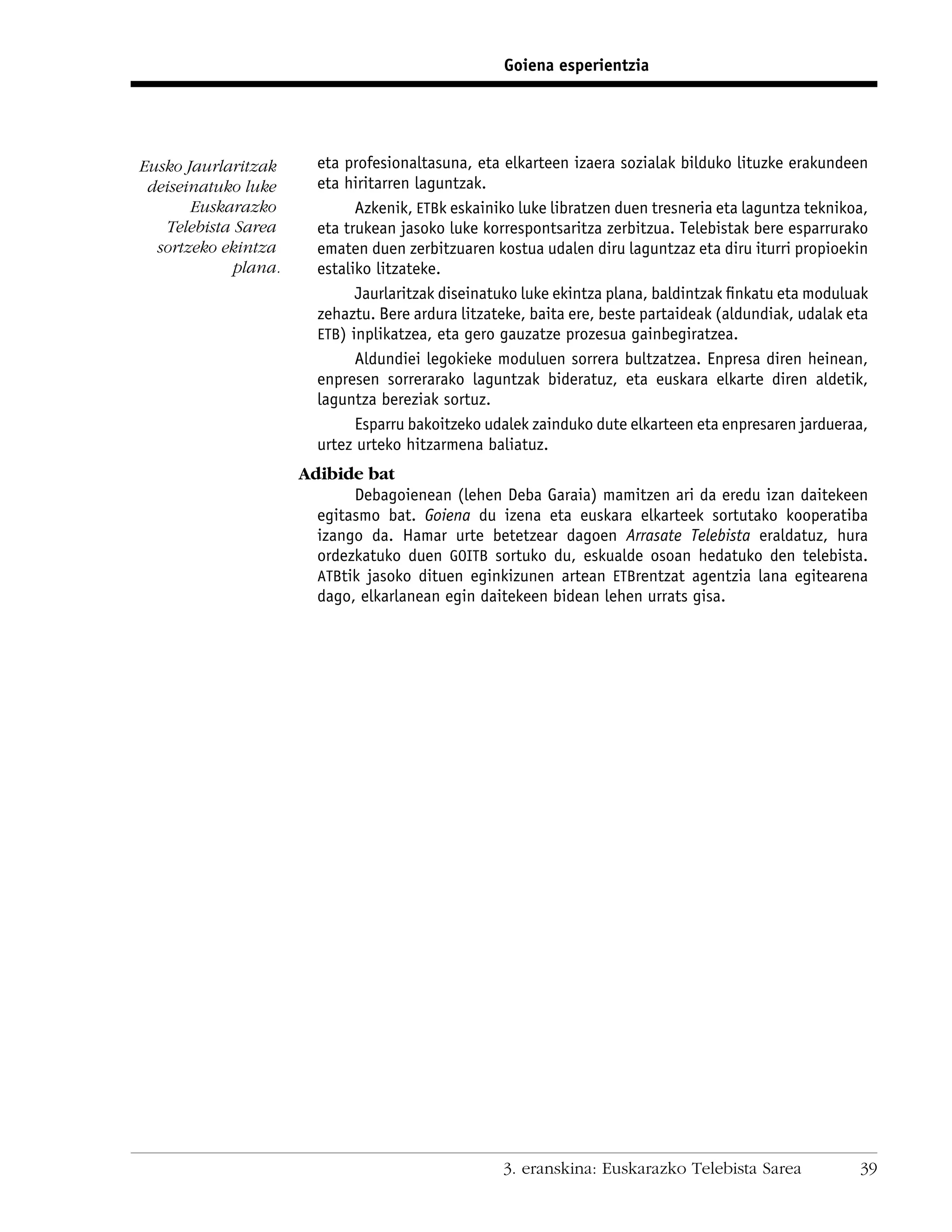 Goiena esperientzia




Eusko Jaurlaritzak      eta profesionaltasuna, eta elkarteen izaera sozialak bilduko lituzke erakundeen
 deiseinatuko luke      eta hiritarren laguntzak.
       Euskarazko             Azkenik, ETBk eskainiko luke libratzen duen tresneria eta laguntza teknikoa,
   Telebista Sarea      eta trukean jasoko luke korrespontsaritza zerbitzua. Telebistak bere esparrurako
  sortzeko ekintza      ematen duen zerbitzuaren kostua udalen diru laguntzaz eta diru iturri propioekin
             plana.     estaliko litzateke.
                              Jaurlaritzak diseinatuko luke ekintza plana, baldintzak ﬁnkatu eta moduluak
                        zehaztu. Bere ardura litzateke, baita ere, beste partaideak (aldundiak, udalak eta
                        ETB) inplikatzea, eta gero gauzatze prozesua gainbegiratzea.
                              Aldundiei legokieke moduluen sorrera bultzatzea. Enpresa diren heinean,
                        enpresen sorrerarako laguntzak bideratuz, eta euskara elkarte diren aldetik,
                        laguntza bereziak sortuz.
                              Esparru bakoitzeko udalek zainduko dute elkarteen eta enpresaren jardueraa,
                        urtez urteko hitzarmena baliatuz.
                      Adibide bat
                             Debagoienean (lehen Deba Garaia) mamitzen ari da eredu izan daitekeen
                        egitasmo bat. Goiena du izena eta euskara elkarteek sortutako kooperatiba
                        izango da. Hamar urte betetzear dagoen Arrasate Telebista eraldatuz, hura
                        ordezkatuko duen GOITB sortuko du, eskualde osoan hedatuko den telebista.
                        ATBtik jasoko dituen eginkizunen artean ETBrentzat agentzia lana egitearena
                        dago, elkarlanean egin daitekeen bidean lehen urrats gisa.




                                                   3. eranskina: Euskarazko Telebista Sarea             39
 