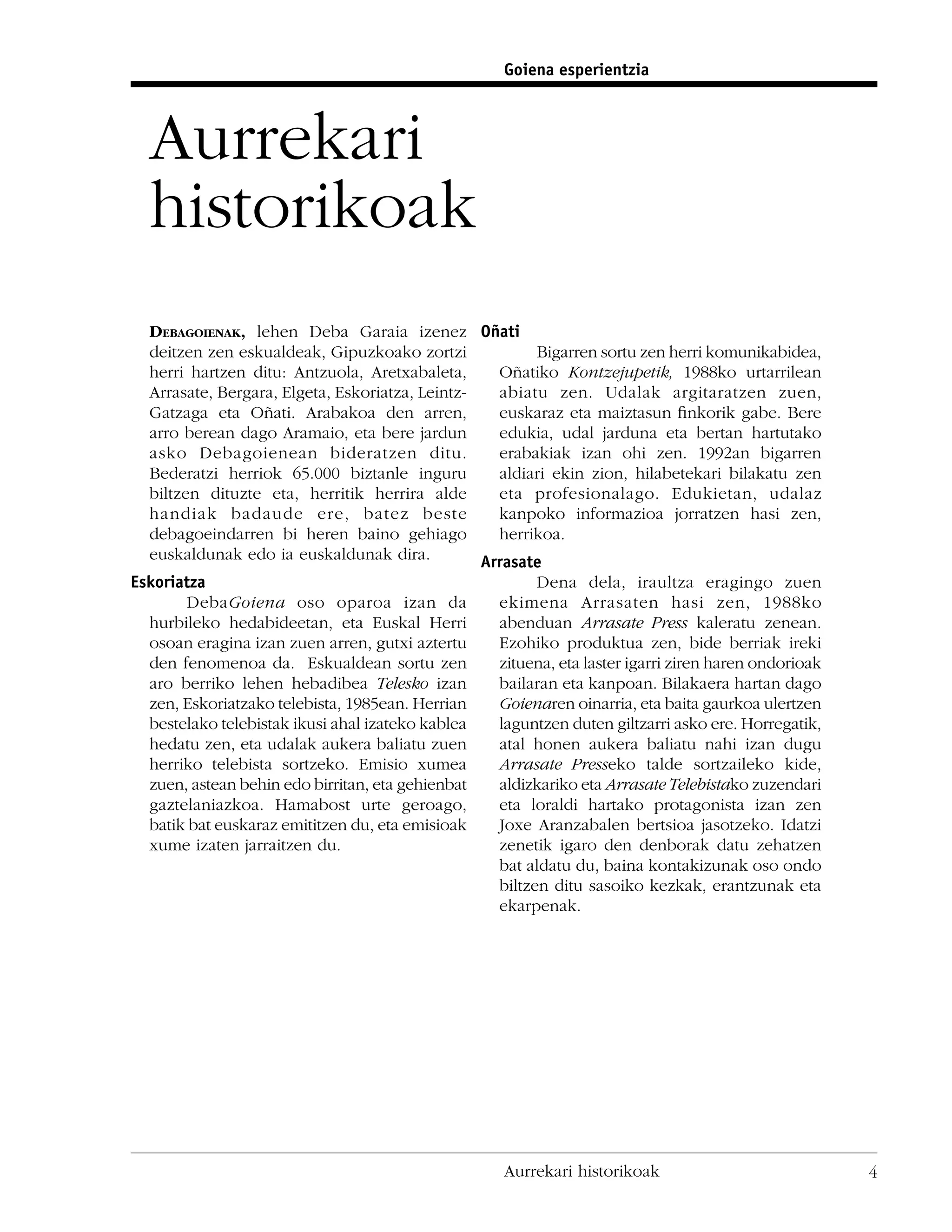 Goiena esperientzia



  Aurrekari
  historikoak
  DEBAGOIENAK, lehen Deba Garaia izenez Oñati
  deitzen zen eskualdeak, Gipuzkoako zortzi              Bigarren sortu zen herri komunikabidea,
  herri hartzen ditu: Antzuola, Aretxabaleta,      Oñatiko Kontzejupetik, 1988ko urtarrilean
  Arrasate, Bergara, Elgeta, Eskoriatza, Leintz-   abiatu zen. Udalak argitaratzen zuen,
  Gatzaga eta Oñati. Arabakoa den arren,           euskaraz eta maiztasun ﬁnkorik gabe. Bere
  arro berean dago Aramaio, eta bere jardun        edukia, udal jarduna eta bertan hartutako
  asko Debagoienean bideratzen ditu.               erabakiak izan ohi zen. 1992an bigarren
  Bederatzi herriok 65.000 biztanle inguru         aldiari ekin zion, hilabetekari bilakatu zen
  biltzen dituzte eta, herritik herrira alde       eta profesionalago. Edukietan, udalaz
  handiak badaude ere, batez beste                 kanpoko informazioa jorratzen hasi zen,
  debagoeindarren bi heren baino gehiago           herrikoa.
  euskaldunak edo ia euskaldunak dira.           Arrasate
Eskoriatza                                               Dena dela, iraultza eragingo zuen
        DebaGoiena oso oparoa izan da              ekimena Arrasaten hasi zen, 1988ko
  hurbileko hedabideetan, eta Euskal Herri         abenduan Arrasate Press kaleratu zenean.
  osoan eragina izan zuen arren, gutxi aztertu     Ezohiko produktua zen, bide berriak ireki
  den fenomenoa da. Eskualdean sortu zen           zituena, eta laster igarri ziren haren ondorioak
  aro berriko lehen hebadibea Telesko izan         bailaran eta kanpoan. Bilakaera hartan dago
  zen, Eskoriatzako telebista, 1985ean. Herrian    Goienaren oinarria, eta baita gaurkoa ulertzen
  bestelako telebistak ikusi ahal izateko kablea   laguntzen duten giltzarri asko ere. Horregatik,
  hedatu zen, eta udalak aukera baliatu zuen       atal honen aukera baliatu nahi izan dugu
  herriko telebista sortzeko. Emisio xumea         Arrasate Presseko talde sortzaileko kide,
  zuen, astean behin edo birritan, eta gehienbat   aldizkariko eta Arrasate Telebistako zuzendari
  gaztelaniazkoa. Hamabost urte geroago,           eta loraldi hartako protagonista izan zen
  batik bat euskaraz emititzen du, eta emisioak    Joxe Aranzabalen bertsioa jasotzeko. Idatzi
  xume izaten jarraitzen du.                       zenetik igaro den denborak datu zehatzen
                                                   bat aldatu du, baina kontakizunak oso ondo
                                                   biltzen ditu sasoiko kezkak, erantzunak eta
                                                   ekarpenak.




                                                     Aurrekari historikoak                            4
 