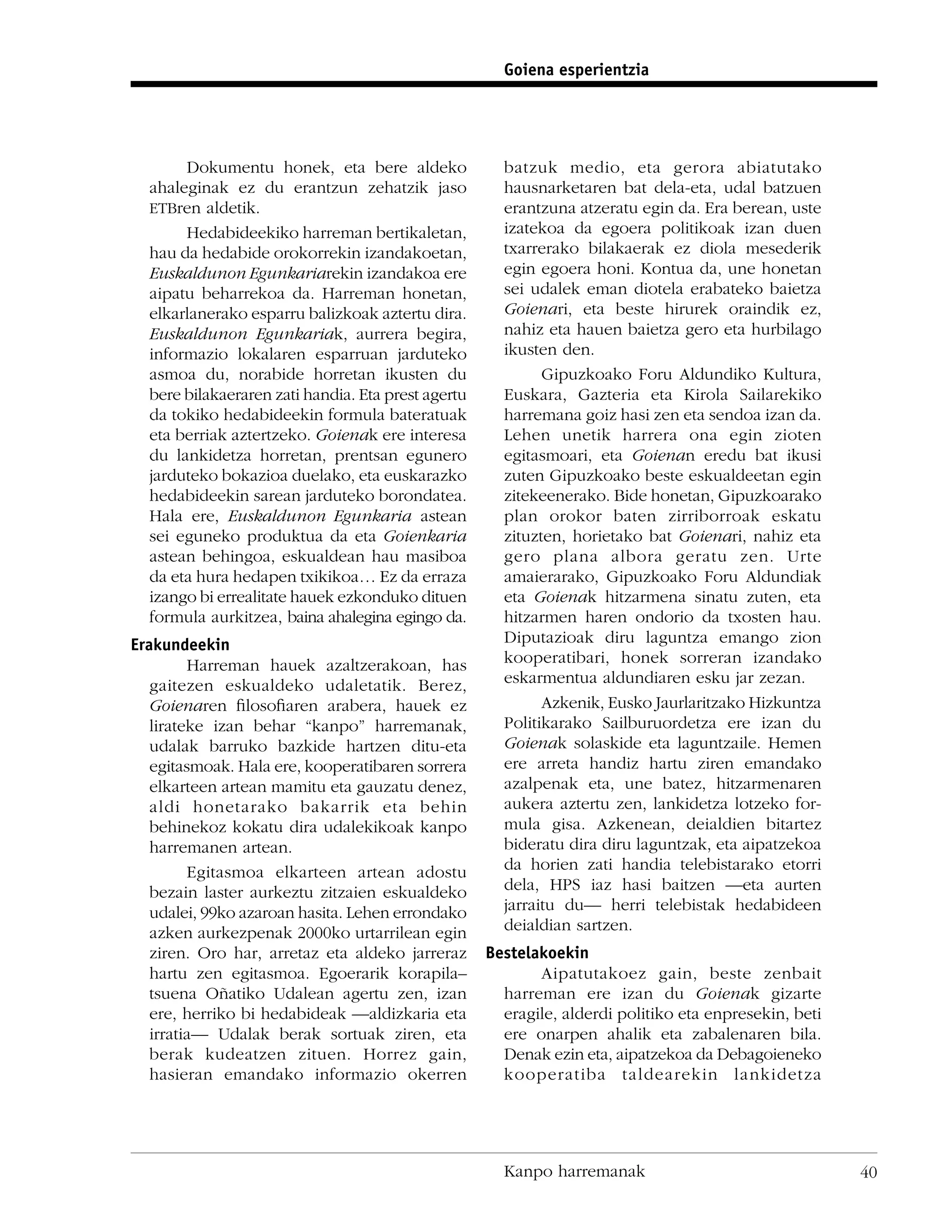 Goiena esperientzia




       Dokumentu honek, eta bere aldeko               batzuk medio, eta gerora abiatutako
  ahaleginak ez du erantzun zehatzik jaso             hausnarketaren bat dela-eta, udal batzuen
  ETBren aldetik.                                     erantzuna atzeratu egin da. Era berean, uste
       Hedabideekiko harreman bertikaletan,           izatekoa da egoera politikoak izan duen
  hau da hedabide orokorrekin izandakoetan,           txarrerako bilakaerak ez diola mesederik
  Euskaldunon Egunkariarekin izandakoa ere            egin egoera honi. Kontua da, une honetan
  aipatu beharrekoa da. Harreman honetan,             sei udalek eman diotela erabateko baietza
  elkarlanerako esparru balizkoak aztertu dira.       Goienari, eta beste hirurek oraindik ez,
  Euskaldunon Egunkariak, aurrera begira,             nahiz eta hauen baietza gero eta hurbilago
  informazio lokalaren esparruan jarduteko            ikusten den.
  asmoa du, norabide horretan ikusten du                    Gipuzkoako Foru Aldundiko Kultura,
  bere bilakaeraren zati handia. Eta prest agertu     Euskara, Gazteria eta Kirola Sailarekiko
  da tokiko hedabideekin formula bateratuak           harremana goiz hasi zen eta sendoa izan da.
  eta berriak aztertzeko. Goienak ere interesa        Lehen unetik harrera ona egin zioten
  du lankidetza horretan, prentsan egunero            egitasmoari, eta Goienan eredu bat ikusi
  jarduteko bokazioa duelako, eta euskarazko          zuten Gipuzkoako beste eskualdeetan egin
  hedabideekin sarean jarduteko borondatea.           zitekeenerako. Bide honetan, Gipuzkoarako
  Hala ere, Euskaldunon Egunkaria astean              plan orokor baten zirriborroak eskatu
  sei eguneko produktua da eta Goienkaria             zituzten, horietako bat Goienari, nahiz eta
  astean behingoa, eskualdean hau masiboa             gero plana albora geratu zen. Urte
  da eta hura hedapen txikikoa… Ez da erraza          amaierarako, Gipuzkoako Foru Aldundiak
  izango bi errealitate hauek ezkonduko dituen        eta Goienak hitzarmena sinatu zuten, eta
  formula aurkitzea, baina ahalegina egingo da.       hitzarmen haren ondorio da txosten hau.
Erakundeekin                                          Diputazioak diru laguntza emango zion
         Harreman hauek azaltzerakoan, has            kooperatibari, honek sorreran izandako
   gaitezen eskualdeko udaletatik. Berez,             eskarmentua aldundiaren esku jar zezan.
   Goienaren ﬁlosoﬁaren arabera, hauek ez                   Azkenik, Eusko Jaurlaritzako Hizkuntza
   lirateke izan behar “kanpo” harremanak,            Politikarako Sailburuordetza ere izan du
   udalak barruko bazkide hartzen ditu-eta            Goienak solaskide eta laguntzaile. Hemen
   egitasmoak. Hala ere, kooperatibaren sorrera       ere arreta handiz hartu ziren emandako
   elkarteen artean mamitu eta gauzatu denez,         azalpenak eta, une batez, hitzarmenaren
   aldi honetarako bakarrik eta behin                 aukera aztertu zen, lankidetza lotzeko for-
   behinekoz kokatu dira udalekikoak kanpo            mula gisa. Azkenean, deialdien bitartez
   harremanen artean.                                 bideratu dira diru laguntzak, eta aipatzekoa
         Egitasmoa elkarteen artean adostu            da horien zati handia telebistarako etorri
   bezain laster aurkeztu zitzaien eskualdeko         dela, HPS iaz hasi baitzen —eta aurten
   udalei, 99ko azaroan hasita. Lehen errondako       jarraitu du— herri telebistak hedabideen
   azken aurkezpenak 2000ko urtarrilean egin          deialdian sartzen.
   ziren. Oro har, arretaz eta aldeko jarreraz      Bestelakoekin
   hartu zen egitasmoa. Egoerarik korapila–                Aipatutakoez gain, beste zenbait
   tsuena Oñatiko Udalean agertu zen, izan            harreman ere izan du Goienak gizarte
   ere, herriko bi hedabideak —aldizkaria eta         eragile, alderdi politiko eta enpresekin, beti
   irratia— Udalak berak sortuak ziren, eta           ere onarpen ahalik eta zabalenaren bila.
   berak kudeatzen zituen. Horrez gain,               Denak ezin eta, aipatzekoa da Debagoieneko
   hasieran emandako informazio okerren               kooperatiba taldearekin lankidetza




                                                      Kanpo harremanak                                 40
 