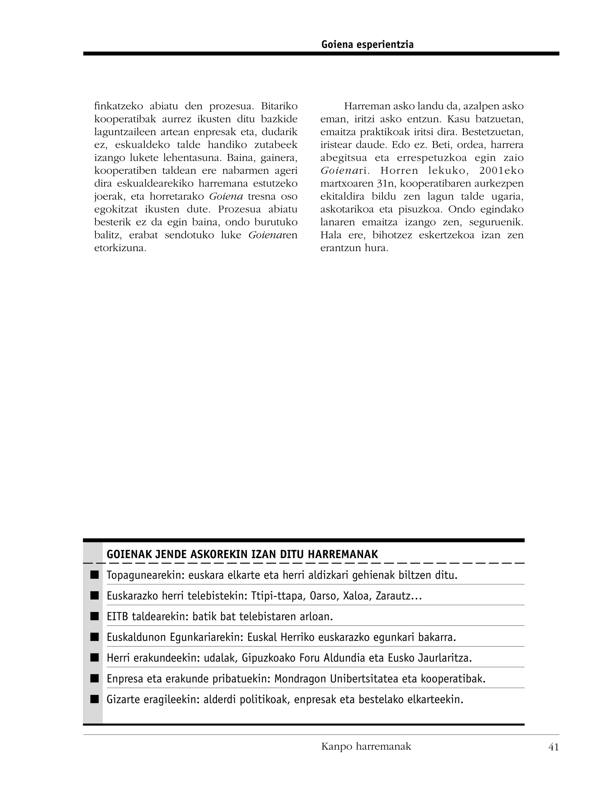 Goiena esperientzia




ﬁnkatzeko abiatu den prozesua. Bitariko               Harreman asko landu da, azalpen asko
kooperatibak aurrez ikusten ditu bazkide        eman, iritzi asko entzun. Kasu batzuetan,
laguntzaileen artean enpresak eta, dudarik      emaitza praktikoak iritsi dira. Bestetzuetan,
ez, eskualdeko talde handiko zutabeek           iristear daude. Edo ez. Beti, ordea, harrera
izango lukete lehentasuna. Baina, gainera,      abegitsua eta errespetuzkoa egin zaio
kooperatiben taldean ere nabarmen ageri         Goienari. Horren lekuko, 2001eko
dira eskualdearekiko harremana estutzeko        martxoaren 31n, kooperatibaren aurkezpen
joerak, eta horretarako Goiena tresna oso       ekitaldira bildu zen lagun talde ugaria,
egokitzat ikusten dute. Prozesua abiatu         askotarikoa eta pisuzkoa. Ondo egindako
besterik ez da egin baina, ondo burutuko        lanaren emaitza izango zen, seguruenik.
balitz, erabat sendotuko luke Goienaren         Hala ere, bihotzez eskertzekoa izan zen
etorkizuna.                                     erantzun hura.




   GOIENAK JENDE ASKOREKIN IZAN DITU HARREMANAK
I Topagunearekin: euskara elkarte eta herri aldizkari gehienak biltzen ditu.
I Euskarazko herri telebistekin: Ttipi-ttapa, Oarso, Xaloa, Zarautz…
I EITB taldearekin: batik bat telebistaren arloan.
I Euskaldunon Egunkariarekin: Euskal Herriko euskarazko egunkari bakarra.
I Herri erakundeekin: udalak, Gipuzkoako Foru Aldundia eta Eusko Jaurlaritza.
I Enpresa eta erakunde pribatuekin: Mondragon Unibertsitatea eta kooperatibak.
I Gizarte eragileekin: alderdi politikoak, enpresak eta bestelako elkarteekin.


                                                Kanpo harremanak                                41
 
