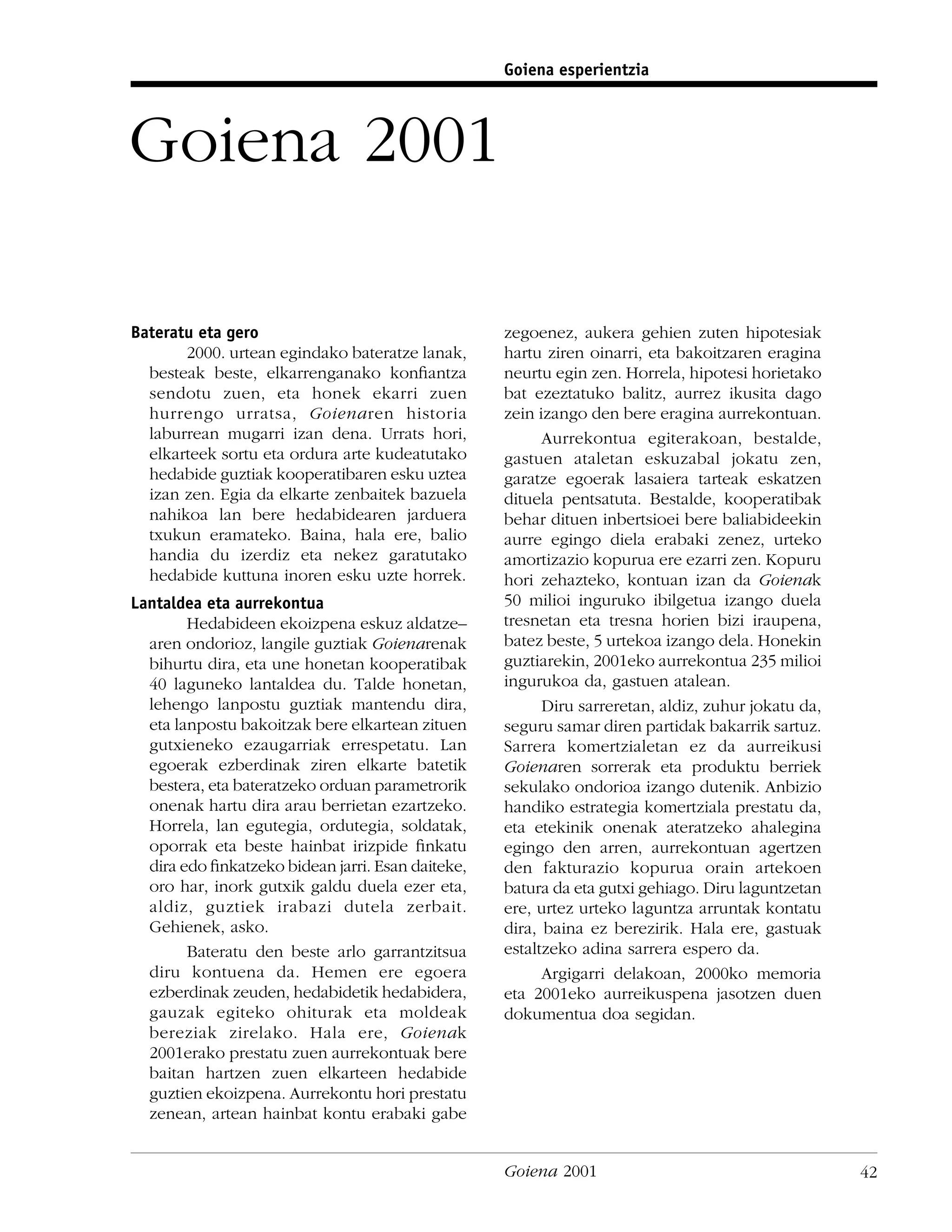 Goiena esperientzia




Goiena 2001

Bateratu eta gero                                  zegoenez, aukera gehien zuten hipotesiak
       2000. urtean egindako bateratze lanak,      hartu ziren oinarri, eta bakoitzaren eragina
  besteak beste, elkarrenganako konﬁantza          neurtu egin zen. Horrela, hipotesi horietako
  sendotu zuen, eta honek ekarri zuen              bat ezeztatuko balitz, aurrez ikusita dago
  hurrengo urratsa, Goienaren historia             zein izango den bere eragina aurrekontuan.
  laburrean mugarri izan dena. Urrats hori,              Aurrekontua egiterakoan, bestalde,
  elkarteek sortu eta ordura arte kudeatutako      gastuen ataletan eskuzabal jokatu zen,
  hedabide guztiak kooperatibaren esku uztea       garatze egoerak lasaiera tarteak eskatzen
  izan zen. Egia da elkarte zenbaitek bazuela      dituela pentsatuta. Bestalde, kooperatibak
  nahikoa lan bere hedabidearen jarduera           behar dituen inbertsioei bere baliabideekin
  txukun eramateko. Baina, hala ere, balio         aurre egingo diela erabaki zenez, urteko
  handia du izerdiz eta nekez garatutako           amortizazio kopurua ere ezarri zen. Kopuru
  hedabide kuttuna inoren esku uzte horrek.        hori zehazteko, kontuan izan da Goienak
Lantaldea eta aurrekontua                          50 milioi inguruko ibilgetua izango duela
        Hedabideen ekoizpena eskuz aldatze–        tresnetan eta tresna horien bizi iraupena,
  aren ondorioz, langile guztiak Goienarenak       batez beste, 5 urtekoa izango dela. Honekin
  bihurtu dira, eta une honetan kooperatibak       guztiarekin, 2001eko aurrekontua 235 milioi
  40 laguneko lantaldea du. Talde honetan,         ingurukoa da, gastuen atalean.
  lehengo lanpostu guztiak mantendu dira,                Diru sarreretan, aldiz, zuhur jokatu da,
  eta lanpostu bakoitzak bere elkartean zituen     seguru samar diren partidak bakarrik sartuz.
  gutxieneko ezaugarriak errespetatu. Lan          Sarrera komertzialetan ez da aurreikusi
  egoerak ezberdinak ziren elkarte batetik         Goienaren sorrerak eta produktu berriek
  bestera, eta bateratzeko orduan parametrorik     sekulako ondorioa izango dutenik. Anbizio
  onenak hartu dira arau berrietan ezartzeko.      handiko estrategia komertziala prestatu da,
  Horrela, lan egutegia, ordutegia, soldatak,      eta etekinik onenak ateratzeko ahalegina
  oporrak eta beste hainbat irizpide ﬁnkatu        egingo den arren, aurrekontuan agertzen
  dira edo ﬁnkatzeko bidean jarri. Esan daiteke,   den fakturazio kopurua orain artekoen
  oro har, inork gutxik galdu duela ezer eta,      batura da eta gutxi gehiago. Diru laguntzetan
  aldiz, guztiek irabazi dutela zerbait.           ere, urtez urteko laguntza arruntak kontatu
  Gehienek, asko.                                  dira, baina ez berezirik. Hala ere, gastuak
        Bateratu den beste arlo garrantzitsua      estaltzeko adina sarrera espero da.
  diru kontuena da. Hemen ere egoera                     Argigarri delakoan, 2000ko memoria
  ezberdinak zeuden, hedabidetik hedabidera,       eta 2001eko aurreikuspena jasotzen duen
  gauzak egiteko ohiturak eta moldeak              dokumentua doa segidan.
  bereziak zirelako. Hala ere, Goienak
  2001erako prestatu zuen aurrekontuak bere
  baitan hartzen zuen elkarteen hedabide
  guztien ekoizpena. Aurrekontu hori prestatu
  zenean, artean hainbat kontu erabaki gabe


                                                   Goiena 2001                                      42
 
