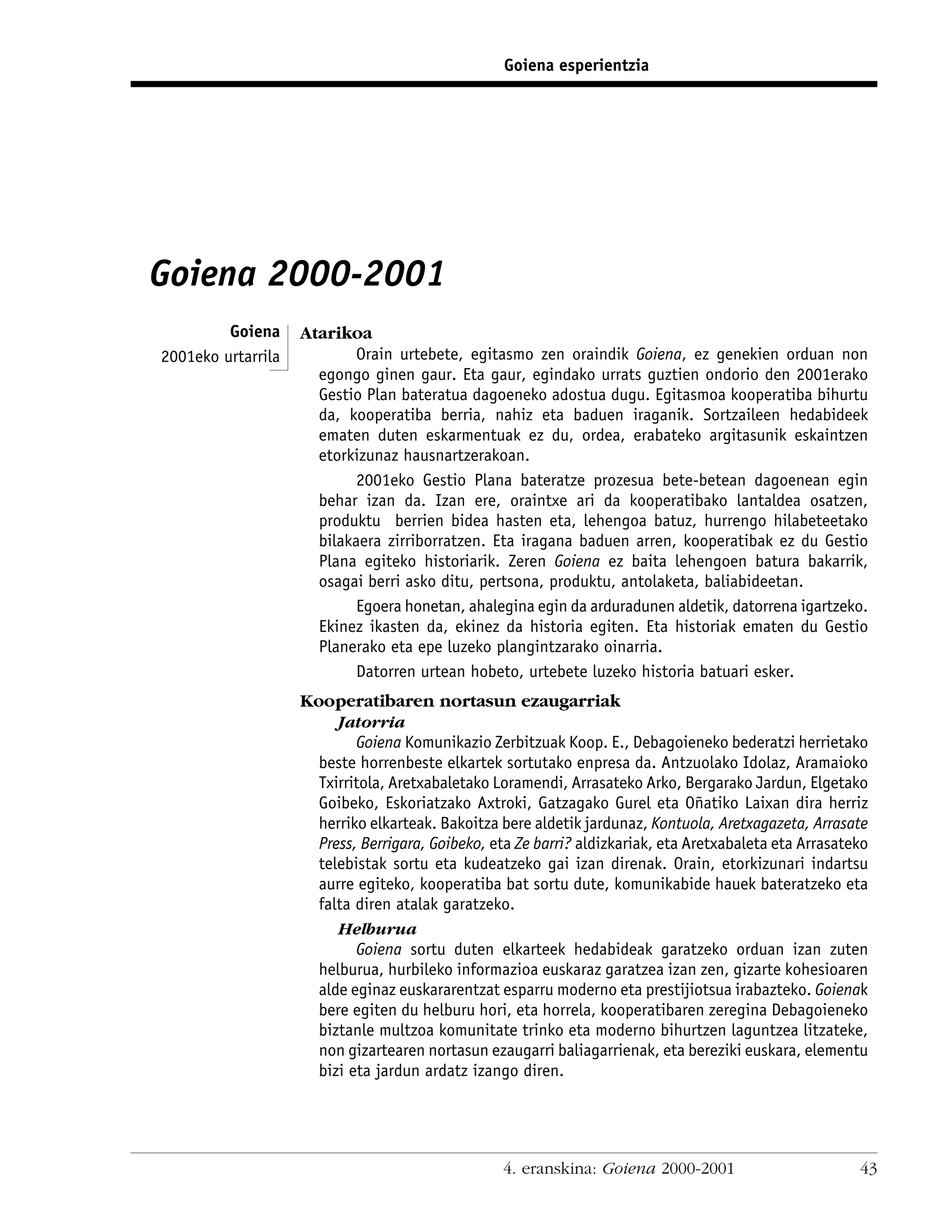 Goiena esperientzia




Goiena 2000-2001
         Goiena     Atarikoa
2001eko urtarrila           Orain urtebete, egitasmo zen oraindik Goiena, ez genekien orduan non
                      egongo ginen gaur. Eta gaur, egindako urrats guztien ondorio den 2001erako
                      Gestio Plan bateratua dagoeneko adostua dugu. Egitasmoa kooperatiba bihurtu
                      da, kooperatiba berria, nahiz eta baduen iraganik. Sortzaileen hedabideek
                      ematen duten eskarmentuak ez du, ordea, erabateko argitasunik eskaintzen
                      etorkizunaz hausnartzerakoan.
                            2001eko Gestio Plana bateratze prozesua bete-betean dagoenean egin
                      behar izan da. Izan ere, oraintxe ari da kooperatibako lantaldea osatzen,
                      produktu berrien bidea hasten eta, lehengoa batuz, hurrengo hilabeteetako
                      bilakaera zirriborratzen. Eta iragana baduen arren, kooperatibak ez du Gestio
                      Plana egiteko historiarik. Zeren Goiena ez baita lehengoen batura bakarrik,
                      osagai berri asko ditu, pertsona, produktu, antolaketa, baliabideetan.
                            Egoera honetan, ahalegina egin da arduradunen aldetik, datorrena igartzeko.
                      Ekinez ikasten da, ekinez da historia egiten. Eta historiak ematen du Gestio
                      Planerako eta epe luzeko plangintzarako oinarria.
                            Datorren urtean hobeto, urtebete luzeko historia batuari esker.
                    Kooperatibaren nortasun ezaugarriak
                         Jatorria
                            Goiena Komunikazio Zerbitzuak Koop. E., Debagoieneko bederatzi herrietako
                      beste horrenbeste elkartek sortutako enpresa da. Antzuolako Idolaz, Aramaioko
                      Txirritola, Aretxabaletako Loramendi, Arrasateko Arko, Bergarako Jardun, Elgetako
                      Goibeko, Eskoriatzako Axtroki, Gatzagako Gurel eta Oñatiko Laixan dira herriz
                      herriko elkarteak. Bakoitza bere aldetik jardunaz, Kontuola, Aretxagazeta, Arrasate
                      Press, Berrigara, Goibeko, eta Ze barri? aldizkariak, eta Aretxabaleta eta Arrasateko
                      telebistak sortu eta kudeatzeko gai izan direnak. Orain, etorkizunari indartsu
                      aurre egiteko, kooperatiba bat sortu dute, komunikabide hauek bateratzeko eta
                      falta diren atalak garatzeko.
                         Helburua
                            Goiena sortu duten elkarteek hedabideak garatzeko orduan izan zuten
                      helburua, hurbileko informazioa euskaraz garatzea izan zen, gizarte kohesioaren
                      alde eginaz euskararentzat esparru moderno eta prestijiotsua irabazteko. Goienak
                      bere egiten du helburu hori, eta horrela, kooperatibaren zeregina Debagoieneko
                      biztanle multzoa komunitate trinko eta moderno bihurtzen laguntzea litzateke,
                      non gizartearen nortasun ezaugarri baliagarrienak, eta bereziki euskara, elementu
                      bizi eta jardun ardatz izango diren.




                                                   4. eranskina: Goiena 2000-2001                        43
 