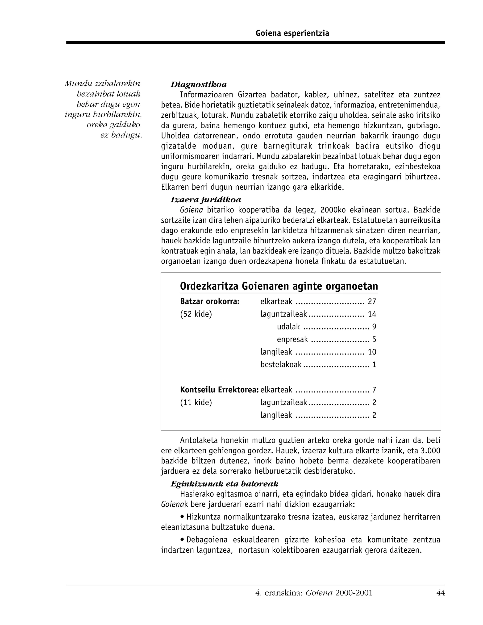 Goiena esperientzia




Mundu zabalarekin         Diagnostikoa
   bezainbat lotuak          Informazioaren Gizartea badator, kablez, uhinez, satelitez eta zuntzez
   behar dugu egon     betea. Bide horietatik guztietatik seinaleak datoz, informazioa, entretenimendua,
inguru hurbilarekin,   zerbitzuak, loturak. Mundu zabaletik etorriko zaigu uholdea, seinale asko iritsiko
     oreka galduko     da gurera, baina hemengo kontuez gutxi, eta hemengo hizkuntzan, gutxiago.
         ez badugu.    Uholdea datorrenean, ondo errotuta gauden neurrian bakarrik iraungo dugu
                       gizatalde moduan, gure barnegiturak trinkoak badira eutsiko diogu
                       uniformismoaren indarrari. Mundu zabalarekin bezainbat lotuak behar dugu egon
                       inguru hurbilarekin, oreka galduko ez badugu. Eta horretarako, ezinbestekoa
                       dugu geure komunikazio tresnak sortzea, indartzea eta eragingarri bihurtzea.
                       Elkarren berri dugun neurrian izango gara elkarkide.
                          Izaera juridikoa
                             Goiena bitariko kooperatiba da legez, 2000ko ekainean sortua. Bazkide
                       sortzaile izan dira lehen aipaturiko bederatzi elkarteak. Estatutuetan aurreikusita
                       dago erakunde edo enpresekin lankidetza hitzarmenak sinatzen diren neurrian,
                       hauek bazkide laguntzaile bihurtzeko aukera izango dutela, eta kooperatibak lan
                       kontratuak egin ahala, lan bazkideak ere izango dituela. Bazkide multzo bakoitzak
                       organoetan izango duen ordezkapena honela ﬁnkatu da estatutuetan.

                            Ordezkaritza Goienaren aginte organoetan
                            Batzar orokorra:         elkarteak ........................... 27
                            (52 kide)                laguntzaileak ...................... 14
                                                          udalak .......................... 9
                                                          enpresak ....................... 5
                                                     langileak ........................... 10
                                                     bestelakoak .......................... 1

                            Kontseilu Errektorea: elkarteak ............................. 7
                            (11 kide)             laguntzaileak ........................ 2
                                                  langileak ............................. 2

                             Antolaketa honekin multzo guztien arteko oreka gorde nahi izan da, beti
                       ere elkarteen gehiengoa gordez. Hauek, izaeraz kultura elkarte izanik, eta 3.000
                       bazkide biltzen dutenez, inork baino hobeto berma dezakete kooperatibaren
                       jarduera ez dela sorrerako helburuetatik desbideratuko.
                          Eginkizunak eta baloreak
                             Hasierako egitasmoa oinarri, eta egindako bidea gidari, honako hauek dira
                       Goienak bere jarduerari ezarri nahi dizkion ezaugarriak:
                             • Hizkuntza normalkuntzarako tresna izatea, euskaraz jardunez herritarren
                       eleaniztasuna bultzatuko duena.
                             • Debagoiena eskualdearen gizarte kohesioa eta komunitate zentzua
                       indartzen laguntzea, nortasun kolektiboaren ezaugarriak gerora daitezen.



                                                    4. eranskina: Goiena 2000-2001                      44
 