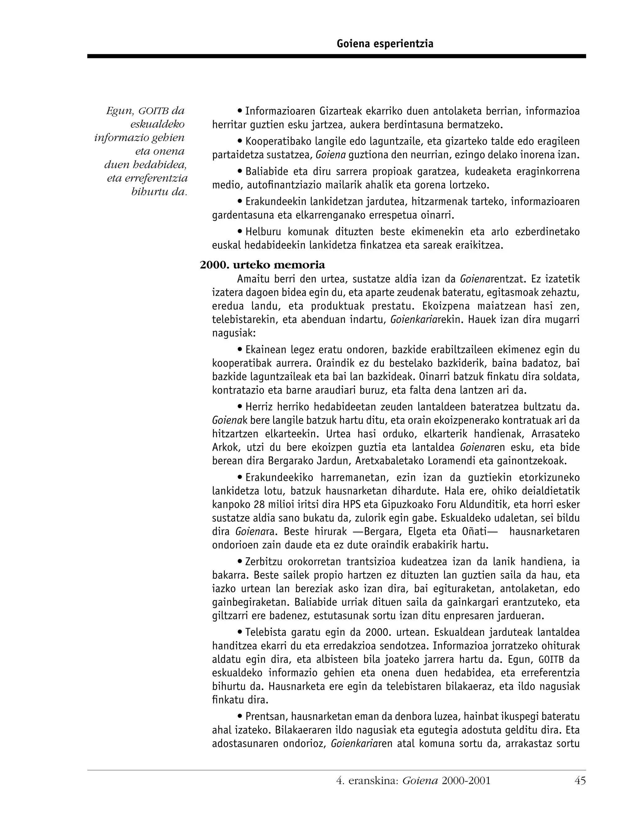 Goiena esperientzia




   Egun, GOITB da              • Informazioaren Gizarteak ekarriko duen antolaketa berrian, informazioa
        eskualdeko       herritar guztien esku jartzea, aukera berdintasuna bermatzeko.
informazio gehien              • Kooperatibako langile edo laguntzaile, eta gizarteko talde edo eragileen
         eta onena       partaidetza sustatzea, Goiena guztiona den neurrian, ezingo delako inorena izan.
  duen hedabidea,
                               • Baliabide eta diru sarrera propioak garatzea, kudeaketa eraginkorrena
   eta erreferentzia
                         medio, autoﬁnantziazio mailarik ahalik eta gorena lortzeko.
        bihurtu da.
                               • Erakundeekin lankidetzan jardutea, hitzarmenak tarteko, informazioaren
                         gardentasuna eta elkarrenganako errespetua oinarri.
                               • Helburu komunak dituzten beste ekimenekin eta arlo ezberdinetako
                         euskal hedabideekin lankidetza ﬁnkatzea eta sareak eraikitzea.
                       2000. urteko memoria
                               Amaitu berri den urtea, sustatze aldia izan da Goienarentzat. Ez izatetik
                         izatera dagoen bidea egin du, eta aparte zeudenak bateratu, egitasmoak zehaztu,
                         eredua landu, eta produktuak prestatu. Ekoizpena maiatzean hasi zen,
                         telebistarekin, eta abenduan indartu, Goienkariarekin. Hauek izan dira mugarri
                         nagusiak:
                               • Ekainean legez eratu ondoren, bazkide erabiltzaileen ekimenez egin du
                         kooperatibak aurrera. Oraindik ez du bestelako bazkiderik, baina badatoz, bai
                         bazkide laguntzaileak eta bai lan bazkideak. Oinarri batzuk ﬁnkatu dira soldata,
                         kontratazio eta barne araudiari buruz, eta falta dena lantzen ari da.
                               • Herriz herriko hedabideetan zeuden lantaldeen bateratzea bultzatu da.
                         Goienak bere langile batzuk hartu ditu, eta orain ekoizpenerako kontratuak ari da
                         hitzartzen elkarteekin. Urtea hasi orduko, elkarterik handienak, Arrasateko
                         Arkok, utzi du bere ekoizpen guztia eta lantaldea Goienaren esku, eta bide
                         berean dira Bergarako Jardun, Aretxabaletako Loramendi eta gainontzekoak.
                               • Erakundeekiko harremanetan, ezin izan da guztiekin etorkizuneko
                         lankidetza lotu, batzuk hausnarketan dihardute. Hala ere, ohiko deialdietatik
                         kanpoko 28 milioi iritsi dira HPS eta Gipuzkoako Foru Aldunditik, eta horri esker
                         sustatze aldia sano bukatu da, zulorik egin gabe. Eskualdeko udaletan, sei bildu
                         dira Goienara. Beste hirurak —Bergara, Elgeta eta Oñati— hausnarketaren
                         ondorioen zain daude eta ez dute oraindik erabakirik hartu.
                               • Zerbitzu orokorretan trantsizioa kudeatzea izan da lanik handiena, ia
                         bakarra. Beste sailek propio hartzen ez dituzten lan guztien saila da hau, eta
                         iazko urtean lan bereziak asko izan dira, bai egituraketan, antolaketan, edo
                         gainbegiraketan. Baliabide urriak dituen saila da gainkargari erantzuteko, eta
                         giltzarri ere badenez, estutasunak sortu izan ditu enpresaren jardueran.
                               • Telebista garatu egin da 2000. urtean. Eskualdean jarduteak lantaldea
                         handitzea ekarri du eta erredakzioa sendotzea. Informazioa jorratzeko ohiturak
                         aldatu egin dira, eta albisteen bila joateko jarrera hartu da. Egun, GOITB da
                         eskualdeko informazio gehien eta onena duen hedabidea, eta erreferentzia
                         bihurtu da. Hausnarketa ere egin da telebistaren bilakaeraz, eta ildo nagusiak
                         ﬁnkatu dira.
                               • Prentsan, hausnarketan eman da denbora luzea, hainbat ikuspegi bateratu
                         ahal izateko. Bilakaeraren ildo nagusiak eta egutegia adostuta gelditu dira. Eta
                         adostasunaren ondorioz, Goienkariaren atal komuna sortu da, arrakastaz sortu


                                                    4. eranskina: Goiena 2000-2001                      45
 