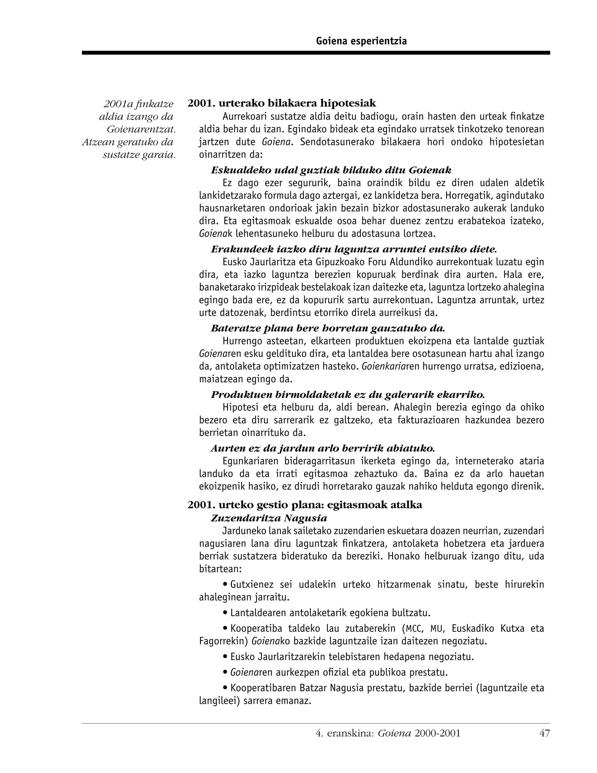 Goiena esperientzia




    2001a ﬁnkatze      2001. urterako bilakaera hipotesiak
   aldia izango da             Aurrekoari sustatze aldia deitu badiogu, orain hasten den urteak ﬁnkatze
     Goienarentzat.      aldia behar du izan. Egindako bideak eta egindako urratsek tinkotzeko tenorean
Atzean geratuko da       jartzen dute Goiena. Sendotasunerako bilakaera hori ondoko hipotesietan
    sustatze garaia.     oinarritzen da:
                            Eskualdeko udal guztiak bilduko ditu Goienak
                               Ez dago ezer segururik, baina oraindik bildu ez diren udalen aldetik
                         lankidetzarako formula dago aztergai, ez lankidetza bera. Horregatik, agindutako
                         hausnarketaren ondorioak jakin bezain bizkor adostasunerako aukerak landuko
                         dira. Eta egitasmoak eskualde osoa behar duenez zentzu erabatekoa izateko,
                         Goienak lehentasuneko helburu du adostasuna lortzea.
                            Erakundeek iazko diru laguntza arruntei eutsiko diete.
                               Eusko Jaurlaritza eta Gipuzkoako Foru Aldundiko aurrekontuak luzatu egin
                         dira, eta iazko laguntza berezien kopuruak berdinak dira aurten. Hala ere,
                         banaketarako irizpideak bestelakoak izan daitezke eta, laguntza lortzeko ahalegina
                         egingo bada ere, ez da kopururik sartu aurrekontuan. Laguntza arruntak, urtez
                         urte datozenak, berdintsu etorriko direla aurreikusi da.
                            Bateratze plana bere horretan gauzatuko da.
                               Hurrengo asteetan, elkarteen produktuen ekoizpena eta lantalde guztiak
                         Goienaren esku geldituko dira, eta lantaldea bere osotasunean hartu ahal izango
                         da, antolaketa optimizatzen hasteko. Goienkariaren hurrengo urratsa, edizioena,
                         maiatzean egingo da.
                            Produktuen birmoldaketak ez du galerarik ekarriko.
                               Hipotesi eta helburu da, aldi berean. Ahalegin berezia egingo da ohiko
                         bezero eta diru sarrerarik ez galtzeko, eta fakturazioaren hazkundea bezero
                         berrietan oinarrituko da.
                            Aurten ez da jardun arlo berririk abiatuko.
                               Egunkariaren bideragarritasun ikerketa egingo da, interneterako ataria
                         landuko da eta irrati egitasmoa zehaztuko da. Baina ez da arlo hauetan
                         ekoizpenik hasiko, ez dirudi horretarako gauzak nahiko helduta egongo direnik.
                       2001. urteko gestio plana: egitasmoak atalka
                            Zuzendaritza Nagusia
                               Jarduneko lanak sailetako zuzendarien eskuetara doazen neurrian, zuzendari
                         nagusiaren lana diru laguntzak ﬁnkatzera, antolaketa hobetzera eta jarduera
                         berriak sustatzera bideratuko da bereziki. Honako helburuak izango ditu, uda
                         bitartean:
                               • Gutxienez sei udalekin urteko hitzarmenak sinatu, beste hirurekin
                         ahaleginean jarraitu.
                               • Lantaldearen antolaketarik egokiena bultzatu.
                               • Kooperatiba taldeko lau zutaberekin (MCC, MU, Euskadiko Kutxa eta
                         Fagorrekin) Goienako bazkide laguntzaile izan daitezen negoziatu.
                               • Eusko Jaurlaritzarekin telebistaren hedapena negoziatu.
                               • Goienaren aurkezpen oﬁzial eta publikoa prestatu.
                               • Kooperatibaren Batzar Nagusia prestatu, bazkide berriei (laguntzaile eta
                         langileei) sarrera emanaz.


                                                     4. eranskina: Goiena 2000-2001                      47
 
