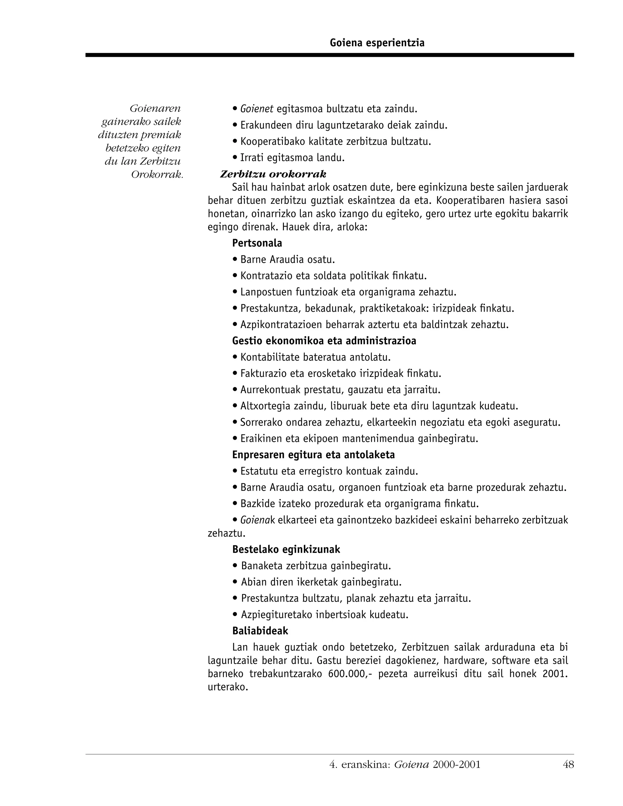 Goiena esperientzia




       Goienaren           • Goienet egitasmoa bultzatu eta zaindu.
 gainerako sailek          • Erakundeen diru laguntzetarako deiak zaindu.
dituzten premiak
                           • Kooperatibako kalitate zerbitzua bultzatu.
  betetzeko egiten
 du lan Zerbitzu           • Irrati egitasmoa landu.
        Orokorrak.      Zerbitzu orokorrak
                           Sail hau hainbat arlok osatzen dute, bere eginkizuna beste sailen jarduerak
                     behar dituen zerbitzu guztiak eskaintzea da eta. Kooperatibaren hasiera sasoi
                     honetan, oinarrizko lan asko izango du egiteko, gero urtez urte egokitu bakarrik
                     egingo direnak. Hauek dira, arloka:
                           Pertsonala
                           • Barne Araudia osatu.
                           • Kontratazio eta soldata politikak ﬁnkatu.
                           • Lanpostuen funtzioak eta organigrama zehaztu.
                           • Prestakuntza, bekadunak, praktiketakoak: irizpideak ﬁnkatu.
                           • Azpikontratazioen beharrak aztertu eta baldintzak zehaztu.
                           Gestio ekonomikoa eta administrazioa
                           • Kontabilitate bateratua antolatu.
                           • Fakturazio eta erosketako irizpideak ﬁnkatu.
                           • Aurrekontuak prestatu, gauzatu eta jarraitu.
                           • Altxortegia zaindu, liburuak bete eta diru laguntzak kudeatu.
                           • Sorrerako ondarea zehaztu, elkarteekin negoziatu eta egoki aseguratu.
                           • Eraikinen eta ekipoen mantenimendua gainbegiratu.
                           Enpresaren egitura eta antolaketa
                           • Estatutu eta erregistro kontuak zaindu.
                           • Barne Araudia osatu, organoen funtzioak eta barne prozedurak zehaztu.
                           • Bazkide izateko prozedurak eta organigrama ﬁnkatu.
                           • Goienak elkarteei eta gainontzeko bazkideei eskaini beharreko zerbitzuak
                     zehaztu.
                           Bestelako eginkizunak
                           • Banaketa zerbitzua gainbegiratu.
                           • Abian diren ikerketak gainbegiratu.
                           • Prestakuntza bultzatu, planak zehaztu eta jarraitu.
                           • Azpiegituretako inbertsioak kudeatu.
                           Baliabideak
                           Lan hauek guztiak ondo betetzeko, Zerbitzuen sailak arduraduna eta bi
                     laguntzaile behar ditu. Gastu bereziei dagokienez, hardware, software eta sail
                     barneko trebakuntzarako 600.000,- pezeta aurreikusi ditu sail honek 2001.
                     urterako.




                                                4. eranskina: Goiena 2000-2001                      48
 