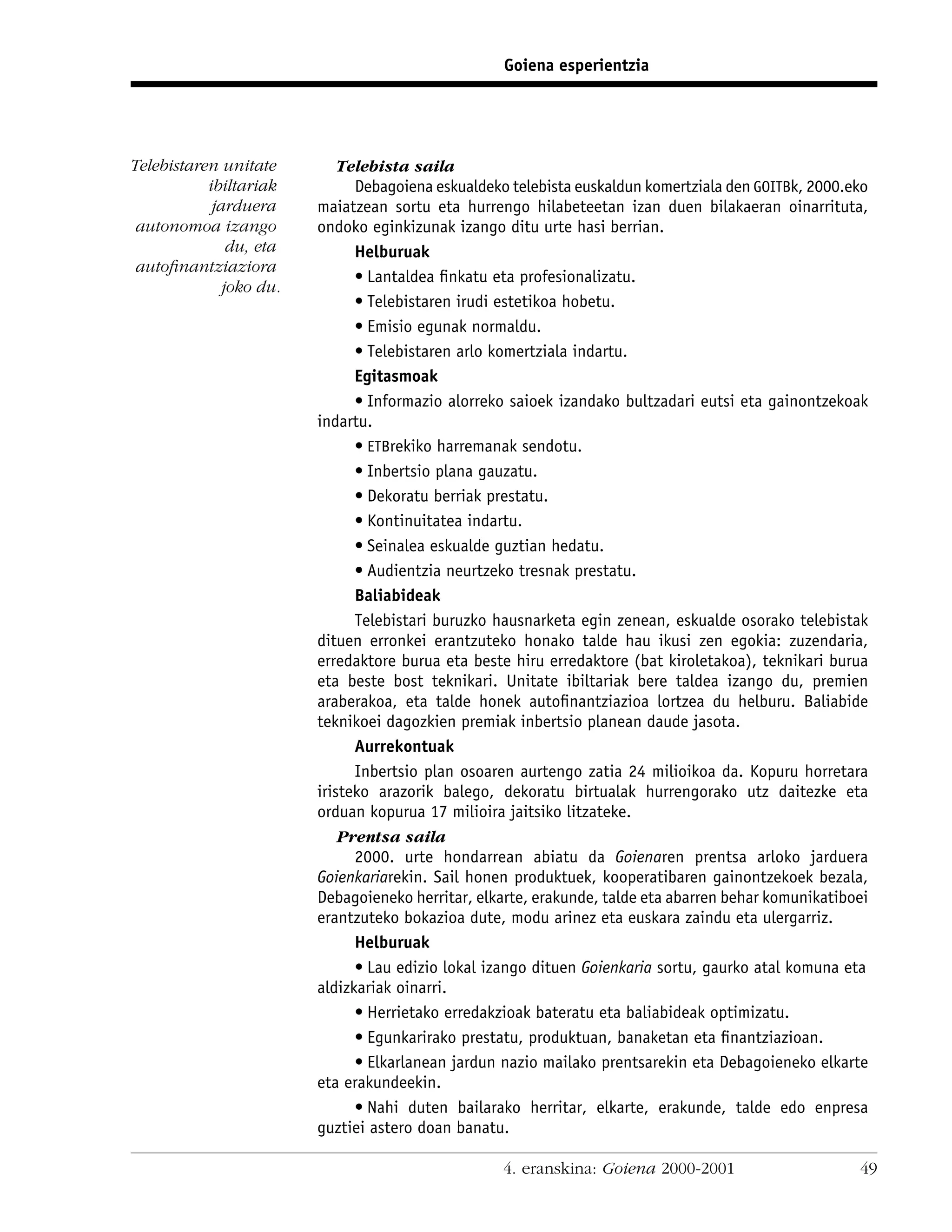 Goiena esperientzia




Telebistaren unitate         Telebista saila
           ibiltariak          Debagoiena eskualdeko telebista euskaldun komertziala den GOITBk, 2000.eko
            jarduera     maiatzean sortu eta hurrengo hilabeteetan izan duen bilakaeran oinarrituta,
 autonomoa izango        ondoko eginkizunak izango ditu urte hasi berrian.
               du, eta         Helburuak
 autoﬁnantziaziora
                               • Lantaldea ﬁnkatu eta profesionalizatu.
              joko du.
                               • Telebistaren irudi estetikoa hobetu.
                               • Emisio egunak normaldu.
                               • Telebistaren arlo komertziala indartu.
                               Egitasmoak
                               • Informazio alorreko saioek izandako bultzadari eutsi eta gainontzekoak
                         indartu.
                               • ETBrekiko harremanak sendotu.
                               • Inbertsio plana gauzatu.
                               • Dekoratu berriak prestatu.
                               • Kontinuitatea indartu.
                               • Seinalea eskualde guztian hedatu.
                               • Audientzia neurtzeko tresnak prestatu.
                               Baliabideak
                               Telebistari buruzko hausnarketa egin zenean, eskualde osorako telebistak
                         dituen erronkei erantzuteko honako talde hau ikusi zen egokia: zuzendaria,
                         erredaktore burua eta beste hiru erredaktore (bat kiroletakoa), teknikari burua
                         eta beste bost teknikari. Unitate ibiltariak bere taldea izango du, premien
                         araberakoa, eta talde honek autoﬁnantziazioa lortzea du helburu. Baliabide
                         teknikoei dagozkien premiak inbertsio planean daude jasota.
                               Aurrekontuak
                               Inbertsio plan osoaren aurtengo zatia 24 milioikoa da. Kopuru horretara
                         iristeko arazorik balego, dekoratu birtualak hurrengorako utz daitezke eta
                         orduan kopurua 17 milioira jaitsiko litzateke.
                             Prentsa saila
                               2000. urte hondarrean abiatu da Goienaren prentsa arloko jarduera
                         Goienkariarekin. Sail honen produktuek, kooperatibaren gainontzekoek bezala,
                         Debagoieneko herritar, elkarte, erakunde, talde eta abarren behar komunikatiboei
                         erantzuteko bokazioa dute, modu arinez eta euskara zaindu eta ulergarriz.
                               Helburuak
                               • Lau edizio lokal izango dituen Goienkaria sortu, gaurko atal komuna eta
                         aldizkariak oinarri.
                               • Herrietako erredakzioak bateratu eta baliabideak optimizatu.
                               • Egunkarirako prestatu, produktuan, banaketan eta ﬁnantziazioan.
                               • Elkarlanean jardun nazio mailako prentsarekin eta Debagoieneko elkarte
                         eta erakundeekin.
                               • Nahi duten bailarako herritar, elkarte, erakunde, talde edo enpresa
                         guztiei astero doan banatu.

                                                    4. eranskina: Goiena 2000-2001                     49
 