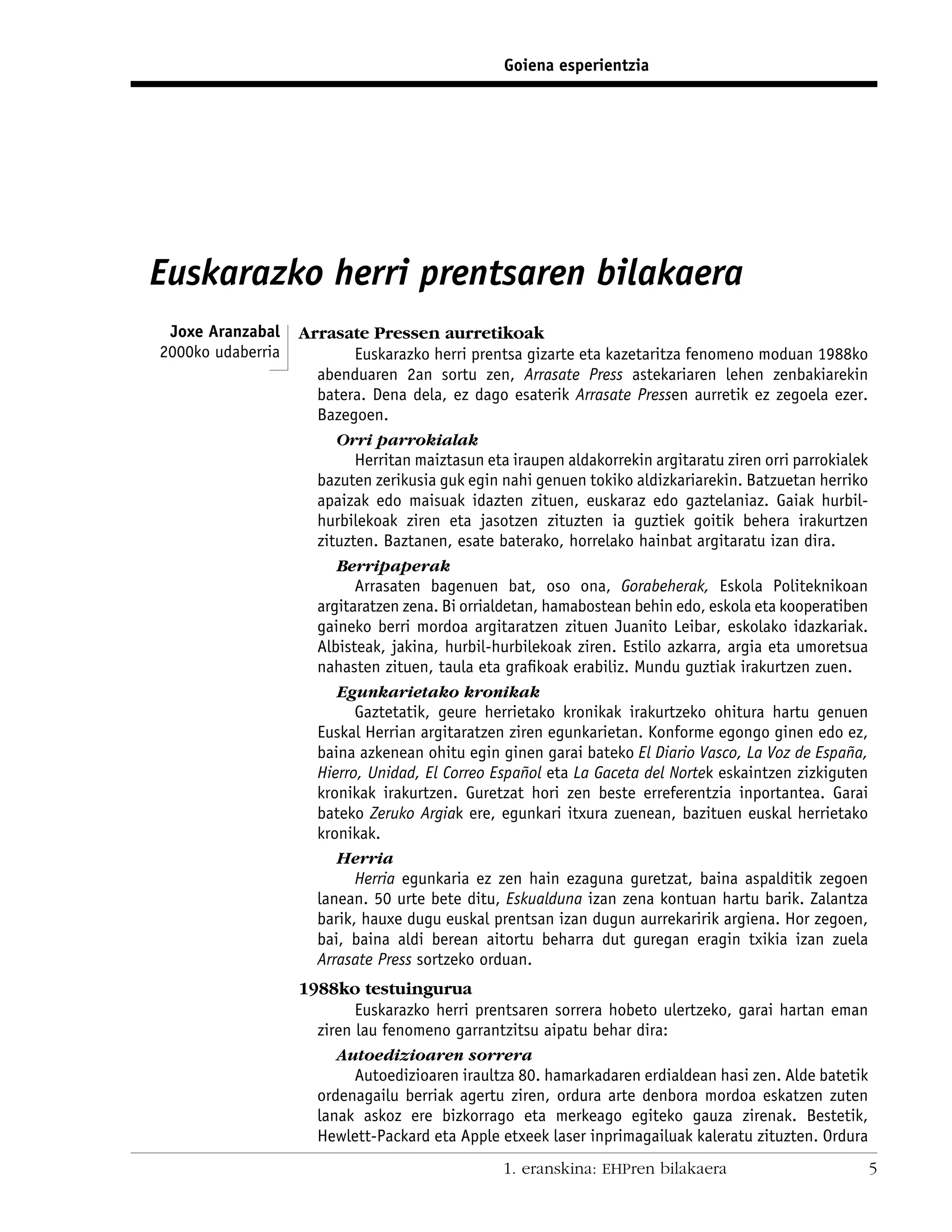 Goiena esperientzia




Euskarazko herri prentsaren bilakaera
 Joxe Aranzabal    Arrasate Pressen aurretikoak
2000ko udaberria           Euskarazko herri prentsa gizarte eta kazetaritza fenomeno moduan 1988ko
                     abenduaren 2an sortu zen, Arrasate Press astekariaren lehen zenbakiarekin
                     batera. Dena dela, ez dago esaterik Arrasate Pressen aurretik ez zegoela ezer.
                     Bazegoen.
                        Orri parrokialak
                           Herritan maiztasun eta iraupen aldakorrekin argitaratu ziren orri parrokialek
                     bazuten zerikusia guk egin nahi genuen tokiko aldizkariarekin. Batzuetan herriko
                     apaizak edo maisuak idazten zituen, euskaraz edo gaztelaniaz. Gaiak hurbil-
                     hurbilekoak ziren eta jasotzen zituzten ia guztiek goitik behera irakurtzen
                     zituzten. Baztanen, esate baterako, horrelako hainbat argitaratu izan dira.
                        Berripaperak
                           Arrasaten bagenuen bat, oso ona, Gorabeherak, Eskola Politeknikoan
                     argitaratzen zena. Bi orrialdetan, hamabostean behin edo, eskola eta kooperatiben
                     gaineko berri mordoa argitaratzen zituen Juanito Leibar, eskolako idazkariak.
                     Albisteak, jakina, hurbil-hurbilekoak ziren. Estilo azkarra, argia eta umoretsua
                     nahasten zituen, taula eta graﬁkoak erabiliz. Mundu guztiak irakurtzen zuen.
                        Egunkarietako kronikak
                           Gaztetatik, geure herrietako kronikak irakurtzeko ohitura hartu genuen
                     Euskal Herrian argitaratzen ziren egunkarietan. Konforme egongo ginen edo ez,
                     baina azkenean ohitu egin ginen garai bateko El Diario Vasco, La Voz de España,
                     Hierro, Unidad, El Correo Español eta La Gaceta del Nortek eskaintzen zizkiguten
                     kronikak irakurtzen. Guretzat hori zen beste erreferentzia inportantea. Garai
                     bateko Zeruko Argiak ere, egunkari itxura zuenean, bazituen euskal herrietako
                     kronikak.
                        Herria
                           Herria egunkaria ez zen hain ezaguna guretzat, baina aspalditik zegoen
                     lanean. 50 urte bete ditu, Eskualduna izan zena kontuan hartu barik. Zalantza
                     barik, hauxe dugu euskal prentsan izan dugun aurrekaririk argiena. Hor zegoen,
                     bai, baina aldi berean aitortu beharra dut guregan eragin txikia izan zuela
                     Arrasate Press sortzeko orduan.
                   1988ko testuingurua
                           Euskarazko herri prentsaren sorrera hobeto ulertzeko, garai hartan eman
                     ziren lau fenomeno garrantzitsu aipatu behar dira:
                        Autoedizioaren sorrera
                           Autoedizioaren iraultza 80. hamarkadaren erdialdean hasi zen. Alde batetik
                     ordenagailu berriak agertu ziren, ordura arte denbora mordoa eskatzen zuten
                     lanak askoz ere bizkorrago eta merkeago egiteko gauza zirenak. Bestetik,
                     Hewlett-Packard eta Apple etxeek laser inprimagailuak kaleratu zituzten. Ordura
                                                 1. eranskina: EHPren bilakaera                            5
 