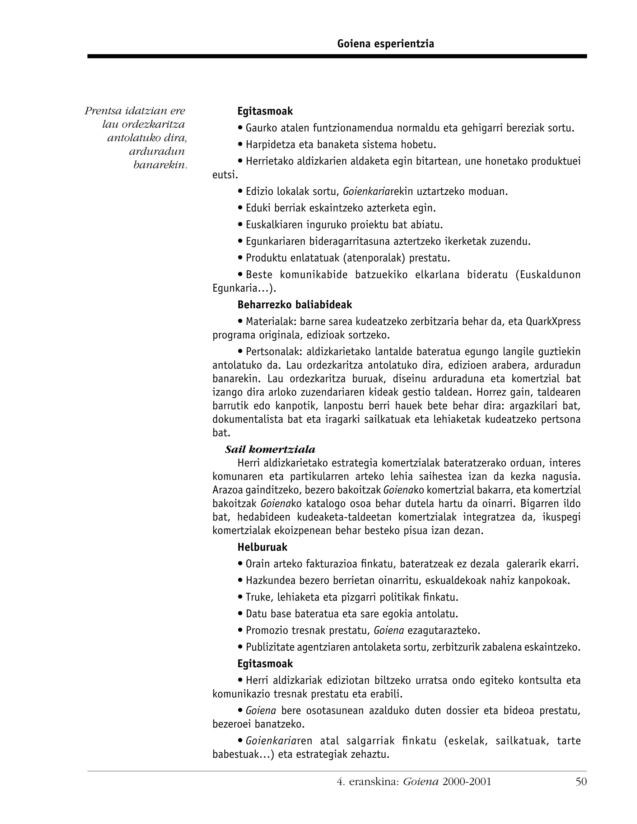 Goiena esperientzia




Prentsa idatzian ere         Egitasmoak
   lau ordezkaritza          • Gaurko atalen funtzionamendua normaldu eta gehigarri bereziak sortu.
    antolatuko dira,
                             • Harpidetza eta banaketa sistema hobetu.
         arduradun
          banarekin.         • Herrietako aldizkarien aldaketa egin bitartean, une honetako produktuei
                       eutsi.
                             • Edizio lokalak sortu, Goienkariarekin uztartzeko moduan.
                             • Eduki berriak eskaintzeko azterketa egin.
                             • Euskalkiaren inguruko proiektu bat abiatu.
                             • Egunkariaren bideragarritasuna aztertzeko ikerketak zuzendu.
                             • Produktu enlatatuak (atenporalak) prestatu.
                             • Beste komunikabide batzuekiko elkarlana bideratu (Euskaldunon
                       Egunkaria…).
                             Beharrezko baliabideak
                             • Materialak: barne sarea kudeatzeko zerbitzaria behar da, eta QuarkXpress
                       programa originala, edizioak sortzeko.
                             • Pertsonalak: aldizkarietako lantalde bateratua egungo langile guztiekin
                       antolatuko da. Lau ordezkaritza antolatuko dira, edizioen arabera, arduradun
                       banarekin. Lau ordezkaritza buruak, diseinu arduraduna eta komertzial bat
                       izango dira arloko zuzendariaren kideak gestio taldean. Horrez gain, taldearen
                       barrutik edo kanpotik, lanpostu berri hauek bete behar dira: argazkilari bat,
                       dokumentalista bat eta iragarki sailkatuak eta lehiaketak kudeatzeko pertsona
                       bat.
                          Sail komertziala
                             Herri aldizkarietako estrategia komertzialak bateratzerako orduan, interes
                       komunaren eta partikularren arteko lehia saihestea izan da kezka nagusia.
                       Arazoa gainditzeko, bezero bakoitzak Goienako komertzial bakarra, eta komertzial
                       bakoitzak Goienako katalogo osoa behar dutela hartu da oinarri. Bigarren ildo
                       bat, hedabideen kudeaketa-taldeetan komertzialak integratzea da, ikuspegi
                       komertzialak ekoizpenean behar besteko pisua izan dezan.
                             Helburuak
                             • Orain arteko fakturazioa ﬁnkatu, bateratzeak ez dezala galerarik ekarri.
                             • Hazkundea bezero berrietan oinarritu, eskualdekoak nahiz kanpokoak.
                             • Truke, lehiaketa eta pizgarri politikak ﬁnkatu.
                             • Datu base bateratua eta sare egokia antolatu.
                             • Promozio tresnak prestatu, Goiena ezagutarazteko.
                             • Publizitate agentziaren antolaketa sortu, zerbitzurik zabalena eskaintzeko.
                             Egitasmoak
                             • Herri aldizkariak ediziotan biltzeko urratsa ondo egiteko kontsulta eta
                       komunikazio tresnak prestatu eta erabili.
                             • Goiena bere osotasunean azalduko duten dossier eta bideoa prestatu,
                       bezeroei banatzeko.
                             • Goienkariaren atal salgarriak ﬁnkatu (eskelak, sailkatuak, tarte
                       babestuak…) eta estrategiak zehaztu.

                                                   4. eranskina: Goiena 2000-2001                       50
 