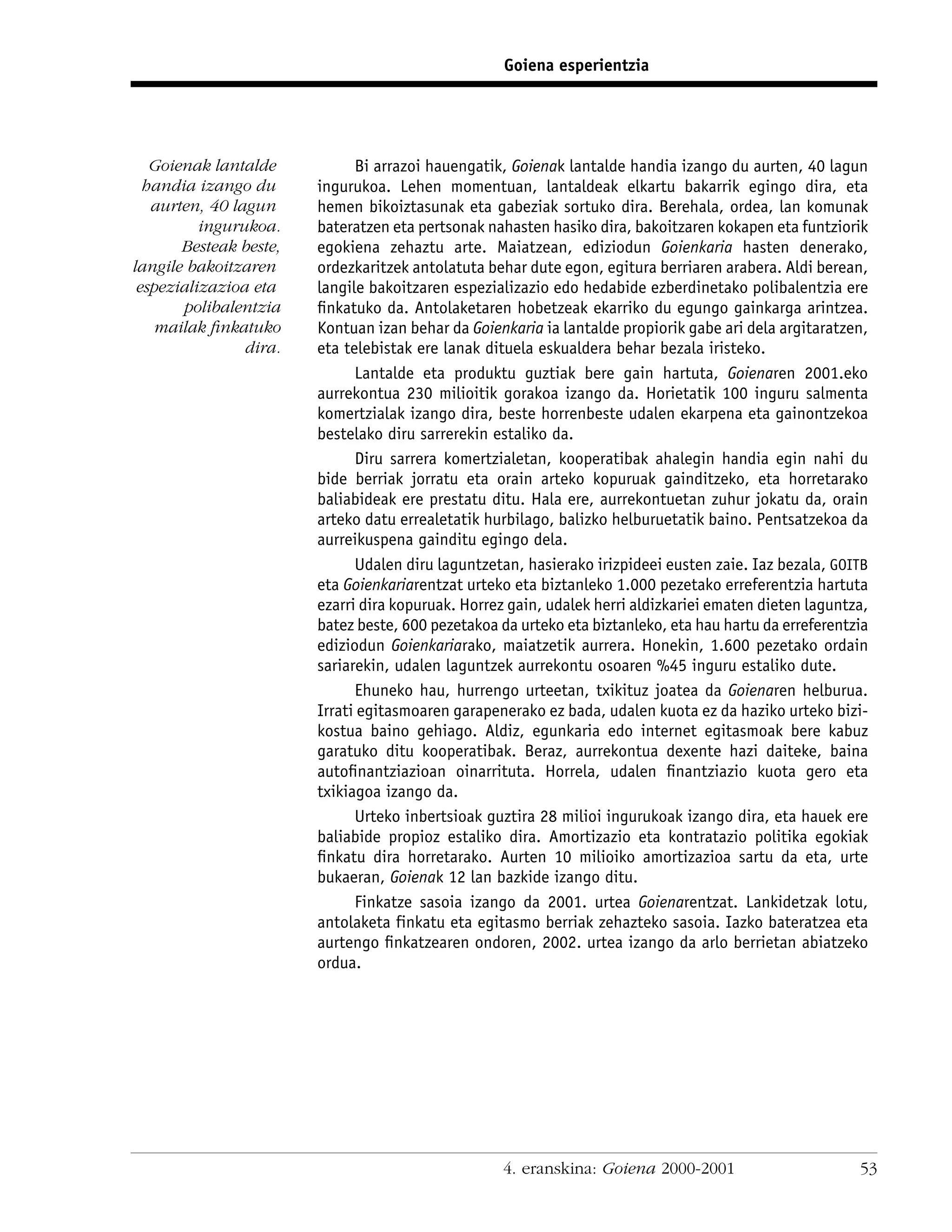 Goiena esperientzia




   Goienak lantalde           Bi arrazoi hauengatik, Goienak lantalde handia izango du aurten, 40 lagun
  handia izango du      ingurukoa. Lehen momentuan, lantaldeak elkartu bakarrik egingo dira, eta
   aurten, 40 lagun     hemen bikoiztasunak eta gabeziak sortuko dira. Berehala, ordea, lan komunak
          ingurukoa.    bateratzen eta pertsonak nahasten hasiko dira, bakoitzaren kokapen eta funtziorik
       Besteak beste,   egokiena zehaztu arte. Maiatzean, ediziodun Goienkaria hasten denerako,
langile bakoitzaren     ordezkaritzek antolatuta behar dute egon, egitura berriaren arabera. Aldi berean,
 espezializazioa eta    langile bakoitzaren espezializazio edo hedabide ezberdinetako polibalentzia ere
       polibalentzia    ﬁnkatuko da. Antolaketaren hobetzeak ekarriko du egungo gainkarga arintzea.
   mailak ﬁnkatuko      Kontuan izan behar da Goienkaria ia lantalde propiorik gabe ari dela argitaratzen,
                dira.   eta telebistak ere lanak dituela eskualdera behar bezala iristeko.
                              Lantalde eta produktu guztiak bere gain hartuta, Goienaren 2001.eko
                        aurrekontua 230 milioitik gorakoa izango da. Horietatik 100 inguru salmenta
                        komertzialak izango dira, beste horrenbeste udalen ekarpena eta gainontzekoa
                        bestelako diru sarrerekin estaliko da.
                              Diru sarrera komertzialetan, kooperatibak ahalegin handia egin nahi du
                        bide berriak jorratu eta orain arteko kopuruak gainditzeko, eta horretarako
                        baliabideak ere prestatu ditu. Hala ere, aurrekontuetan zuhur jokatu da, orain
                        arteko datu errealetatik hurbilago, balizko helburuetatik baino. Pentsatzekoa da
                        aurreikuspena gainditu egingo dela.
                              Udalen diru laguntzetan, hasierako irizpideei eusten zaie. Iaz bezala, GOITB
                        eta Goienkariarentzat urteko eta biztanleko 1.000 pezetako erreferentzia hartuta
                        ezarri dira kopuruak. Horrez gain, udalek herri aldizkariei ematen dieten laguntza,
                        batez beste, 600 pezetakoa da urteko eta biztanleko, eta hau hartu da erreferentzia
                        ediziodun Goienkariarako, maiatzetik aurrera. Honekin, 1.600 pezetako ordain
                        sariarekin, udalen laguntzek aurrekontu osoaren %45 inguru estaliko dute.
                              Ehuneko hau, hurrengo urteetan, txikituz joatea da Goienaren helburua.
                        Irrati egitasmoaren garapenerako ez bada, udalen kuota ez da haziko urteko bizi-
                        kostua baino gehiago. Aldiz, egunkaria edo internet egitasmoak bere kabuz
                        garatuko ditu kooperatibak. Beraz, aurrekontua dexente hazi daiteke, baina
                        autoﬁnantziazioan oinarrituta. Horrela, udalen ﬁnantziazio kuota gero eta
                        txikiagoa izango da.
                              Urteko inbertsioak guztira 28 milioi ingurukoak izango dira, eta hauek ere
                        baliabide propioz estaliko dira. Amortizazio eta kontratazio politika egokiak
                        ﬁnkatu dira horretarako. Aurten 10 milioiko amortizazioa sartu da eta, urte
                        bukaeran, Goienak 12 lan bazkide izango ditu.
                              Finkatze sasoia izango da 2001. urtea Goienarentzat. Lankidetzak lotu,
                        antolaketa finkatu eta egitasmo berriak zehazteko sasoia. Iazko bateratzea eta
                        aurtengo ﬁnkatzearen ondoren, 2002. urtea izango da arlo berrietan abiatzeko
                        ordua.




                                                    4. eranskina: Goiena 2000-2001                       53
 