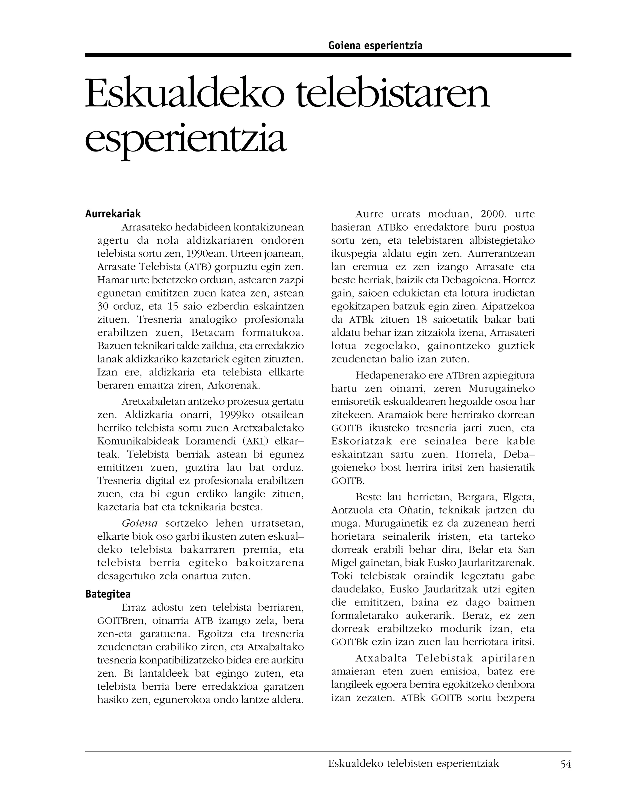 Goiena esperientzia




Eskualdeko telebistaren
esperientzia
Aurrekariak                                              Aurre urrats moduan, 2000. urte
       Arrasateko hedabideen kontakizunean         hasieran ATBko erredaktore buru postua
  agertu da nola aldizkariaren ondoren             sortu zen, eta telebistaren albistegietako
  telebista sortu zen, 1990ean. Urteen joanean,    ikuspegia aldatu egin zen. Aurrerantzean
  Arrasate Telebista (ATB) gorpuztu egin zen.      lan eremua ez zen izango Arrasate eta
  Hamar urte betetzeko orduan, astearen zazpi      beste herriak, baizik eta Debagoiena. Horrez
  egunetan emititzen zuen katea zen, astean        gain, saioen edukietan eta lotura irudietan
  30 orduz, eta 15 saio ezberdin eskaintzen        egokitzapen batzuk egin ziren. Aipatzekoa
  zituen. Tresneria analogiko profesionala         da ATBk zituen 18 saioetatik bakar bati
  erabiltzen zuen, Betacam formatukoa.             aldatu behar izan zitzaiola izena, Arrasateri
  Bazuen teknikari talde zaildua, eta erredakzio   lotua zegoelako, gainontzeko guztiek
  lanak aldizkariko kazetariek egiten zituzten.    zeudenetan balio izan zuten.
  Izan ere, aldizkaria eta telebista ellkarte            Hedapenerako ere ATBren azpiegitura
  beraren emaitza ziren, Arkorenak.                hartu zen oinarri, zeren Murugaineko
       Aretxabaletan antzeko prozesua gertatu      emisoretik eskualdearen hegoalde osoa har
  zen. Aldizkaria onarri, 1999ko otsailean         zitekeen. Aramaiok bere herrirako dorrean
  herriko telebista sortu zuen Aretxabaletako      GOITB ikusteko tresneria jarri zuen, eta
  Komunikabideak Loramendi (AKL) elkar–            Eskoriatzak ere seinalea bere kable
  teak. Telebista berriak astean bi egunez         eskaintzan sartu zuen. Horrela, Deba–
  emititzen zuen, guztira lau bat orduz.           goieneko bost herrira iritsi zen hasieratik
  Tresneria digital ez profesionala erabiltzen     GOITB.
  zuen, eta bi egun erdiko langile zituen,               Beste lau herrietan, Bergara, Elgeta,
  kazetaria bat eta teknikaria bestea.             Antzuola eta Oñatin, teknikak jartzen du
       Goiena sortzeko lehen urratsetan,           muga. Murugainetik ez da zuzenean herri
  elkarte biok oso garbi ikusten zuten eskual–     horietara seinalerik iristen, eta tarteko
  deko telebista bakarraren premia, eta            dorreak erabili behar dira, Belar eta San
  telebista berria egiteko bakoitzarena            Migel gainetan, biak Eusko Jaurlaritzarenak.
  desagertuko zela onartua zuten.                  Toki telebistak oraindik legeztatu gabe
Bategitea                                          daudelako, Eusko Jaurlaritzak utzi egiten
       Erraz adostu zen telebista berriaren,       die emititzen, baina ez dago baimen
  GOITBren, oinarria ATB izango zela, bera         formaletarako aukerarik. Beraz, ez zen
  zen-eta garatuena. Egoitza eta tresneria         dorreak erabiltzeko modurik izan, eta
                                                   GOITBk ezin izan zuen lau herriotara iritsi.
  zeudenetan erabiliko ziren, eta Atxabaltako
  tresneria konpatibilizatzeko bidea ere aurkitu         Atxabalta Telebistak apirilaren
  zen. Bi lantaldeek bat egingo zuten, eta         amaieran eten zuen emisioa, batez ere
  telebista berria bere erredakzioa garatzen       langileek egoera berrira egokitzeko denbora
  hasiko zen, egunerokoa ondo lantze aldera.       izan zezaten. ATBk GOITB sortu bezpera




                                                   Eskualdeko telebisten esperientziak             54
 