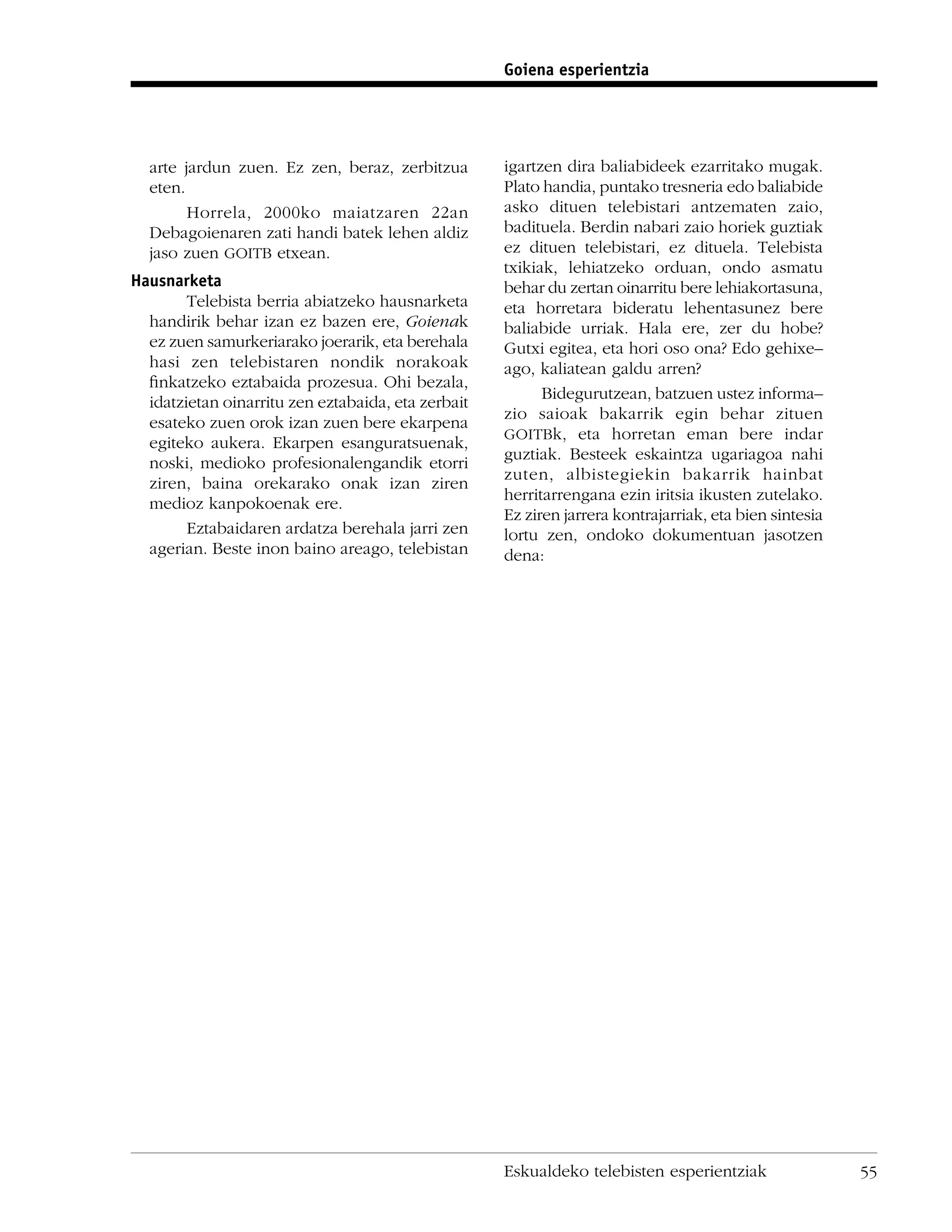 Goiena esperientzia




  arte jardun zuen. Ez zen, beraz, zerbitzua        igartzen dira baliabideek ezarritako mugak.
  eten.                                             Plato handia, puntako tresneria edo baliabide
        Horrela, 2000ko maiatzaren 22an             asko dituen telebistari antzematen zaio,
  Debagoienaren zati handi batek lehen aldiz        badituela. Berdin nabari zaio horiek guztiak
  jaso zuen GOITB etxean.                           ez dituen telebistari, ez dituela. Telebista
                                                    txikiak, lehiatzeko orduan, ondo asmatu
Hausnarketa                                         behar du zertan oinarritu bere lehiakortasuna,
        Telebista berria abiatzeko hausnarketa      eta horretara bideratu lehentasunez bere
  handirik behar izan ez bazen ere, Goienak         baliabide urriak. Hala ere, zer du hobe?
  ez zuen samurkeriarako joerarik, eta berehala     Gutxi egitea, eta hori oso ona? Edo gehixe–
  hasi zen telebistaren nondik norakoak             ago, kaliatean galdu arren?
  ﬁnkatzeko eztabaida prozesua. Ohi bezala,
                                                          Bidegurutzean, batzuen ustez informa–
  idatzietan oinarritu zen eztabaida, eta zerbait
                                                    zio saioak bakarrik egin behar zituen
  esateko zuen orok izan zuen bere ekarpena
                                                    GOITBk, eta horretan eman bere indar
  egiteko aukera. Ekarpen esanguratsuenak,
                                                    guztiak. Besteek eskaintza ugariagoa nahi
  noski, medioko profesionalengandik etorri
                                                    zuten, albistegiekin bakarrik hainbat
  ziren, baina orekarako onak izan ziren
                                                    herritarrengana ezin iritsia ikusten zutelako.
  medioz kanpokoenak ere.
                                                    Ez ziren jarrera kontrajarriak, eta bien sintesia
        Eztabaidaren ardatza berehala jarri zen     lortu zen, ondoko dokumentuan jasotzen
  agerian. Beste inon baino areago, telebistan      dena:




                                                    Eskualdeko telebisten esperientziak                 55
 