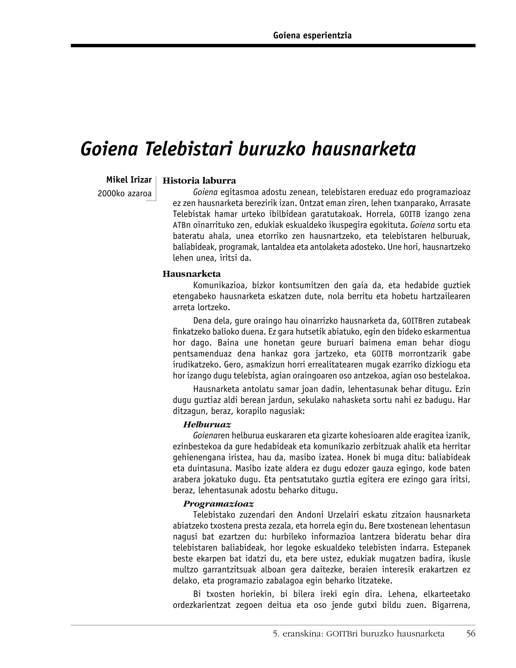 Goiena esperientzia




Goiena Telebistari buruzko hausnarketa
   Mikel Irizar   Historia laburra
 2000ko azaroa            Goiena egitasmoa adostu zenean, telebistaren ereduaz edo programazioaz
                    ez zen hausnarketa berezirik izan. Ontzat eman ziren, lehen txanparako, Arrasate
                    Telebistak hamar urteko ibilbidean garatutakoak. Horrela, GOITB izango zena
                    ATBn oinarrituko zen, edukiak eskualdeko ikuspegira egokituta. Goiena sortu eta
                    bateratu ahala, unea etorriko zen hausnartzeko, eta telebistaren helburuak,
                    baliabideak, programak, lantaldea eta antolaketa adosteko. Une hori, hausnartzeko
                    lehen unea, iritsi da.
                  Hausnarketa
                          Komunikazioa, bizkor kontsumitzen den gaia da, eta hedabide guztiek
                    etengabeko hausnarketa eskatzen dute, nola berritu eta hobetu hartzailearen
                    arreta lortzeko.
                          Dena dela, gure oraingo hau oinarrizko hausnarketa da, GOITBren zutabeak
                    ﬁnkatzeko balioko duena. Ez gara hutsetik abiatuko, egin den bideko eskarmentua
                    hor dago. Baina une honetan geure buruari baimena eman behar diogu
                    pentsamenduaz dena hankaz gora jartzeko, eta GOITB morrontzarik gabe
                    irudikatzeko. Gero, asmakizun horri errealitatearen mugak ezarriko dizkiogu eta
                    hor izango dugu telebista, agian oraingoaren oso antzekoa, agian oso bestelakoa.
                          Hausnarketa antolatu samar joan dadin, lehentasunak behar ditugu. Ezin
                    dugu guztiaz aldi berean jardun, sekulako nahasketa sortu nahi ez badugu. Har
                    ditzagun, beraz, korapilo nagusiak:
                       Helburuaz
                          Goienaren helburua euskararen eta gizarte kohesioaren alde eragitea izanik,
                    ezinbestekoa da gure hedabideak eta komunikazio zerbitzuak ahalik eta herritar
                    gehienengana iristea, hau da, masibo izatea. Honek bi muga ditu: baliabideak
                    eta duintasuna. Masibo izate aldera ez dugu edozer gauza egingo, kode baten
                    arabera jokatuko dugu. Eta pentsatutako guztia egitera ere ezingo gara iritsi,
                    beraz, lehentasunak adostu beharko ditugu.
                       Programazioaz
                          Telebistako zuzendari den Andoni Urzelairi eskatu zitzaion hausnarketa
                    abiatzeko txostena presta zezala, eta horrela egin du. Bere txostenean lehentasun
                    nagusi bat ezartzen du: hurbileko informazioa lantzera bideratu behar dira
                    telebistaren baliabideak, hor legoke eskualdeko telebisten indarra. Estepanek
                    beste ekarpen bat idatzi du, eta bere ustez, edukiak mugatzen badira, ikusle
                    multzo garrantzitsuak alboan gera daitezke, beraien interesik erakartzen ez
                    delako, eta programazio zabalagoa egin beharko litzateke.
                          Bi txosten horiekin, bi bilera ireki egin dira. Lehena, elkarteetako
                    ordezkarientzat zegoen deitua eta oso jende gutxi bildu zuen. Bigarrena,


                                               5. eranskina: GOITBri buruzko hausnarketa           56
 