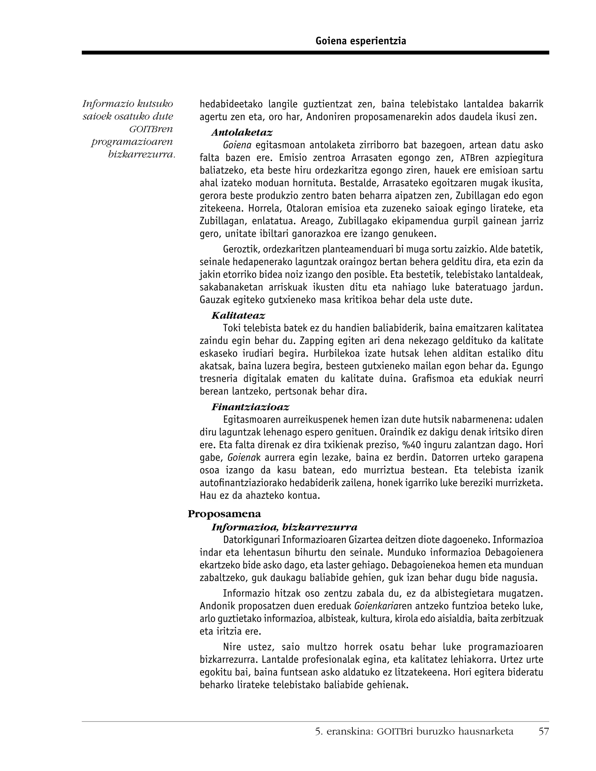 Goiena esperientzia




Informazio kutsuko      hedabideetako langile guztientzat zen, baina telebistako lantaldea bakarrik
saioek osatuko dute     agertu zen eta, oro har, Andoniren proposamenarekin ados daudela ikusi zen.
          GOITBren         Antolaketaz
  programazioaren             Goiena egitasmoan antolaketa zirriborro bat bazegoen, artean datu asko
     bizkarrezurra.     falta bazen ere. Emisio zentroa Arrasaten egongo zen, ATBren azpiegitura
                        baliatzeko, eta beste hiru ordezkaritza egongo ziren, hauek ere emisioan sartu
                        ahal izateko moduan hornituta. Bestalde, Arrasateko egoitzaren mugak ikusita,
                        gerora beste produkzio zentro baten beharra aipatzen zen, Zubillagan edo egon
                        zitekeena. Horrela, Otaloran emisioa eta zuzeneko saioak egingo lirateke, eta
                        Zubillagan, enlatatua. Areago, Zubillagako ekipamendua gurpil gainean jarriz
                        gero, unitate ibiltari ganorazkoa ere izango genukeen.
                              Geroztik, ordezkaritzen planteamenduari bi muga sortu zaizkio. Alde batetik,
                        seinale hedapenerako laguntzak oraingoz bertan behera gelditu dira, eta ezin da
                        jakin etorriko bidea noiz izango den posible. Eta bestetik, telebistako lantaldeak,
                        sakabanaketan arriskuak ikusten ditu eta nahiago luke bateratuago jardun.
                        Gauzak egiteko gutxieneko masa kritikoa behar dela uste dute.
                           Kalitateaz
                              Toki telebista batek ez du handien baliabiderik, baina emaitzaren kalitatea
                        zaindu egin behar du. Zapping egiten ari dena nekezago geldituko da kalitate
                        eskaseko irudiari begira. Hurbilekoa izate hutsak lehen alditan estaliko ditu
                        akatsak, baina luzera begira, besteen gutxieneko mailan egon behar da. Egungo
                        tresneria digitalak ematen du kalitate duina. Graﬁsmoa eta edukiak neurri
                        berean lantzeko, pertsonak behar dira.
                           Finantziazioaz
                              Egitasmoaren aurreikuspenek hemen izan dute hutsik nabarmenena: udalen
                        diru laguntzak lehenago espero genituen. Oraindik ez dakigu denak iritsiko diren
                        ere. Eta falta direnak ez dira txikienak preziso, %40 inguru zalantzan dago. Hori
                        gabe, Goienak aurrera egin lezake, baina ez berdin. Datorren urteko garapena
                        osoa izango da kasu batean, edo murriztua bestean. Eta telebista izanik
                        autoﬁnantziaziorako hedabiderik zailena, honek igarriko luke bereziki murrizketa.
                        Hau ez da ahazteko kontua.
                      Proposamena
                           Informazioa, bizkarrezurra
                              Datorkigunari Informazioaren Gizartea deitzen diote dagoeneko. Informazioa
                        indar eta lehentasun bihurtu den seinale. Munduko informazioa Debagoienera
                        ekartzeko bide asko dago, eta laster gehiago. Debagoienekoa hemen eta munduan
                        zabaltzeko, guk daukagu baliabide gehien, guk izan behar dugu bide nagusia.
                              Informazio hitzak oso zentzu zabala du, ez da albistegietara mugatzen.
                        Andonik proposatzen duen ereduak Goienkariaren antzeko funtzioa beteko luke,
                        arlo guztietako informazioa, albisteak, kultura, kirola edo aisialdia, baita zerbitzuak
                        eta iritzia ere.
                              Nire ustez, saio multzo horrek osatu behar luke programazioaren
                        bizkarrezurra. Lantalde profesionalak egina, eta kalitatez lehiakorra. Urtez urte
                        egokitu bai, baina funtsean asko aldatuko ez litzatekeena. Hori egitera bideratu
                        beharko lirateke telebistako baliabide gehienak.



                                                     5. eranskina: GOITBri buruzko hausnarketa               57
 