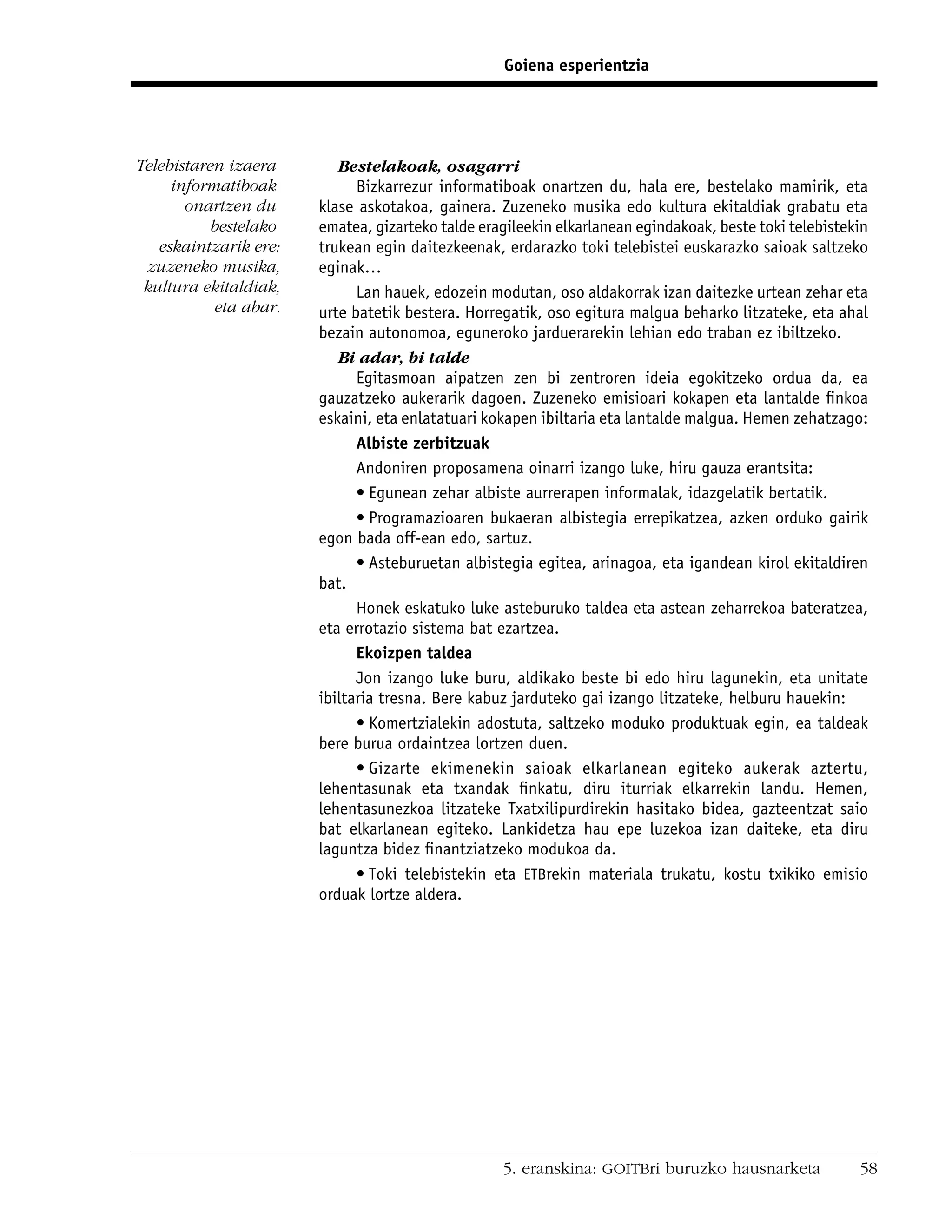 Goiena esperientzia




Telebistaren izaera       Bestelakoak, osagarri
     informatiboak           Bizkarrezur informatiboak onartzen du, hala ere, bestelako mamirik, eta
       onartzen du     klase askotakoa, gainera. Zuzeneko musika edo kultura ekitaldiak grabatu eta
           bestelako   ematea, gizarteko talde eragileekin elkarlanean egindakoak, beste toki telebistekin
   eskaintzarik ere:   trukean egin daitezkeenak, erdarazko toki telebistei euskarazko saioak saltzeko
 zuzeneko musika,      eginak…
 kultura ekitaldiak,         Lan hauek, edozein modutan, oso aldakorrak izan daitezke urtean zehar eta
           eta abar.   urte batetik bestera. Horregatik, oso egitura malgua beharko litzateke, eta ahal
                       bezain autonomoa, eguneroko jarduerarekin lehian edo traban ez ibiltzeko.
                          Bi adar, bi talde
                             Egitasmoan aipatzen zen bi zentroren ideia egokitzeko ordua da, ea
                       gauzatzeko aukerarik dagoen. Zuzeneko emisioari kokapen eta lantalde ﬁnkoa
                       eskaini, eta enlatatuari kokapen ibiltaria eta lantalde malgua. Hemen zehatzago:
                             Albiste zerbitzuak
                             Andoniren proposamena oinarri izango luke, hiru gauza erantsita:
                             • Egunean zehar albiste aurrerapen informalak, idazgelatik bertatik.
                             • Programazioaren bukaeran albistegia errepikatzea, azken orduko gairik
                       egon bada off-ean edo, sartuz.
                             • Asteburuetan albistegia egitea, arinagoa, eta igandean kirol ekitaldiren
                       bat.
                             Honek eskatuko luke asteburuko taldea eta astean zeharrekoa bateratzea,
                       eta errotazio sistema bat ezartzea.
                             Ekoizpen taldea
                             Jon izango luke buru, aldikako beste bi edo hiru lagunekin, eta unitate
                       ibiltaria tresna. Bere kabuz jarduteko gai izango litzateke, helburu hauekin:
                             • Komertzialekin adostuta, saltzeko moduko produktuak egin, ea taldeak
                       bere burua ordaintzea lortzen duen.
                             • Gizarte ekimenekin saioak elkarlanean egiteko aukerak aztertu,
                       lehentasunak eta txandak ﬁnkatu, diru iturriak elkarrekin landu. Hemen,
                       lehentasunezkoa litzateke Txatxilipurdirekin hasitako bidea, gazteentzat saio
                       bat elkarlanean egiteko. Lankidetza hau epe luzekoa izan daiteke, eta diru
                       laguntza bidez ﬁnantziatzeko modukoa da.
                             • Toki telebistekin eta ETBrekin materiala trukatu, kostu txikiko emisio
                       orduak lortze aldera.




                                                  5. eranskina: GOITBri buruzko hausnarketa             58
 