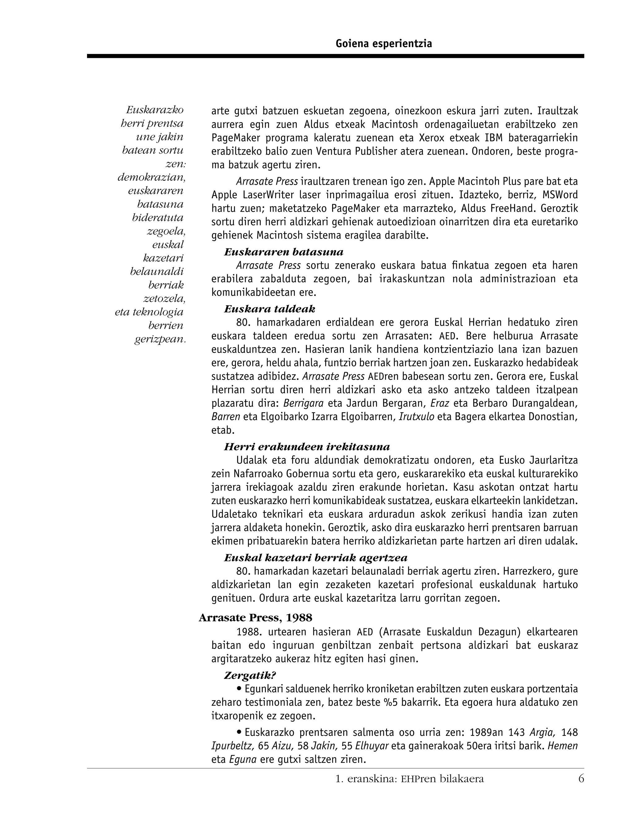 Goiena esperientzia




   Euskarazko        arte gutxi batzuen eskuetan zegoena, oinezkoon eskura jarri zuten. Iraultzak
 herri prentsa       aurrera egin zuen Aldus etxeak Macintosh ordenagailuetan erabiltzeko zen
     une jakin       PageMaker programa kaleratu zuenean eta Xerox etxeak IBM bateragarriekin
  batean sortu       erabiltzeko balio zuen Ventura Publisher atera zuenean. Ondoren, beste progra-
           zen:      ma batzuk agertu ziren.
 demokrazian,              Arrasate Press iraultzaren trenean igo zen. Apple Macintoh Plus pare bat eta
   euskararen        Apple LaserWriter laser inprimagailua erosi zituen. Idazteko, berriz, MSWord
     batasuna        hartu zuen; maketatzeko PageMaker eta marrazteko, Aldus FreeHand. Geroztik
    bideratuta       sortu diren herri aldizkari gehienak autoedizioan oinarritzen dira eta euretariko
        zegoela,     gehienek Macintosh sistema eragilea darabilte.
         euskal
                        Euskararen batasuna
       kazetari
                           Arrasate Press sortu zenerako euskara batua ﬁnkatua zegoen eta haren
    belaunaldi
                     erabilera zabalduta zegoen, bai irakaskuntzan nola administrazioan eta
        berriak
                     komunikabideetan ere.
       zetozela,
eta teknologia          Euskara taldeak
        berrien            80. hamarkadaren erdialdean ere gerora Euskal Herrian hedatuko ziren
     gerizpean.      euskara taldeen eredua sortu zen Arrasaten: AED. Bere helburua Arrasate
                     euskalduntzea zen. Hasieran lanik handiena kontzientziazio lana izan bazuen
                     ere, gerora, heldu ahala, funtzio berriak hartzen joan zen. Euskarazko hedabideak
                     sustatzea adibidez. Arrasate Press AEDren babesean sortu zen. Gerora ere, Euskal
                     Herrian sortu diren herri aldizkari asko eta asko antzeko taldeen itzalpean
                     plazaratu dira: Berrigara eta Jardun Bergaran, Eraz eta Berbaro Durangaldean,
                     Barren eta Elgoibarko Izarra Elgoibarren, Irutxulo eta Bagera elkartea Donostian,
                     etab.
                        Herri erakundeen irekitasuna
                           Udalak eta foru aldundiak demokratizatu ondoren, eta Eusko Jaurlaritza
                     zein Nafarroako Gobernua sortu eta gero, euskararekiko eta euskal kulturarekiko
                     jarrera irekiagoak azaldu ziren erakunde horietan. Kasu askotan ontzat hartu
                     zuten euskarazko herri komunikabideak sustatzea, euskara elkarteekin lankidetzan.
                     Udaletako teknikari eta euskara arduradun askok zerikusi handia izan zuten
                     jarrera aldaketa honekin. Geroztik, asko dira euskarazko herri prentsaren barruan
                     ekimen pribatuarekin batera herriko aldizkarietan parte hartzen ari diren udalak.
                        Euskal kazetari berriak agertzea
                           80. hamarkadan kazetari belaunaladi berriak agertu ziren. Harrezkero, gure
                     aldizkarietan lan egin zezaketen kazetari profesional euskaldunak hartuko
                     genituen. Ordura arte euskal kazetaritza larru gorritan zegoen.
                   Arrasate Press, 1988
                           1988. urtearen hasieran AED (Arrasate Euskaldun Dezagun) elkartearen
                     baitan edo inguruan genbiltzan zenbait pertsona aldizkari bat euskaraz
                     argitaratzeko aukeraz hitz egiten hasi ginen.
                        Zergatik?
                           • Egunkari salduenek herriko kroniketan erabiltzen zuten euskara portzentaia
                     zeharo testimoniala zen, batez beste %5 bakarrik. Eta egoera hura aldatuko zen
                     itxaropenik ez zegoen.
                           • Euskarazko prentsaren salmenta oso urria zen: 1989an 143 Argia, 148
                     Ipurbeltz, 65 Aizu, 58 Jakin, 55 Elhuyar eta gainerakoak 50era iritsi barik. Hemen
                     eta Eguna ere gutxi saltzen ziren.
                                                 1. eranskina: EHPren bilakaera                           6
 