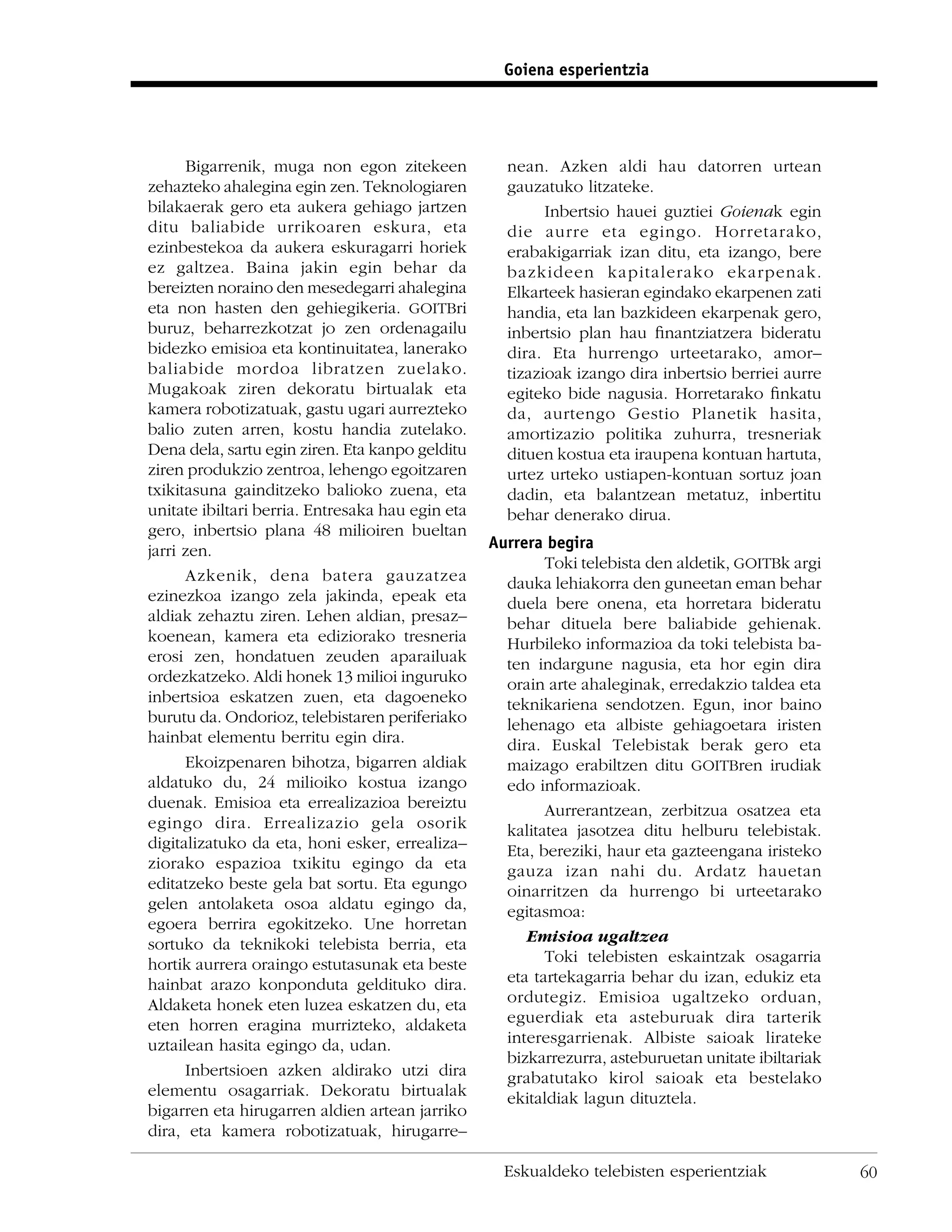 Goiena esperientzia




      Bigarrenik, muga non egon zitekeen            nean. Azken aldi hau datorren urtean
zehazteko ahalegina egin zen. Teknologiaren         gauzatuko litzateke.
bilakaerak gero eta aukera gehiago jartzen                Inbertsio hauei guztiei Goienak egin
ditu baliabide urrikoaren eskura, eta               die aurre eta egingo. Horretarako,
ezinbestekoa da aukera eskuragarri horiek           erabakigarriak izan ditu, eta izango, bere
ez galtzea. Baina jakin egin behar da               bazkideen kapitalerako ekarpenak.
bereizten noraino den mesedegarri ahalegina         Elkarteek hasieran egindako ekarpenen zati
eta non hasten den gehiegikeria. GOITBri            handia, eta lan bazkideen ekarpenak gero,
buruz, beharrezkotzat jo zen ordenagailu            inbertsio plan hau ﬁnantziatzera bideratu
bidezko emisioa eta kontinuitatea, lanerako         dira. Eta hurrengo urteetarako, amor–
baliabide mordoa libratzen zuelako.                 tizazioak izango dira inbertsio berriei aurre
Mugakoak ziren dekoratu birtualak eta               egiteko bide nagusia. Horretarako ﬁnkatu
kamera robotizatuak, gastu ugari aurrezteko         da, aurtengo Gestio Planetik hasita,
balio zuten arren, kostu handia zutelako.           amortizazio politika zuhurra, tresneriak
Dena dela, sartu egin ziren. Eta kanpo gelditu      dituen kostua eta iraupena kontuan hartuta,
ziren produkzio zentroa, lehengo egoitzaren         urtez urteko ustiapen-kontuan sortuz joan
txikitasuna gainditzeko balioko zuena, eta          dadin, eta balantzean metatuz, inbertitu
unitate ibiltari berria. Entresaka hau egin eta     behar denerako dirua.
gero, inbertsio plana 48 milioiren bueltan
jarri zen.                                        Aurrera begira
                                                          Toki telebista den aldetik, GOITBk argi
      Azkenik, dena batera gauzatzea                dauka lehiakorra den guneetan eman behar
ezinezkoa izango zela jakinda, epeak eta            duela bere onena, eta horretara bideratu
aldiak zehaztu ziren. Lehen aldian, presaz–         behar dituela bere baliabide gehienak.
koenean, kamera eta ediziorako tresneria            Hurbileko informazioa da toki telebista ba-
erosi zen, hondatuen zeuden aparailuak              ten indargune nagusia, eta hor egin dira
ordezkatzeko. Aldi honek 13 milioi inguruko         orain arte ahaleginak, erredakzio taldea eta
inbertsioa eskatzen zuen, eta dagoeneko             teknikariena sendotzen. Egun, inor baino
burutu da. Ondorioz, telebistaren periferiako       lehenago eta albiste gehiagoetara iristen
hainbat elementu berritu egin dira.                 dira. Euskal Telebistak berak gero eta
      Ekoizpenaren bihotza, bigarren aldiak         maizago erabiltzen ditu GOITBren irudiak
aldatuko du, 24 milioiko kostua izango              edo informazioak.
duenak. Emisioa eta errealizazioa bereiztu                Aurrerantzean, zerbitzua osatzea eta
egingo dira. Errealizazio gela osorik               kalitatea jasotzea ditu helburu telebistak.
digitalizatuko da eta, honi esker, errealiza–       Eta, bereziki, haur eta gazteengana iristeko
ziorako espazioa txikitu egingo da eta              gauza izan nahi du. Ardatz hauetan
editatzeko beste gela bat sortu. Eta egungo         oinarritzen da hurrengo bi urteetarako
gelen antolaketa osoa aldatu egingo da,             egitasmoa:
egoera berrira egokitzeko. Une horretan
sortuko da teknikoki telebista berria, eta             Emisioa ugaltzea
hortik aurrera oraingo estutasunak eta beste              Toki telebisten eskaintzak osagarria
hainbat arazo konponduta geldituko dira.            eta tartekagarria behar du izan, edukiz eta
Aldaketa honek eten luzea eskatzen du, eta          ordutegiz. Emisioa ugaltzeko orduan,
eten horren eragina murrizteko, aldaketa            eguerdiak eta asteburuak dira tarterik
uztailean hasita egingo da, udan.                   interesgarrienak. Albiste saioak lirateke
                                                    bizkarrezurra, asteburuetan unitate ibiltariak
      Inbertsioen azken aldirako utzi dira          grabatutako kirol saioak eta bestelako
elementu osagarriak. Dekoratu birtualak             ekitaldiak lagun dituztela.
bigarren eta hirugarren aldien artean jarriko
dira, eta kamera robotizatuak, hirugarre–

                                                    Eskualdeko telebisten esperientziak              60
 