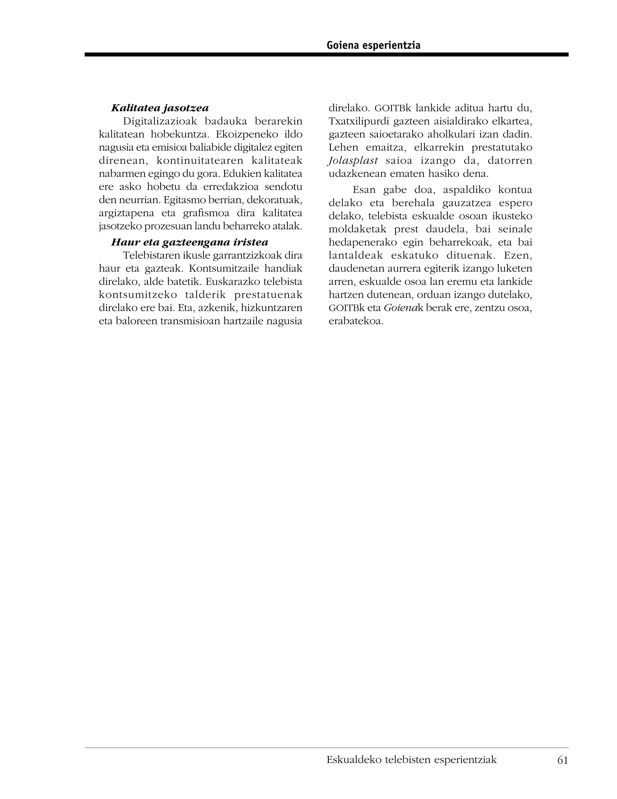 Goiena esperientzia




   Kalitatea jasotzea                            direlako. GOITBk lankide aditua hartu du,
      Digitalizazioak badauka berarekin          Txatxilipurdi gazteen aisialdirako elkartea,
kalitatean hobekuntza. Ekoizpeneko ildo          gazteen saioetarako aholkulari izan dadin.
nagusia eta emisioa baliabide digitalez egiten   Lehen emaitza, elkarrekin prestatutako
direnean, kontinuitatearen kalitateak            Jolasplast saioa izango da, datorren
nabarmen egingo du gora. Edukien kalitatea       udazkenean ematen hasiko dena.
ere asko hobetu da erredakzioa sendotu                 Esan gabe doa, aspaldiko kontua
den neurrian. Egitasmo berrian, dekoratuak,      delako eta berehala gauzatzea espero
argiztapena eta graﬁsmoa dira kalitatea          delako, telebista eskualde osoan ikusteko
jasotzeko prozesuan landu beharreko atalak.      moldaketak prest daudela, bai seinale
   Haur eta gazteengana iristea                  hedapenerako egin beharrekoak, eta bai
      Telebistaren ikusle garrantzizkoak dira    lantaldeak eskatuko dituenak. Ezen,
haur eta gazteak. Kontsumitzaile handiak         daudenetan aurrera egiterik izango luketen
direlako, alde batetik. Euskarazko telebista     arren, eskualde osoa lan eremu eta lankide
kontsumitzeko talderik prestatuenak              hartzen dutenean, orduan izango dutelako,
direlako ere bai. Eta, azkenik, hizkuntzaren     GOITBk eta Goienak berak ere, zentzu osoa,
eta baloreen transmisioan hartzaile nagusia      erabatekoa.




                                                 Eskualdeko telebisten esperientziak            61
 