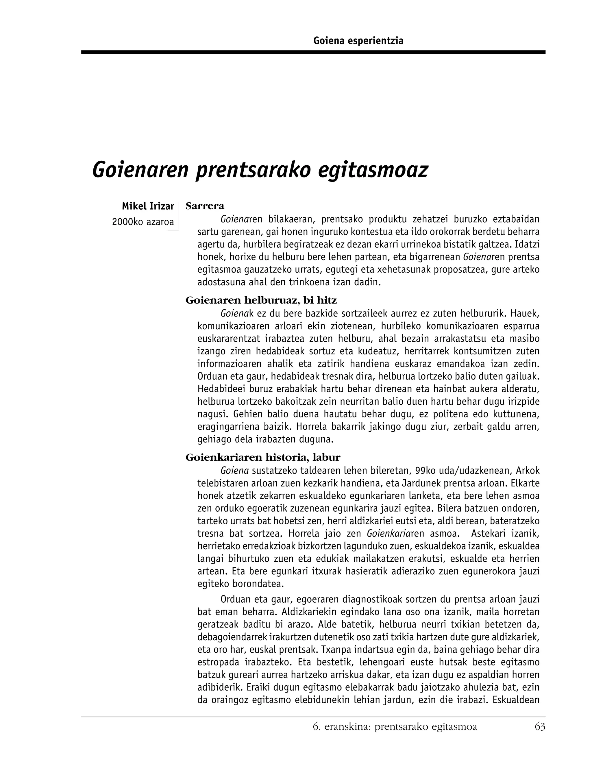 Goiena esperientzia




Goienaren prentsarako egitasmoaz
   Mikel Irizar   Sarrera
 2000ko azaroa            Goienaren bilakaeran, prentsako produktu zehatzei buruzko eztabaidan
                    sartu garenean, gai honen inguruko kontestua eta ildo orokorrak berdetu beharra
                    agertu da, hurbilera begiratzeak ez dezan ekarri urrinekoa bistatik galtzea. Idatzi
                    honek, horixe du helburu bere lehen partean, eta bigarrenean Goienaren prentsa
                    egitasmoa gauzatzeko urrats, egutegi eta xehetasunak proposatzea, gure arteko
                    adostasuna ahal den trinkoena izan dadin.
                  Goienaren helburuaz, bi hitz
                         Goienak ez du bere bazkide sortzaileek aurrez ez zuten helbururik. Hauek,
                    komunikazioaren arloari ekin ziotenean, hurbileko komunikazioaren esparrua
                    euskararentzat irabaztea zuten helburu, ahal bezain arrakastatsu eta masibo
                    izango ziren hedabideak sortuz eta kudeatuz, herritarrek kontsumitzen zuten
                    informazioaren ahalik eta zatirik handiena euskaraz emandakoa izan zedin.
                    Orduan eta gaur, hedabideak tresnak dira, helburua lortzeko balio duten gailuak.
                    Hedabideei buruz erabakiak hartu behar direnean eta hainbat aukera alderatu,
                    helburua lortzeko bakoitzak zein neurritan balio duen hartu behar dugu irizpide
                    nagusi. Gehien balio duena hautatu behar dugu, ez politena edo kuttunena,
                    eragingarriena baizik. Horrela bakarrik jakingo dugu ziur, zerbait galdu arren,
                    gehiago dela irabazten duguna.
                  Goienkariaren historia, labur
                          Goiena sustatzeko taldearen lehen bileretan, 99ko uda/udazkenean, Arkok
                    telebistaren arloan zuen kezkarik handiena, eta Jardunek prentsa arloan. Elkarte
                    honek atzetik zekarren eskualdeko egunkariaren lanketa, eta bere lehen asmoa
                    zen orduko egoeratik zuzenean egunkarira jauzi egitea. Bilera batzuen ondoren,
                    tarteko urrats bat hobetsi zen, herri aldizkariei eutsi eta, aldi berean, bateratzeko
                    tresna bat sortzea. Horrela jaio zen Goienkariaren asmoa. Astekari izanik,
                    herrietako erredakzioak bizkortzen lagunduko zuen, eskualdekoa izanik, eskualdea
                    langai bihurtuko zuen eta edukiak mailakatzen erakutsi, eskualde eta herrien
                    artean. Eta bere egunkari itxurak hasieratik adieraziko zuen egunerokora jauzi
                    egiteko borondatea.
                          Orduan eta gaur, egoeraren diagnostikoak sortzen du prentsa arloan jauzi
                    bat eman beharra. Aldizkariekin egindako lana oso ona izanik, maila horretan
                    geratzeak baditu bi arazo. Alde batetik, helburua neurri txikian betetzen da,
                    debagoiendarrek irakurtzen dutenetik oso zati txikia hartzen dute gure aldizkariek,
                    eta oro har, euskal prentsak. Txanpa indartsua egin da, baina gehiago behar dira
                    estropada irabazteko. Eta bestetik, lehengoari euste hutsak beste egitasmo
                    batzuk gureari aurrea hartzeko arriskua dakar, eta izan dugu ez aspaldian horren
                    adibiderik. Eraiki dugun egitasmo elebakarrak badu jaiotzako ahulezia bat, ezin
                    da oraingoz egitasmo elebidunekin lehian jardun, ezin die irabazi. Eskualdean

                                                 6. eranskina: prentsarako egitasmoa                   63
 