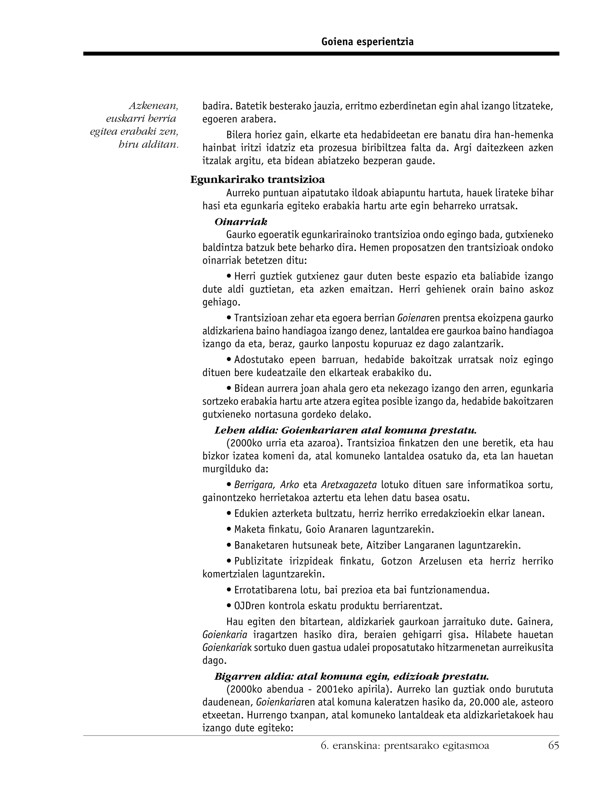 Goiena esperientzia




         Azkenean,      badira. Batetik besterako jauzia, erritmo ezberdinetan egin ahal izango litzateke,
    euskarri berria     egoeren arabera.
egitea erabaki zen,           Bilera horiez gain, elkarte eta hedabideetan ere banatu dira han-hemenka
      hiru alditan.     hainbat iritzi idatziz eta prozesua biribiltzea falta da. Argi daitezkeen azken
                        itzalak argitu, eta bidean abiatzeko bezperan gaude.
                      Egunkarirako trantsizioa
                              Aurreko puntuan aipatutako ildoak abiapuntu hartuta, hauek lirateke bihar
                        hasi eta egunkaria egiteko erabakia hartu arte egin beharreko urratsak.
                           Oinarriak
                              Gaurko egoeratik egunkarirainoko trantsizioa ondo egingo bada, gutxieneko
                        baldintza batzuk bete beharko dira. Hemen proposatzen den trantsizioak ondoko
                        oinarriak betetzen ditu:
                              • Herri guztiek gutxienez gaur duten beste espazio eta baliabide izango
                        dute aldi guztietan, eta azken emaitzan. Herri gehienek orain baino askoz
                        gehiago.
                              • Trantsizioan zehar eta egoera berrian Goienaren prentsa ekoizpena gaurko
                        aldizkariena baino handiagoa izango denez, lantaldea ere gaurkoa baino handiagoa
                        izango da eta, beraz, gaurko lanpostu kopuruaz ez dago zalantzarik.
                              • Adostutako epeen barruan, hedabide bakoitzak urratsak noiz egingo
                        dituen bere kudeatzaile den elkarteak erabakiko du.
                              • Bidean aurrera joan ahala gero eta nekezago izango den arren, egunkaria
                        sortzeko erabakia hartu arte atzera egitea posible izango da, hedabide bakoitzaren
                        gutxieneko nortasuna gordeko delako.
                           Lehen aldia: Goienkariaren atal komuna prestatu.
                              (2000ko urria eta azaroa). Trantsizioa ﬁnkatzen den une beretik, eta hau
                        bizkor izatea komeni da, atal komuneko lantaldea osatuko da, eta lan hauetan
                        murgilduko da:
                              • Berrigara, Arko eta Aretxagazeta lotuko dituen sare informatikoa sortu,
                        gainontzeko herrietakoa aztertu eta lehen datu basea osatu.
                              • Edukien azterketa bultzatu, herriz herriko erredakzioekin elkar lanean.
                              • Maketa ﬁnkatu, Goio Aranaren laguntzarekin.
                              • Banaketaren hutsuneak bete, Aitziber Langaranen laguntzarekin.
                              • Publizitate irizpideak ﬁnkatu, Gotzon Arzelusen eta herriz herriko
                        komertzialen laguntzarekin.
                              • Errotatibarena lotu, bai prezioa eta bai funtzionamendua.
                              • OJDren kontrola eskatu produktu berriarentzat.
                              Hau egiten den bitartean, aldizkariek gaurkoan jarraituko dute. Gainera,
                        Goienkaria iragartzen hasiko dira, beraien gehigarri gisa. Hilabete hauetan
                        Goienkariak sortuko duen gastua udalei proposatutako hitzarmenetan aurreikusita
                        dago.
                           Bigarren aldia: atal komuna egin, edizioak prestatu.
                              (2000ko abendua - 2001eko apirila). Aurreko lan guztiak ondo burututa
                        daudenean, Goienkariaren atal komuna kaleratzen hasiko da, 20.000 ale, asteoro
                        etxeetan. Hurrengo txanpan, atal komuneko lantaldeak eta aldizkarietakoek hau
                        izango dute egiteko:
                                                    6. eranskina: prentsarako egitasmoa                 65
 