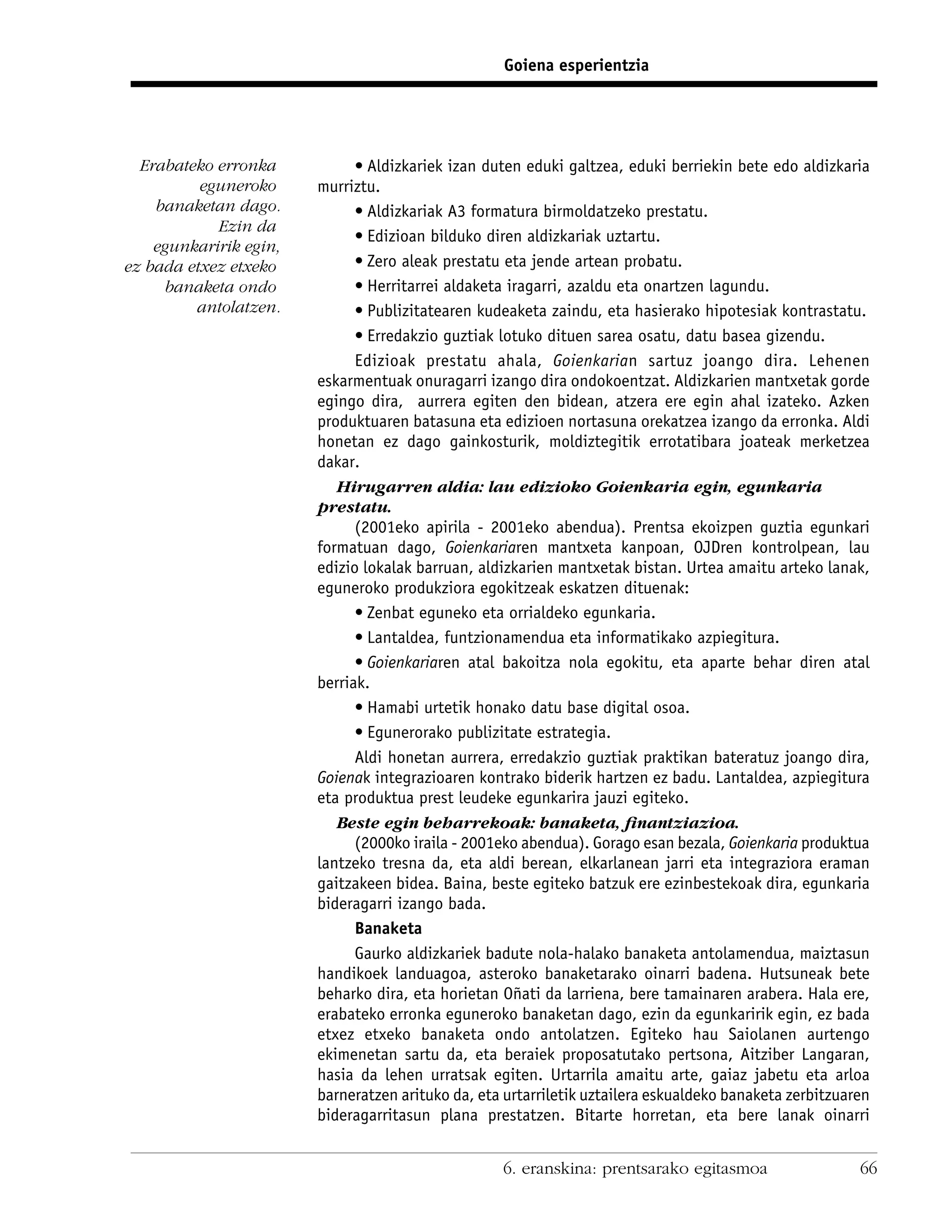Goiena esperientzia




  Erabateko erronka           • Aldizkariek izan duten eduki galtzea, eduki berriekin bete edo aldizkaria
          eguneroko     murriztu.
    banaketan dago.           • Aldizkariak A3 formatura birmoldatzeko prestatu.
            Ezin da
                              • Edizioan bilduko diren aldizkariak uztartu.
    egunkaririk egin,
ez bada etxez etxeko          • Zero aleak prestatu eta jende artean probatu.
     banaketa ondo            • Herritarrei aldaketa iragarri, azaldu eta onartzen lagundu.
         antolatzen.          • Publizitatearen kudeaketa zaindu, eta hasierako hipotesiak kontrastatu.
                              • Erredakzio guztiak lotuko dituen sarea osatu, datu basea gizendu.
                              Edizioak prestatu ahala, Goienkarian sartuz joango dira. Lehenen
                        eskarmentuak onuragarri izango dira ondokoentzat. Aldizkarien mantxetak gorde
                        egingo dira, aurrera egiten den bidean, atzera ere egin ahal izateko. Azken
                        produktuaren batasuna eta edizioen nortasuna orekatzea izango da erronka. Aldi
                        honetan ez dago gainkosturik, moldiztegitik errotatibara joateak merketzea
                        dakar.
                           Hirugarren aldia: lau edizioko Goienkaria egin, egunkaria
                        prestatu.
                              (2001eko apirila - 2001eko abendua). Prentsa ekoizpen guztia egunkari
                        formatuan dago, Goienkariaren mantxeta kanpoan, OJDren kontrolpean, lau
                        edizio lokalak barruan, aldizkarien mantxetak bistan. Urtea amaitu arteko lanak,
                        eguneroko produkziora egokitzeak eskatzen dituenak:
                              • Zenbat eguneko eta orrialdeko egunkaria.
                              • Lantaldea, funtzionamendua eta informatikako azpiegitura.
                              • Goienkariaren atal bakoitza nola egokitu, eta aparte behar diren atal
                        berriak.
                              • Hamabi urtetik honako datu base digital osoa.
                              • Egunerorako publizitate estrategia.
                              Aldi honetan aurrera, erredakzio guztiak praktikan bateratuz joango dira,
                        Goienak integrazioaren kontrako biderik hartzen ez badu. Lantaldea, azpiegitura
                        eta produktua prest leudeke egunkarira jauzi egiteko.
                           Beste egin beharrekoak: banaketa, ﬁnantziazioa.
                              (2000ko iraila - 2001eko abendua). Gorago esan bezala, Goienkaria produktua
                        lantzeko tresna da, eta aldi berean, elkarlanean jarri eta integraziora eraman
                        gaitzakeen bidea. Baina, beste egiteko batzuk ere ezinbestekoak dira, egunkaria
                        bideragarri izango bada.
                              Banaketa
                              Gaurko aldizkariek badute nola-halako banaketa antolamendua, maiztasun
                        handikoek landuagoa, asteroko banaketarako oinarri badena. Hutsuneak bete
                        beharko dira, eta horietan Oñati da larriena, bere tamainaren arabera. Hala ere,
                        erabateko erronka eguneroko banaketan dago, ezin da egunkaririk egin, ez bada
                        etxez etxeko banaketa ondo antolatzen. Egiteko hau Saiolanen aurtengo
                        ekimenetan sartu da, eta beraiek proposatutako pertsona, Aitziber Langaran,
                        hasia da lehen urratsak egiten. Urtarrila amaitu arte, gaiaz jabetu eta arloa
                        barneratzen arituko da, eta urtarriletik uztailera eskualdeko banaketa zerbitzuaren
                        bideragarritasun plana prestatzen. Bitarte horretan, eta bere lanak oinarri


                                                   6. eranskina: prentsarako egitasmoa                   66
 
