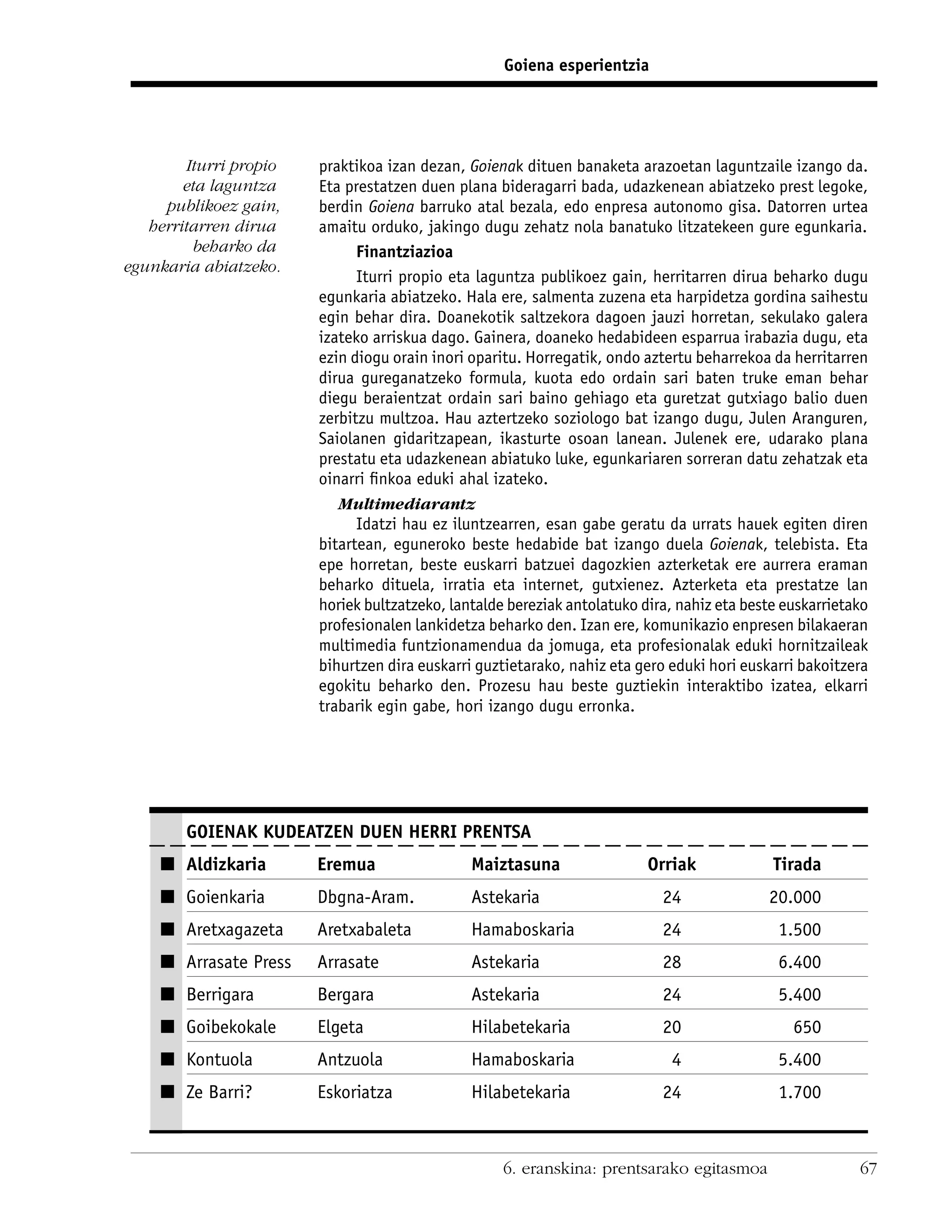 Goiena esperientzia




        Iturri propio   praktikoa izan dezan, Goienak dituen banaketa arazoetan laguntzaile izango da.
        eta laguntza    Eta prestatzen duen plana bideragarri bada, udazkenean abiatzeko prest legoke,
     publikoez gain,    berdin Goiena barruko atal bezala, edo enpresa autonomo gisa. Datorren urtea
   herritarren dirua    amaitu orduko, jakingo dugu zehatz nola banatuko litzatekeen gure egunkaria.
         beharko da           Finantziazioa
egunkaria abiatzeko.
                              Iturri propio eta laguntza publikoez gain, herritarren dirua beharko dugu
                        egunkaria abiatzeko. Hala ere, salmenta zuzena eta harpidetza gordina saihestu
                        egin behar dira. Doanekotik saltzekora dagoen jauzi horretan, sekulako galera
                        izateko arriskua dago. Gainera, doaneko hedabideen esparrua irabazia dugu, eta
                        ezin diogu orain inori oparitu. Horregatik, ondo aztertu beharrekoa da herritarren
                        dirua gureganatzeko formula, kuota edo ordain sari baten truke eman behar
                        diegu beraientzat ordain sari baino gehiago eta guretzat gutxiago balio duen
                        zerbitzu multzoa. Hau aztertzeko soziologo bat izango dugu, Julen Aranguren,
                        Saiolanen gidaritzapean, ikasturte osoan lanean. Julenek ere, udarako plana
                        prestatu eta udazkenean abiatuko luke, egunkariaren sorreran datu zehatzak eta
                        oinarri ﬁnkoa eduki ahal izateko.
                           Multimediarantz
                              Idatzi hau ez iluntzearren, esan gabe geratu da urrats hauek egiten diren
                        bitartean, eguneroko beste hedabide bat izango duela Goienak, telebista. Eta
                        epe horretan, beste euskarri batzuei dagozkien azterketak ere aurrera eraman
                        beharko dituela, irratia eta internet, gutxienez. Azterketa eta prestatze lan
                        horiek bultzatzeko, lantalde bereziak antolatuko dira, nahiz eta beste euskarrietako
                        profesionalen lankidetza beharko den. Izan ere, komunikazio enpresen bilakaeran
                        multimedia funtzionamendua da jomuga, eta profesionalak eduki hornitzaileak
                        bihurtzen dira euskarri guztietarako, nahiz eta gero eduki hori euskarri bakoitzera
                        egokitu beharko den. Prozesu hau beste guztiekin interaktibo izatea, elkarri
                        trabarik egin gabe, hori izango dugu erronka.




        GOIENAK KUDEATZEN DUEN HERRI PRENTSA
    I Aldizkaria        Eremua                 Maiztasuna                 Orriak             Tirada
    I Goienkaria        Dbgna-Aram.            Astekaria                    24              20.000
    I Aretxagazeta      Aretxabaleta           Hamaboskaria                 24                1.500
    I Arrasate Press    Arrasate               Astekaria                    28                6.400
    I Berrigara         Bergara                Astekaria                    24                5.400
    I Goibekokale       Elgeta                 Hilabetekaria                20                  650
    I Kontuola          Antzuola               Hamaboskaria                   4               5.400
    I Ze Barri?         Eskoriatza             Hilabetekaria                24                1.700



                                                    6. eranskina: prentsarako egitasmoa                   67
 
