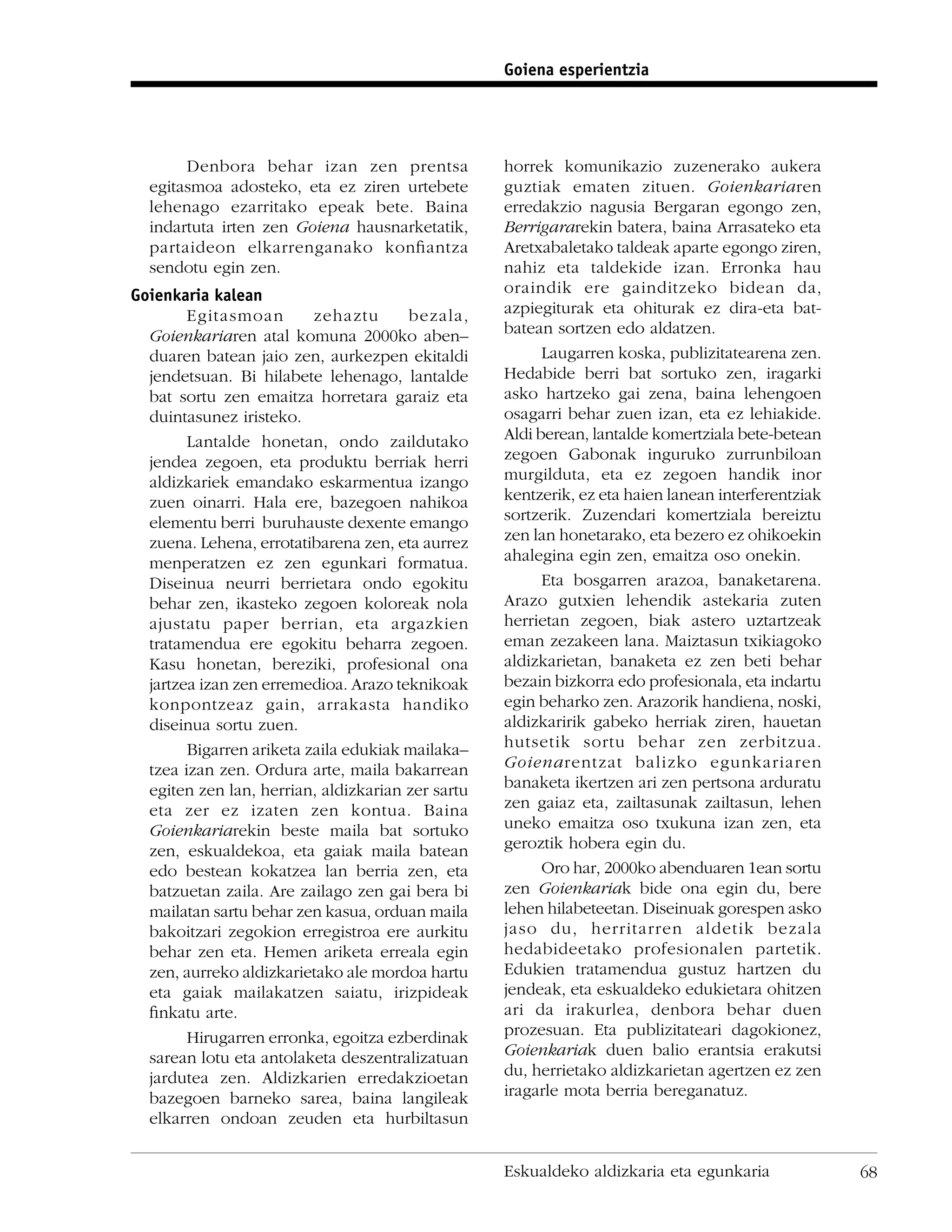 Goiena esperientzia




       Denbora behar izan zen prentsa              horrek komunikazio zuzenerako aukera
  egitasmoa adosteko, eta ez ziren urtebete        guztiak ematen zituen. Goienkariaren
  lehenago ezarritako epeak bete. Baina            erredakzio nagusia Bergaran egongo zen,
  indartuta irten zen Goiena hausnarketatik,       Berrigararekin batera, baina Arrasateko eta
  partaideon elkarrenganako konﬁantza              Aretxabaletako taldeak aparte egongo ziren,
  sendotu egin zen.                                nahiz eta taldekide izan. Erronka hau
Goienkaria kalean                                  oraindik ere gainditzeko bidean da,
        Egitasmoan        zehaztu      bezala,     azpiegiturak eta ohiturak ez dira-eta bat-
  Goienkariaren atal komuna 2000ko aben–           batean sortzen edo aldatzen.
  duaren batean jaio zen, aurkezpen ekitaldi             Laugarren koska, publizitatearena zen.
  jendetsuan. Bi hilabete lehenago, lantalde       Hedabide berri bat sortuko zen, iragarki
  bat sortu zen emaitza horretara garaiz eta       asko hartzeko gai zena, baina lehengoen
  duintasunez iristeko.                            osagarri behar zuen izan, eta ez lehiakide.
        Lantalde honetan, ondo zaildutako          Aldi berean, lantalde komertziala bete-betean
  jendea zegoen, eta produktu berriak herri        zegoen Gabonak inguruko zurrunbiloan
  aldizkariek emandako eskarmentua izango          murgilduta, eta ez zegoen handik inor
  zuen oinarri. Hala ere, bazegoen nahikoa         kentzerik, ez eta haien lanean interferentziak
  elementu berri buruhauste dexente emango         sortzerik. Zuzendari komertziala bereiztu
  zuena. Lehena, errotatibarena zen, eta aurrez    zen lan honetarako, eta bezero ez ohikoekin
  menperatzen ez zen egunkari formatua.            ahalegina egin zen, emaitza oso onekin.
  Diseinua neurri berrietara ondo egokitu                Eta bosgarren arazoa, banaketarena.
  behar zen, ikasteko zegoen koloreak nola         Arazo gutxien lehendik astekaria zuten
  ajustatu paper berrian, eta argazkien            herrietan zegoen, biak astero uztartzeak
  tratamendua ere egokitu beharra zegoen.          eman zezakeen lana. Maiztasun txikiagoko
  Kasu honetan, bereziki, profesional ona          aldizkarietan, banaketa ez zen beti behar
  jartzea izan zen erremedioa. Arazo teknikoak     bezain bizkorra edo profesionala, eta indartu
  konpontzeaz gain, arrakasta handiko              egin beharko zen. Arazorik handiena, noski,
  diseinua sortu zuen.                             aldizkaririk gabeko herriak ziren, hauetan
        Bigarren ariketa zaila edukiak mailaka–    hutsetik sortu behar zen zerbitzua.
  tzea izan zen. Ordura arte, maila bakarrean      Goienarentzat balizko egunkariaren
  egiten zen lan, herrian, aldizkarian zer sartu   banaketa ikertzen ari zen pertsona arduratu
  eta zer ez izaten zen kontua. Baina              zen gaiaz eta, zailtasunak zailtasun, lehen
  Goienkariarekin beste maila bat sortuko          uneko emaitza oso txukuna izan zen, eta
  zen, eskualdekoa, eta gaiak maila batean         geroztik hobera egin du.
  edo bestean kokatzea lan berria zen, eta               Oro har, 2000ko abenduaren 1ean sortu
  batzuetan zaila. Are zailago zen gai bera bi     zen Goienkariak bide ona egin du, bere
  mailatan sartu behar zen kasua, orduan maila     lehen hilabeteetan. Diseinuak gorespen asko
  bakoitzari zegokion erregistroa ere aurkitu      jaso du, herritarren aldetik bezala
  behar zen eta. Hemen ariketa erreala egin        hedabideetako profesionalen partetik.
  zen, aurreko aldizkarietako ale mordoa hartu     Edukien tratamendua gustuz hartzen du
  eta gaiak mailakatzen saiatu, irizpideak         jendeak, eta eskualdeko edukietara ohitzen
  ﬁnkatu arte.                                     ari da irakurlea, denbora behar duen
        Hirugarren erronka, egoitza ezberdinak     prozesuan. Eta publizitateari dagokionez,
  sarean lotu eta antolaketa deszentralizatuan     Goienkariak duen balio erantsia erakutsi
  jardutea zen. Aldizkarien erredakzioetan         du, herrietako aldizkarietan agertzen ez zen
  bazegoen barneko sarea, baina langileak          iragarle mota berria bereganatuz.
  elkarren ondoan zeuden eta hurbiltasun


                                                   Eskualdeko aldizkaria eta egunkaria              68
 