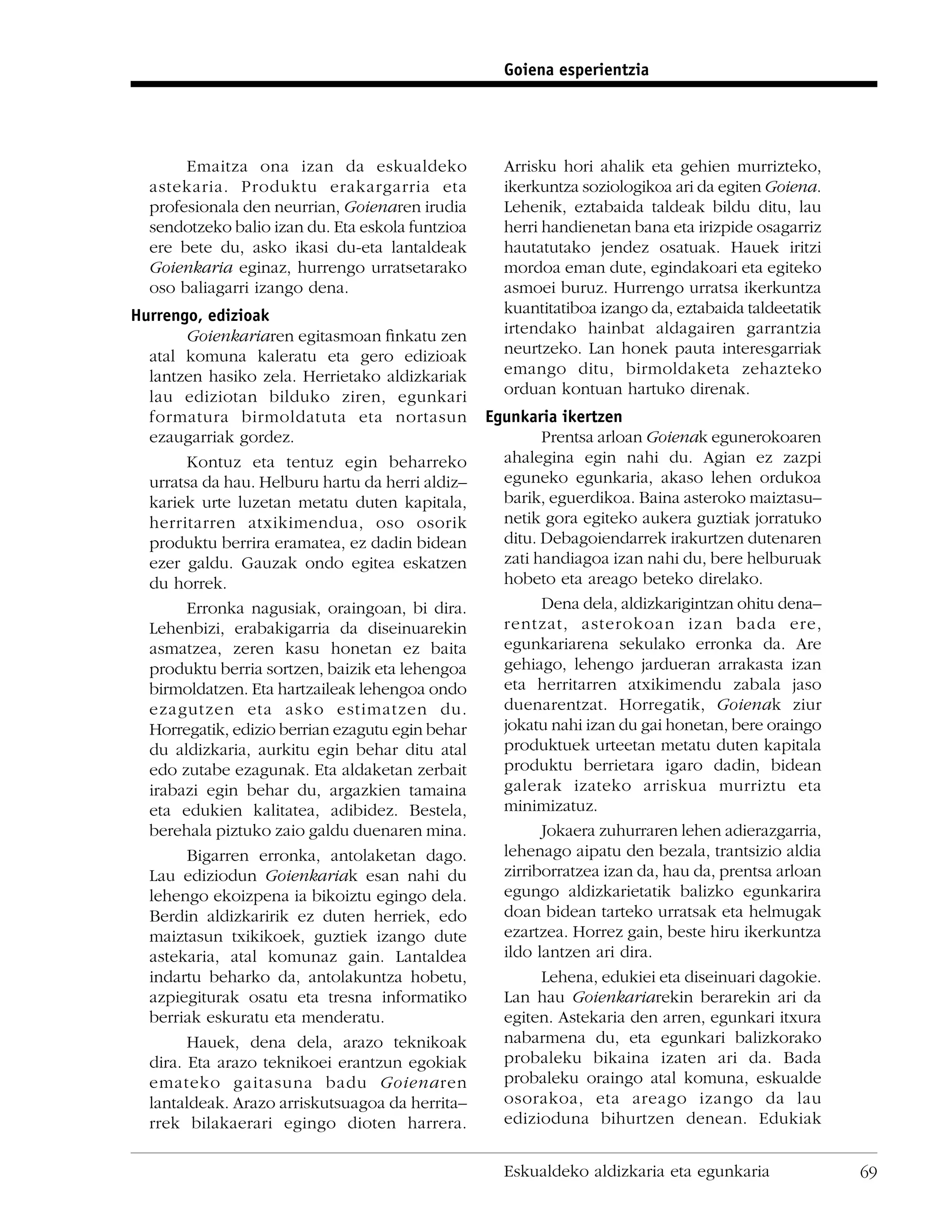 Goiena esperientzia




       Emaitza ona izan da eskualdeko               Arrisku hori ahalik eta gehien murrizteko,
  astekaria. Produktu erakargarria eta              ikerkuntza soziologikoa ari da egiten Goiena.
  profesionala den neurrian, Goienaren irudia       Lehenik, eztabaida taldeak bildu ditu, lau
  sendotzeko balio izan du. Eta eskola funtzioa     herri handienetan bana eta irizpide osagarriz
  ere bete du, asko ikasi du-eta lantaldeak         hautatutako jendez osatuak. Hauek iritzi
  Goienkaria eginaz, hurrengo urratsetarako         mordoa eman dute, egindakoari eta egiteko
  oso baliagarri izango dena.                       asmoei buruz. Hurrengo urratsa ikerkuntza
Hurrengo, edizioak                                  kuantitatiboa izango da, eztabaida taldeetatik
        Goienkariaren egitasmoan ﬁnkatu zen         irtendako hainbat aldagairen garrantzia
  atal komuna kaleratu eta gero edizioak            neurtzeko. Lan honek pauta interesgarriak
  lantzen hasiko zela. Herrietako aldizkariak       emango ditu, birmoldaketa zehazteko
  lau ediziotan bilduko ziren, egunkari             orduan kontuan hartuko direnak.
  formatura birmoldatuta eta nortasun             Egunkaria ikertzen
  ezaugarriak gordez.                                     Prentsa arloan Goienak egunerokoaren
        Kontuz eta tentuz egin beharreko            ahalegina egin nahi du. Agian ez zazpi
  urratsa da hau. Helburu hartu da herri aldiz–     eguneko egunkaria, akaso lehen ordukoa
  kariek urte luzetan metatu duten kapitala,        barik, eguerdikoa. Baina asteroko maiztasu–
  herritarren atxikimendua, oso osorik              netik gora egiteko aukera guztiak jorratuko
  produktu berrira eramatea, ez dadin bidean        ditu. Debagoiendarrek irakurtzen dutenaren
  ezer galdu. Gauzak ondo egitea eskatzen           zati handiagoa izan nahi du, bere helburuak
  du horrek.                                        hobeto eta areago beteko direlako.
        Erronka nagusiak, oraingoan, bi dira.             Dena dela, aldizkarigintzan ohitu dena–
  Lehenbizi, erabakigarria da diseinuarekin         rentzat, asterokoan izan bada ere,
  asmatzea, zeren kasu honetan ez baita             egunkariarena sekulako erronka da. Are
  produktu berria sortzen, baizik eta lehengoa      gehiago, lehengo jardueran arrakasta izan
  birmoldatzen. Eta hartzaileak lehengoa ondo       eta herritarren atxikimendu zabala jaso
  ezagutzen eta asko estimatzen du.                 duenarentzat. Horregatik, Goienak ziur
  Horregatik, edizio berrian ezagutu egin behar     jokatu nahi izan du gai honetan, bere oraingo
  du aldizkaria, aurkitu egin behar ditu atal       produktuek urteetan metatu duten kapitala
  edo zutabe ezagunak. Eta aldaketan zerbait        produktu berrietara igaro dadin, bidean
  irabazi egin behar du, argazkien tamaina          galerak izateko arriskua murriztu eta
  eta edukien kalitatea, adibidez. Bestela,         minimizatuz.
  berehala piztuko zaio galdu duenaren mina.              Jokaera zuhurraren lehen adierazgarria,
        Bigarren erronka, antolaketan dago.         lehenago aipatu den bezala, trantsizio aldia
  Lau ediziodun Goienkariak esan nahi du            zirriborratzea izan da, hau da, prentsa arloan
  lehengo ekoizpena ia bikoiztu egingo dela.        egungo aldizkarietatik balizko egunkarira
  Berdin aldizkaririk ez duten herriek, edo         doan bidean tarteko urratsak eta helmugak
  maiztasun txikikoek, guztiek izango dute          ezartzea. Horrez gain, beste hiru ikerkuntza
  astekaria, atal komunaz gain. Lantaldea           ildo lantzen ari dira.
  indartu beharko da, antolakuntza hobetu,                Lehena, edukiei eta diseinuari dagokie.
  azpiegiturak osatu eta tresna informatiko         Lan hau Goienkariarekin berarekin ari da
  berriak eskuratu eta menderatu.                   egiten. Astekaria den arren, egunkari itxura
        Hauek, dena dela, arazo teknikoak           nabarmena du, eta egunkari balizkorako
  dira. Eta arazo teknikoei erantzun egokiak        probaleku bikaina izaten ari da. Bada
  emateko gaitasuna badu Goienaren                  probaleku oraingo atal komuna, eskualde
  lantaldeak. Arazo arriskutsuagoa da herrita–      osorakoa, eta areago izango da lau
  rrek bilakaerari egingo dioten harrera.           edizioduna bihurtzen denean. Edukiak


                                                    Eskualdeko aldizkaria eta egunkaria              69
 