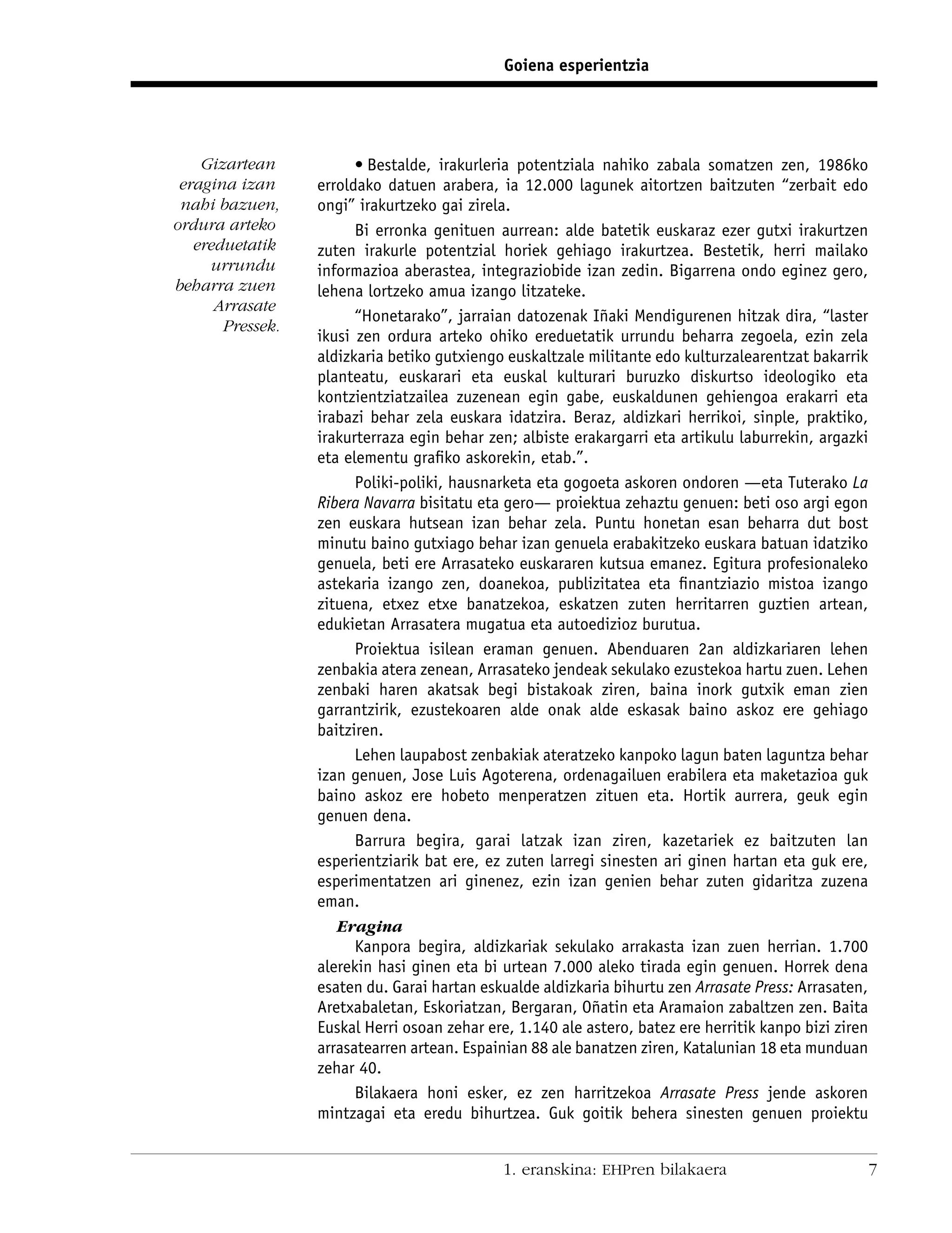 Goiena esperientzia




    Gizartean           • Bestalde, irakurleria potentziala nahiko zabala somatzen zen, 1986ko
 eragina izan     erroldako datuen arabera, ia 12.000 lagunek aitortzen baitzuten “zerbait edo
 nahi bazuen,     ongi” irakurtzeko gai zirela.
ordura arteko           Bi erronka genituen aurrean: alde batetik euskaraz ezer gutxi irakurtzen
   ereduetatik    zuten irakurle potentzial horiek gehiago irakurtzea. Bestetik, herri mailako
     urrundu      informazioa aberastea, integraziobide izan zedin. Bigarrena ondo eginez gero,
beharra zuen      lehena lortzeko amua izango litzateke.
      Arrasate
                        “Honetarako”, jarraian datozenak Iñaki Mendigurenen hitzak dira, “laster
       Pressek.
                  ikusi zen ordura arteko ohiko ereduetatik urrundu beharra zegoela, ezin zela
                  aldizkaria betiko gutxiengo euskaltzale militante edo kulturzalearentzat bakarrik
                  planteatu, euskarari eta euskal kulturari buruzko diskurtso ideologiko eta
                  kontzientziatzailea zuzenean egin gabe, euskaldunen gehiengoa erakarri eta
                  irabazi behar zela euskara idatzira. Beraz, aldizkari herrikoi, sinple, praktiko,
                  irakurterraza egin behar zen; albiste erakargarri eta artikulu laburrekin, argazki
                  eta elementu graﬁko askorekin, etab.”.
                        Poliki-poliki, hausnarketa eta gogoeta askoren ondoren —eta Tuterako La
                  Ribera Navarra bisitatu eta gero— proiektua zehaztu genuen: beti oso argi egon
                  zen euskara hutsean izan behar zela. Puntu honetan esan beharra dut bost
                  minutu baino gutxiago behar izan genuela erabakitzeko euskara batuan idatziko
                  genuela, beti ere Arrasateko euskararen kutsua emanez. Egitura profesionaleko
                  astekaria izango zen, doanekoa, publizitatea eta ﬁnantziazio mistoa izango
                  zituena, etxez etxe banatzekoa, eskatzen zuten herritarren guztien artean,
                  edukietan Arrasatera mugatua eta autoedizioz burutua.
                        Proiektua isilean eraman genuen. Abenduaren 2an aldizkariaren lehen
                  zenbakia atera zenean, Arrasateko jendeak sekulako ezustekoa hartu zuen. Lehen
                  zenbaki haren akatsak begi bistakoak ziren, baina inork gutxik eman zien
                  garrantzirik, ezustekoaren alde onak alde eskasak baino askoz ere gehiago
                  baitziren.
                        Lehen laupabost zenbakiak ateratzeko kanpoko lagun baten laguntza behar
                  izan genuen, Jose Luis Agoterena, ordenagailuen erabilera eta maketazioa guk
                  baino askoz ere hobeto menperatzen zituen eta. Hortik aurrera, geuk egin
                  genuen dena.
                        Barrura begira, garai latzak izan ziren, kazetariek ez baitzuten lan
                  esperientziarik bat ere, ez zuten larregi sinesten ari ginen hartan eta guk ere,
                  esperimentatzen ari ginenez, ezin izan genien behar zuten gidaritza zuzena
                  eman.
                     Eragina
                        Kanpora begira, aldizkariak sekulako arrakasta izan zuen herrian. 1.700
                  alerekin hasi ginen eta bi urtean 7.000 aleko tirada egin genuen. Horrek dena
                  esaten du. Garai hartan eskualde aldizkaria bihurtu zen Arrasate Press: Arrasaten,
                  Aretxabaletan, Eskoriatzan, Bergaran, Oñatin eta Aramaion zabaltzen zen. Baita
                  Euskal Herri osoan zehar ere, 1.140 ale astero, batez ere herritik kanpo bizi ziren
                  arrasatearren artean. Espainian 88 ale banatzen ziren, Katalunian 18 eta munduan
                  zehar 40.
                        Bilakaera honi esker, ez zen harritzekoa Arrasate Press jende askoren
                  mintzagai eta eredu bihurtzea. Guk goitik behera sinesten genuen proiektu


                                              1. eranskina: EHPren bilakaera                            7
 