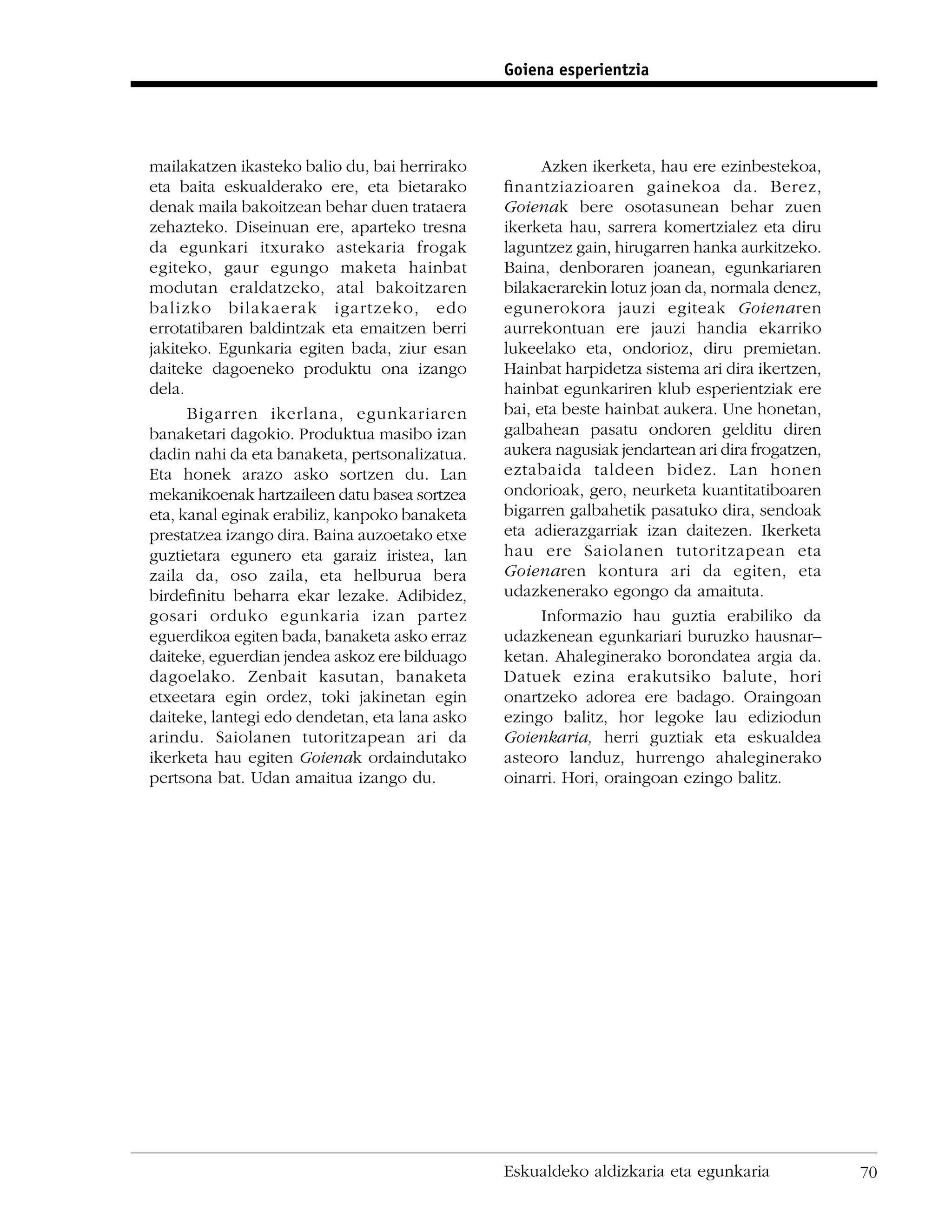 Goiena esperientzia




mailakatzen ikasteko balio du, bai herrirako         Azken ikerketa, hau ere ezinbestekoa,
eta baita eskualderako ere, eta bietarako      ﬁnantziazioaren gainekoa da. Berez,
denak maila bakoitzean behar duen trataera     Goienak bere osotasunean behar zuen
zehazteko. Diseinuan ere, aparteko tresna      ikerketa hau, sarrera komertzialez eta diru
da egunkari itxurako astekaria frogak          laguntzez gain, hirugarren hanka aurkitzeko.
egiteko, gaur egungo maketa hainbat            Baina, denboraren joanean, egunkariaren
modutan eraldatzeko, atal bakoitzaren          bilakaerarekin lotuz joan da, normala denez,
balizko bilakaerak igartzeko, edo              egunerokora jauzi egiteak Goienaren
errotatibaren baldintzak eta emaitzen berri    aurrekontuan ere jauzi handia ekarriko
jakiteko. Egunkaria egiten bada, ziur esan     lukeelako eta, ondorioz, diru premietan.
daiteke dagoeneko produktu ona izango          Hainbat harpidetza sistema ari dira ikertzen,
dela.                                          hainbat egunkariren klub esperientziak ere
      Bigarren ikerlana, egunkariaren          bai, eta beste hainbat aukera. Une honetan,
banaketari dagokio. Produktua masibo izan      galbahean pasatu ondoren gelditu diren
dadin nahi da eta banaketa, pertsonalizatua.   aukera nagusiak jendartean ari dira frogatzen,
Eta honek arazo asko sortzen du. Lan           eztabaida taldeen bidez. Lan honen
mekanikoenak hartzaileen datu basea sortzea    ondorioak, gero, neurketa kuantitatiboaren
eta, kanal eginak erabiliz, kanpoko banaketa   bigarren galbahetik pasatuko dira, sendoak
prestatzea izango dira. Baina auzoetako etxe   eta adierazgarriak izan daitezen. Ikerketa
guztietara egunero eta garaiz iristea, lan     hau ere Saiolanen tutoritzapean eta
zaila da, oso zaila, eta helburua bera         Goienaren kontura ari da egiten, eta
birdeﬁnitu beharra ekar lezake. Adibidez,      udazkenerako egongo da amaituta.
gosari orduko egunkaria izan partez                  Informazio hau guztia erabiliko da
eguerdikoa egiten bada, banaketa asko erraz    udazkenean egunkariari buruzko hausnar–
daiteke, eguerdian jendea askoz ere bilduago   ketan. Ahaleginerako borondatea argia da.
dagoelako. Zenbait kasutan, banaketa           Datuek ezina erakutsiko balute, hori
etxeetara egin ordez, toki jakinetan egin      onartzeko adorea ere badago. Oraingoan
daiteke, lantegi edo dendetan, eta lana asko   ezingo balitz, hor legoke lau ediziodun
arindu. Saiolanen tutoritzapean ari da         Goienkaria, herri guztiak eta eskualdea
ikerketa hau egiten Goienak ordaindutako       asteoro landuz, hurrengo ahaleginerako
pertsona bat. Udan amaitua izango du.          oinarri. Hori, oraingoan ezingo balitz.




                                               Eskualdeko aldizkaria eta egunkaria              70
 