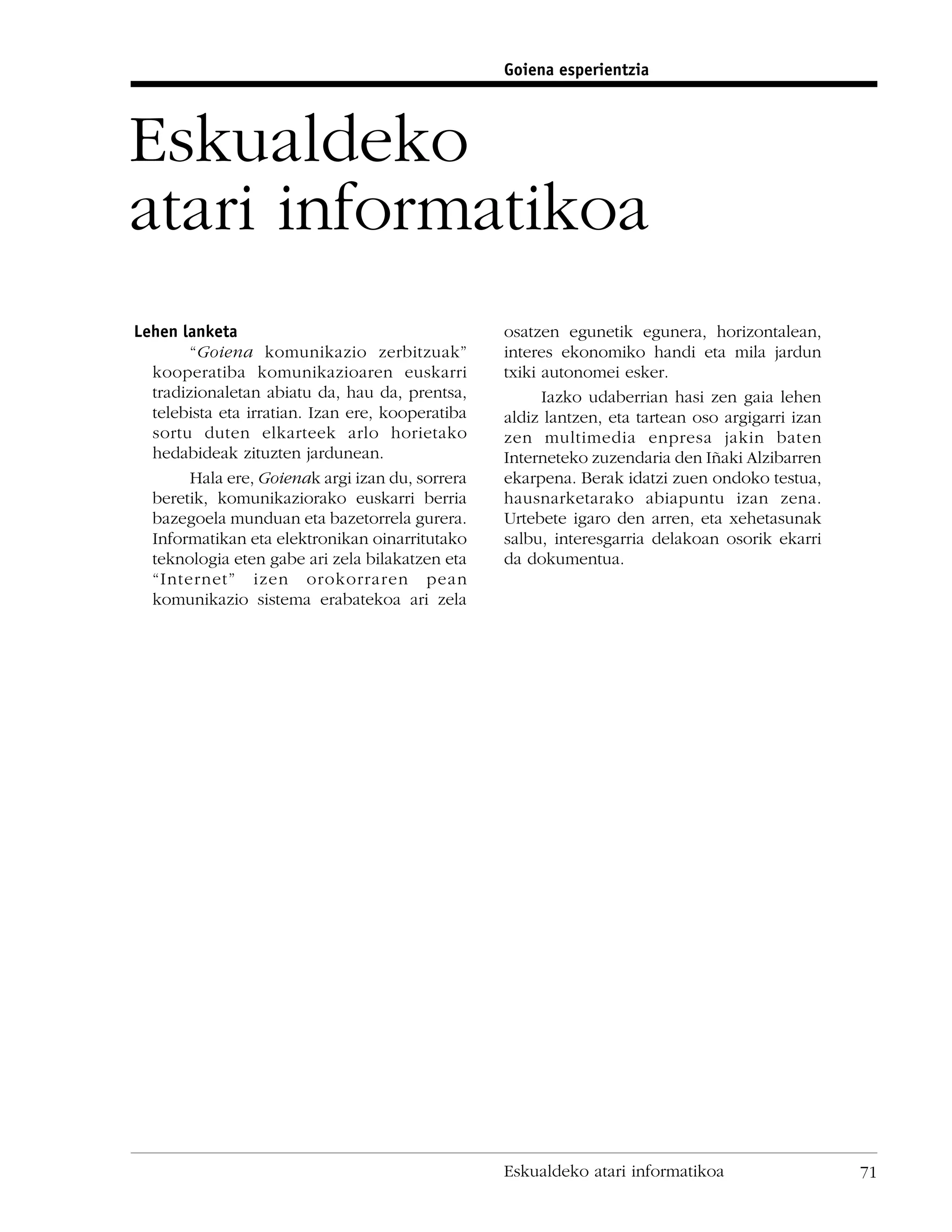 Goiena esperientzia




Eskualdeko
atari informatikoa
Lehen lanketa                                     osatzen egunetik egunera, horizontalean,
        “Goiena komunikazio zerbitzuak”           interes ekonomiko handi eta mila jardun
  kooperatiba komunikazioaren euskarri            txiki autonomei esker.
  tradizionaletan abiatu da, hau da, prentsa,           Iazko udaberrian hasi zen gaia lehen
  telebista eta irratian. Izan ere, kooperatiba   aldiz lantzen, eta tartean oso argigarri izan
  sortu duten elkarteek arlo horietako            zen multimedia enpresa jakin baten
  hedabideak zituzten jardunean.                  Interneteko zuzendaria den Iñaki Alzibarren
        Hala ere, Goienak argi izan du, sorrera   ekarpena. Berak idatzi zuen ondoko testua,
  beretik, komunikaziorako euskarri berria        hausnarketarako abiapuntu izan zena.
  bazegoela munduan eta bazetorrela gurera.       Urtebete igaro den arren, eta xehetasunak
  Informatikan eta elektronikan oinarritutako     salbu, interesgarria delakoan osorik ekarri
  teknologia eten gabe ari zela bilakatzen eta    da dokumentua.
  “Internet” izen orokorraren pean
  komunikazio sistema erabatekoa ari zela




                                                  Eskualdeko atari informatikoa                   71
 