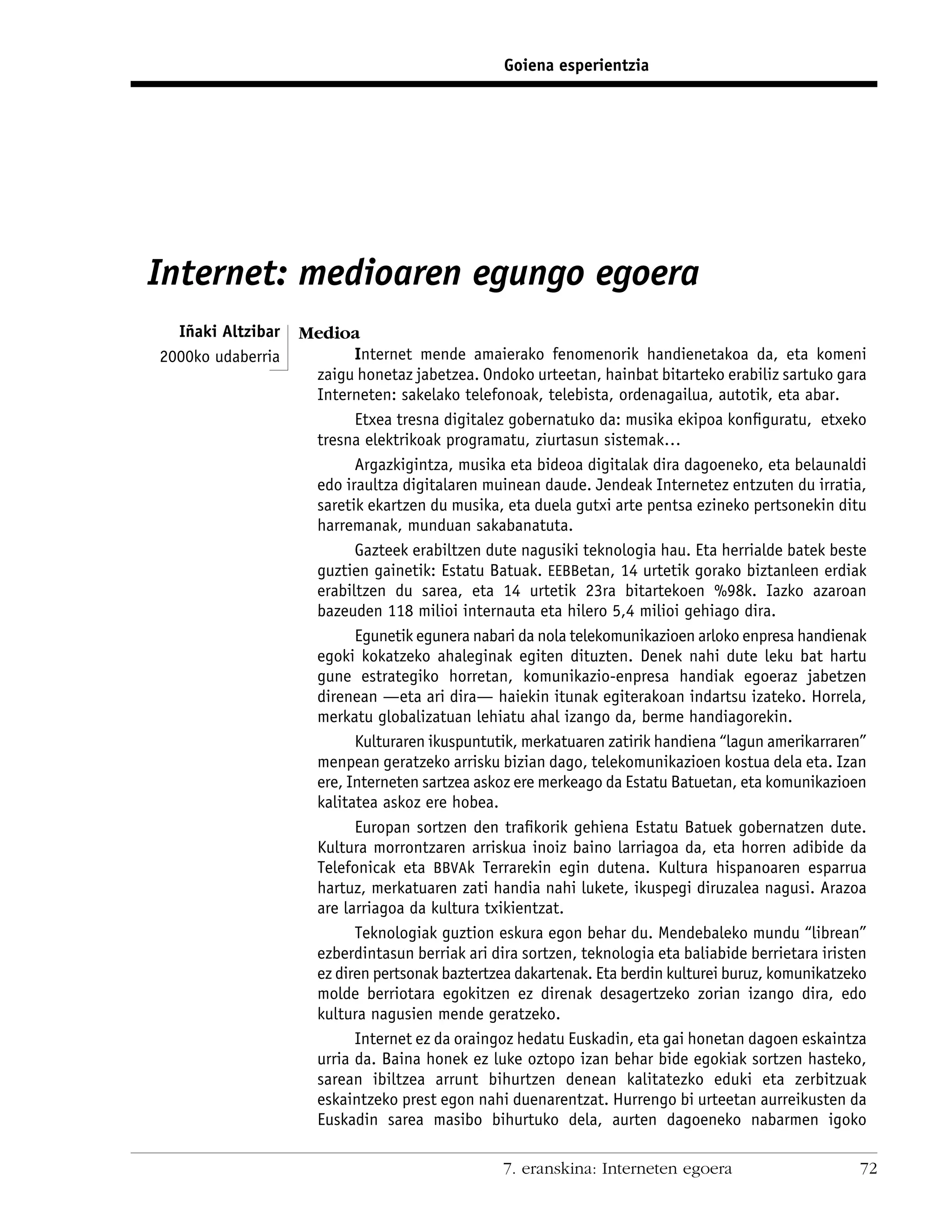 Goiena esperientzia




Internet: medioaren egungo egoera
  Iñaki Altzibar   Medioa
2000ko udaberria          Internet mende amaierako fenomenorik handienetakoa da, eta komeni
                    zaigu honetaz jabetzea. Ondoko urteetan, hainbat bitarteko erabiliz sartuko gara
                    Interneten: sakelako telefonoak, telebista, ordenagailua, autotik, eta abar.
                          Etxea tresna digitalez gobernatuko da: musika ekipoa konﬁguratu, etxeko
                    tresna elektrikoak programatu, ziurtasun sistemak…
                          Argazkigintza, musika eta bideoa digitalak dira dagoeneko, eta belaunaldi
                    edo iraultza digitalaren muinean daude. Jendeak Internetez entzuten du irratia,
                    saretik ekartzen du musika, eta duela gutxi arte pentsa ezineko pertsonekin ditu
                    harremanak, munduan sakabanatuta.
                          Gazteek erabiltzen dute nagusiki teknologia hau. Eta herrialde batek beste
                    guztien gainetik: Estatu Batuak. EEBBetan, 14 urtetik gorako biztanleen erdiak
                    erabiltzen du sarea, eta 14 urtetik 23ra bitartekoen %98k. Iazko azaroan
                    bazeuden 118 milioi internauta eta hilero 5,4 milioi gehiago dira.
                          Egunetik egunera nabari da nola telekomunikazioen arloko enpresa handienak
                    egoki kokatzeko ahaleginak egiten dituzten. Denek nahi dute leku bat hartu
                    gune estrategiko horretan, komunikazio-enpresa handiak egoeraz jabetzen
                    direnean —eta ari dira— haiekin itunak egiterakoan indartsu izateko. Horrela,
                    merkatu globalizatuan lehiatu ahal izango da, berme handiagorekin.
                          Kulturaren ikuspuntutik, merkatuaren zatirik handiena “lagun amerikarraren”
                    menpean geratzeko arrisku bizian dago, telekomunikazioen kostua dela eta. Izan
                    ere, Interneten sartzea askoz ere merkeago da Estatu Batuetan, eta komunikazioen
                    kalitatea askoz ere hobea.
                          Europan sortzen den traﬁkorik gehiena Estatu Batuek gobernatzen dute.
                    Kultura morrontzaren arriskua inoiz baino larriagoa da, eta horren adibide da
                    Telefonicak eta BBVAk Terrarekin egin dutena. Kultura hispanoaren esparrua
                    hartuz, merkatuaren zati handia nahi lukete, ikuspegi diruzalea nagusi. Arazoa
                    are larriagoa da kultura txikientzat.
                          Teknologiak guztion eskura egon behar du. Mendebaleko mundu “librean”
                    ezberdintasun berriak ari dira sortzen, teknologia eta baliabide berrietara iristen
                    ez diren pertsonak baztertzea dakartenak. Eta berdin kulturei buruz, komunikatzeko
                    molde berriotara egokitzen ez direnak desagertzeko zorian izango dira, edo
                    kultura nagusien mende geratzeko.
                          Internet ez da oraingoz hedatu Euskadin, eta gai honetan dagoen eskaintza
                    urria da. Baina honek ez luke oztopo izan behar bide egokiak sortzen hasteko,
                    sarean ibiltzea arrunt bihurtzen denean kalitatezko eduki eta zerbitzuak
                    eskaintzeko prest egon nahi duenarentzat. Hurrengo bi urteetan aurreikusten da
                    Euskadin sarea masibo bihurtuko dela, aurten dagoeneko nabarmen igoko

                                                 7. eranskina: Interneten egoera                      72
 
