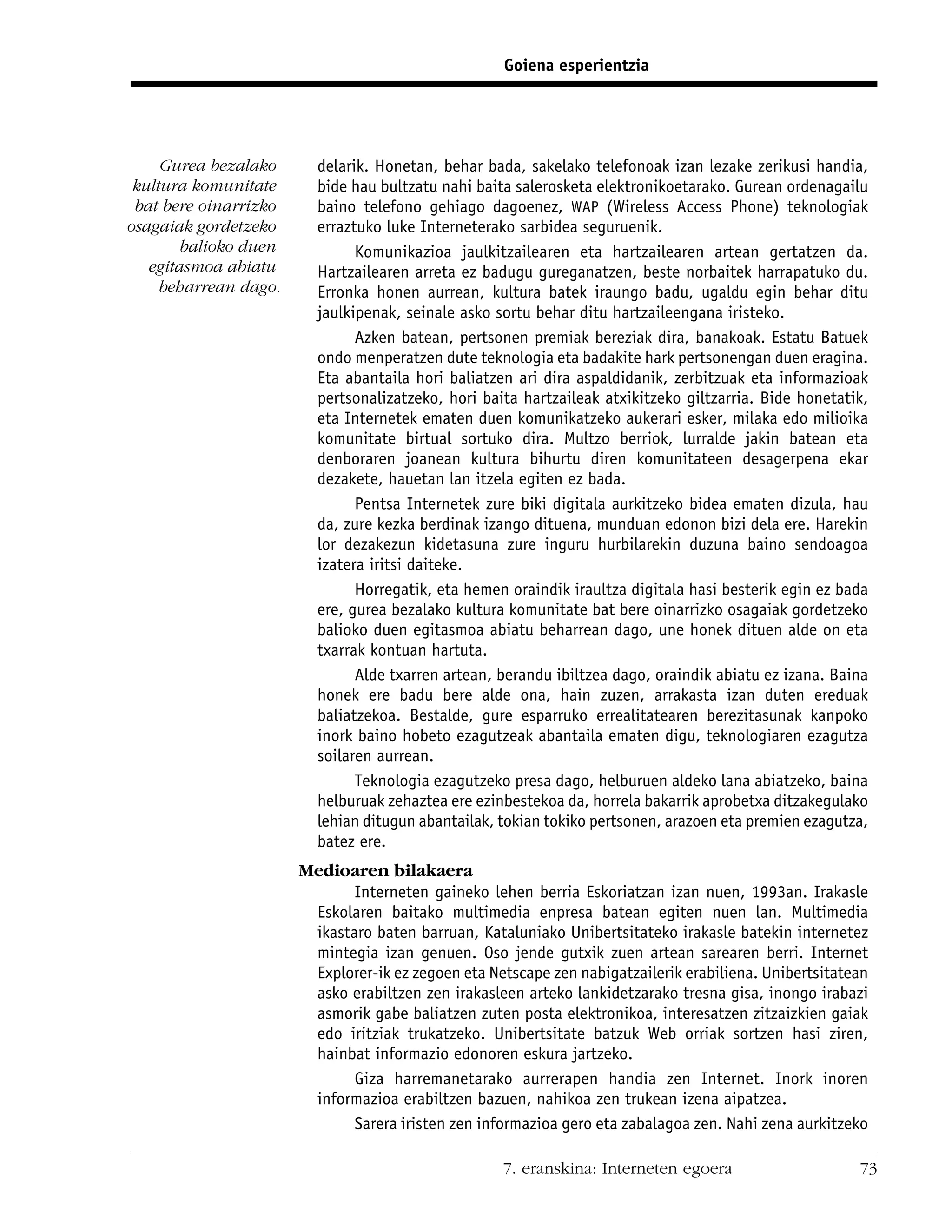 Goiena esperientzia




     Gurea bezalako      delarik. Honetan, behar bada, sakelako telefonoak izan lezake zerikusi handia,
 kultura komunitate      bide hau bultzatu nahi baita salerosketa elektronikoetarako. Gurean ordenagailu
 bat bere oinarrizko     baino telefono gehiago dagoenez, WAP (Wireless Access Phone) teknologiak
osagaiak gordetzeko      erraztuko luke Interneterako sarbidea seguruenik.
        balioko duen           Komunikazioa jaulkitzailearen eta hartzailearen artean gertatzen da.
   egitasmoa abiatu      Hartzailearen arreta ez badugu gureganatzen, beste norbaitek harrapatuko du.
     beharrean dago.     Erronka honen aurrean, kultura batek iraungo badu, ugaldu egin behar ditu
                         jaulkipenak, seinale asko sortu behar ditu hartzaileengana iristeko.
                               Azken batean, pertsonen premiak bereziak dira, banakoak. Estatu Batuek
                         ondo menperatzen dute teknologia eta badakite hark pertsonengan duen eragina.
                         Eta abantaila hori baliatzen ari dira aspaldidanik, zerbitzuak eta informazioak
                         pertsonalizatzeko, hori baita hartzaileak atxikitzeko giltzarria. Bide honetatik,
                         eta Internetek ematen duen komunikatzeko aukerari esker, milaka edo milioika
                         komunitate birtual sortuko dira. Multzo berriok, lurralde jakin batean eta
                         denboraren joanean kultura bihurtu diren komunitateen desagerpena ekar
                         dezakete, hauetan lan itzela egiten ez bada.
                               Pentsa Internetek zure biki digitala aurkitzeko bidea ematen dizula, hau
                         da, zure kezka berdinak izango dituena, munduan edonon bizi dela ere. Harekin
                         lor dezakezun kidetasuna zure inguru hurbilarekin duzuna baino sendoagoa
                         izatera iritsi daiteke.
                               Horregatik, eta hemen oraindik iraultza digitala hasi besterik egin ez bada
                         ere, gurea bezalako kultura komunitate bat bere oinarrizko osagaiak gordetzeko
                         balioko duen egitasmoa abiatu beharrean dago, une honek dituen alde on eta
                         txarrak kontuan hartuta.
                               Alde txarren artean, berandu ibiltzea dago, oraindik abiatu ez izana. Baina
                         honek ere badu bere alde ona, hain zuzen, arrakasta izan duten ereduak
                         baliatzekoa. Bestalde, gure esparruko errealitatearen berezitasunak kanpoko
                         inork baino hobeto ezagutzeak abantaila ematen digu, teknologiaren ezagutza
                         soilaren aurrean.
                               Teknologia ezagutzeko presa dago, helburuen aldeko lana abiatzeko, baina
                         helburuak zehaztea ere ezinbestekoa da, horrela bakarrik aprobetxa ditzakegulako
                         lehian ditugun abantailak, tokian tokiko pertsonen, arazoen eta premien ezagutza,
                         batez ere.
                       Medioaren bilakaera
                              Interneten gaineko lehen berria Eskoriatzan izan nuen, 1993an. Irakasle
                        Eskolaren baitako multimedia enpresa batean egiten nuen lan. Multimedia
                        ikastaro baten barruan, Kataluniako Unibertsitateko irakasle batekin internetez
                        mintegia izan genuen. Oso jende gutxik zuen artean sarearen berri. Internet
                        Explorer-ik ez zegoen eta Netscape zen nabigatzailerik erabiliena. Unibertsitatean
                        asko erabiltzen zen irakasleen arteko lankidetzarako tresna gisa, inongo irabazi
                        asmorik gabe baliatzen zuten posta elektronikoa, interesatzen zitzaizkien gaiak
                        edo iritziak trukatzeko. Unibertsitate batzuk Web orriak sortzen hasi ziren,
                        hainbat informazio edonoren eskura jartzeko.
                              Giza harremanetarako aurrerapen handia zen Internet. Inork inoren
                        informazioa erabiltzen bazuen, nahikoa zen trukean izena aipatzea.
                              Sarera iristen zen informazioa gero eta zabalagoa zen. Nahi zena aurkitzeko

                                                    7. eranskina: Interneten egoera                     73
 