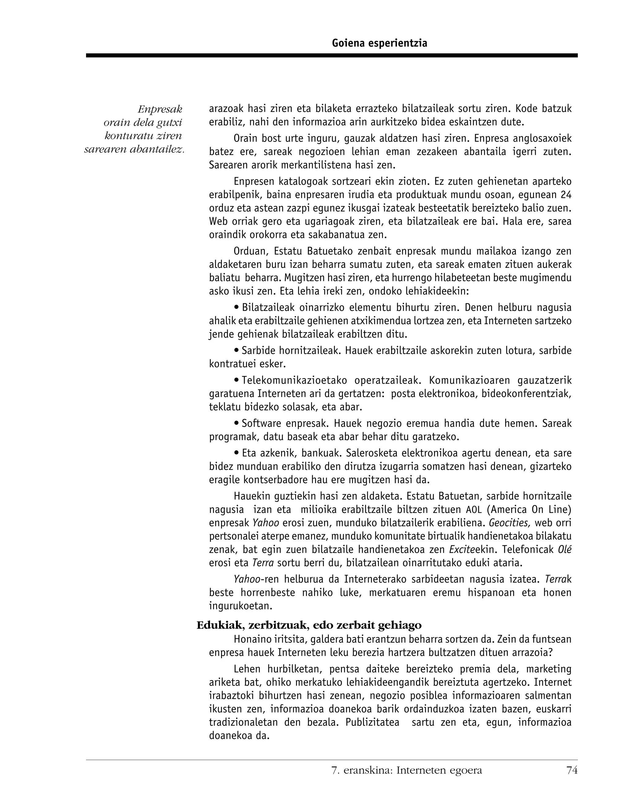 Goiena esperientzia




           Enpresak      arazoak hasi ziren eta bilaketa errazteko bilatzaileak sortu ziren. Kode batzuk
    orain dela gutxi     erabiliz, nahi den informazioa arin aurkitzeko bidea eskaintzen dute.
    konturatu ziren            Orain bost urte inguru, gauzak aldatzen hasi ziren. Enpresa anglosaxoiek
sarearen abantailez.     batez ere, sareak negozioen lehian eman zezakeen abantaila igerri zuten.
                         Sarearen arorik merkantilistena hasi zen.
                               Enpresen katalogoak sortzeari ekin zioten. Ez zuten gehienetan aparteko
                         erabilpenik, baina enpresaren irudia eta produktuak mundu osoan, egunean 24
                         orduz eta astean zazpi egunez ikusgai izateak besteetatik bereizteko balio zuen.
                         Web orriak gero eta ugariagoak ziren, eta bilatzaileak ere bai. Hala ere, sarea
                         oraindik orokorra eta sakabanatua zen.
                               Orduan, Estatu Batuetako zenbait enpresak mundu mailakoa izango zen
                         aldaketaren buru izan beharra sumatu zuten, eta sareak ematen zituen aukerak
                         baliatu beharra. Mugitzen hasi ziren, eta hurrengo hilabeteetan beste mugimendu
                         asko ikusi zen. Eta lehia ireki zen, ondoko lehiakideekin:
                               • Bilatzaileak oinarrizko elementu bihurtu ziren. Denen helburu nagusia
                         ahalik eta erabiltzaile gehienen atxikimendua lortzea zen, eta Interneten sartzeko
                         jende gehienak bilatzaileak erabiltzen ditu.
                               • Sarbide hornitzaileak. Hauek erabiltzaile askorekin zuten lotura, sarbide
                         kontratuei esker.
                               • Telekomunikazioetako operatzaileak. Komunikazioaren gauzatzerik
                         garatuena Interneten ari da gertatzen: posta elektronikoa, bideokonferentziak,
                         teklatu bidezko solasak, eta abar.
                               • Software enpresak. Hauek negozio eremua handia dute hemen. Sareak
                         programak, datu baseak eta abar behar ditu garatzeko.
                               • Eta azkenik, bankuak. Salerosketa elektronikoa agertu denean, eta sare
                         bidez munduan erabiliko den dirutza izugarria somatzen hasi denean, gizarteko
                         eragile kontserbadore hau ere mugitzen hasi da.
                               Hauekin guztiekin hasi zen aldaketa. Estatu Batuetan, sarbide hornitzaile
                         nagusia izan eta milioika erabiltzaile biltzen zituen AOL (America On Line)
                         enpresak Yahoo erosi zuen, munduko bilatzailerik erabiliena. Geocities, web orri
                         pertsonalei aterpe emanez, munduko komunitate birtualik handienetakoa bilakatu
                         zenak, bat egin zuen bilatzaile handienetakoa zen Exciteekin. Telefonicak Olé
                         erosi eta Terra sortu berri du, bilatzailean oinarritutako eduki ataria.
                               Yahoo-ren helburua da Interneterako sarbideetan nagusia izatea. Terrak
                         beste horrenbeste nahiko luke, merkatuaren eremu hispanoan eta honen
                         ingurukoetan.
                       Edukiak, zerbitzuak, edo zerbait gehiago
                               Honaino iritsita, galdera bati erantzun beharra sortzen da. Zein da funtsean
                         enpresa hauek Interneten leku berezia hartzera bultzatzen dituen arrazoia?
                               Lehen hurbilketan, pentsa daiteke bereizteko premia dela, marketing
                         ariketa bat, ohiko merkatuko lehiakideengandik bereiztuta agertzeko. Internet
                         irabaztoki bihurtzen hasi zenean, negozio posiblea informazioaren salmentan
                         ikusten zen, informazioa doanekoa barik ordainduzkoa izaten bazen, euskarri
                         tradizionaletan den bezala. Publizitatea sartu zen eta, egun, informazioa
                         doanekoa da.


                                                     7. eranskina: Interneten egoera                     74
 