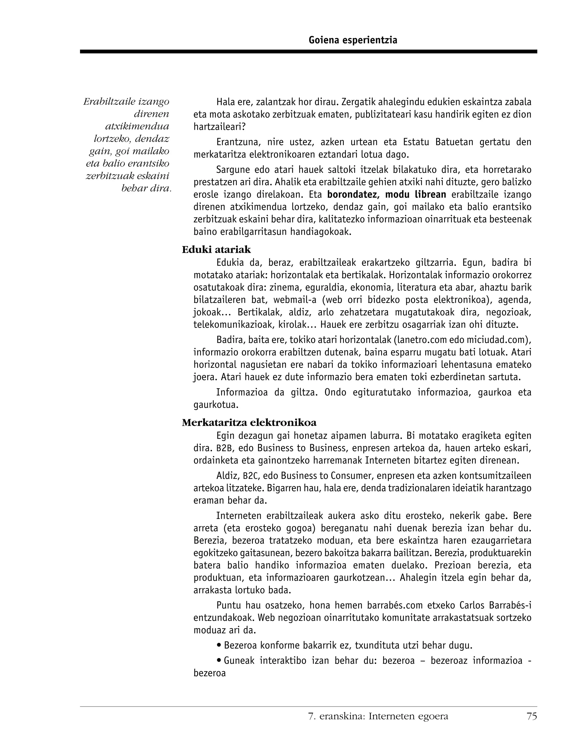 Goiena esperientzia




Erabiltzaile izango            Hala ere, zalantzak hor dirau. Zergatik ahalegindu edukien eskaintza zabala
            direnen      eta mota askotako zerbitzuak ematen, publizitateari kasu handirik egiten ez dion
     atxikimendua        hartzaileari?
  lortzeko, dendaz             Erantzuna, nire ustez, azken urtean eta Estatu Batuetan gertatu den
 gain, goi mailako       merkataritza elektronikoaren eztandari lotua dago.
eta balio erantsiko
                               Sargune edo atari hauek saltoki itzelak bilakatuko dira, eta horretarako
zerbitzuak eskaini
                         prestatzen ari dira. Ahalik eta erabiltzaile gehien atxiki nahi dituzte, gero balizko
         behar dira.
                         erosle izango direlakoan. Eta borondatez, modu librean erabiltzaile izango
                         direnen atxikimendua lortzeko, dendaz gain, goi mailako eta balio erantsiko
                         zerbitzuak eskaini behar dira, kalitatezko informazioan oinarrituak eta besteenak
                         baino erabilgarritasun handiagokoak.
                       Eduki atariak
                               Edukia da, beraz, erabiltzaileak erakartzeko giltzarria. Egun, badira bi
                         motatako atariak: horizontalak eta bertikalak. Horizontalak informazio orokorrez
                         osatutakoak dira: zinema, eguraldia, ekonomia, literatura eta abar, ahaztu barik
                         bilatzaileren bat, webmail-a (web orri bidezko posta elektronikoa), agenda,
                         jokoak… Bertikalak, aldiz, arlo zehatzetara mugatutakoak dira, negozioak,
                         telekomunikazioak, kirolak… Hauek ere zerbitzu osagarriak izan ohi dituzte.
                               Badira, baita ere, tokiko atari horizontalak (lanetro.com edo miciudad.com),
                         informazio orokorra erabiltzen dutenak, baina esparru mugatu bati lotuak. Atari
                         horizontal nagusietan ere nabari da tokiko informazioari lehentasuna emateko
                         joera. Atari hauek ez dute informazio bera ematen toki ezberdinetan sartuta.
                               Informazioa da giltza. Ondo egituratutako informazioa, gaurkoa eta
                         gaurkotua.
                       Merkataritza elektronikoa
                              Egin dezagun gai honetaz aipamen laburra. Bi motatako eragiketa egiten
                        dira. B2B, edo Business to Business, enpresen artekoa da, hauen arteko eskari,
                        ordainketa eta gainontzeko harremanak Interneten bitartez egiten direnean.
                              Aldiz, B2C, edo Business to Consumer, enpresen eta azken kontsumitzaileen
                        artekoa litzateke. Bigarren hau, hala ere, denda tradizionalaren ideiatik harantzago
                        eraman behar da.
                              Interneten erabiltzaileak aukera asko ditu erosteko, nekerik gabe. Bere
                        arreta (eta erosteko gogoa) bereganatu nahi duenak berezia izan behar du.
                        Berezia, bezeroa tratatzeko moduan, eta bere eskaintza haren ezaugarrietara
                        egokitzeko gaitasunean, bezero bakoitza bakarra bailitzan. Berezia, produktuarekin
                        batera balio handiko informazioa ematen duelako. Prezioan berezia, eta
                        produktuan, eta informazioaren gaurkotzean… Ahalegin itzela egin behar da,
                        arrakasta lortuko bada.
                              Puntu hau osatzeko, hona hemen barrabés.com etxeko Carlos Barrabés-i
                        entzundakoak. Web negozioan oinarritutako komunitate arrakastatsuak sortzeko
                        moduaz ari da.
                              • Bezeroa konforme bakarrik ez, txundituta utzi behar dugu.
                              • Guneak interaktibo izan behar du: bezeroa – bezeroaz informazioa -
                        bezeroa



                                                     7. eranskina: Interneten egoera                        75
 