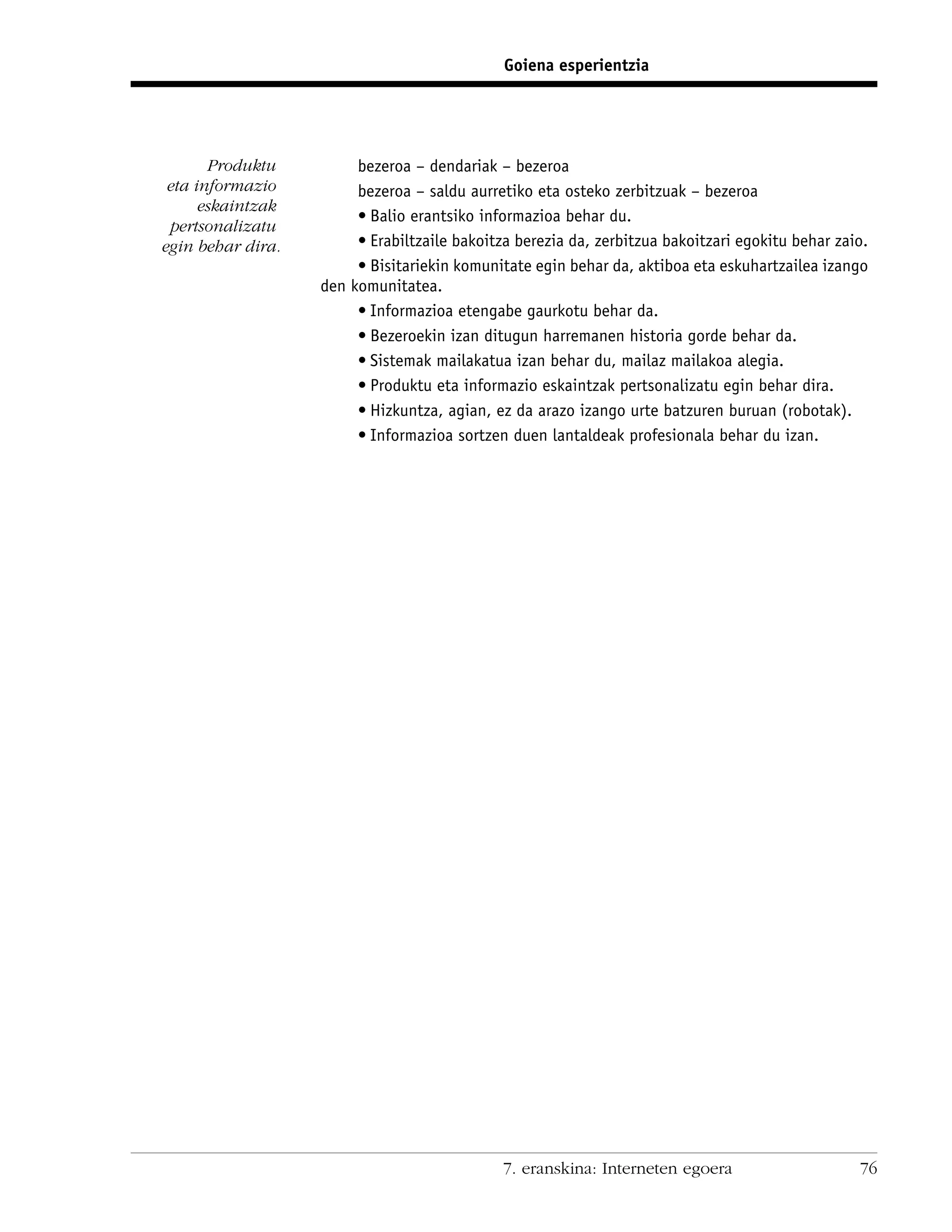 Goiena esperientzia




       Produktu         bezeroa – dendariak – bezeroa
 eta informazio         bezeroa – saldu aurretiko eta osteko zerbitzuak – bezeroa
      eskaintzak
                        • Balio erantsiko informazioa behar du.
 pertsonalizatu
egin behar dira.        • Erabiltzaile bakoitza berezia da, zerbitzua bakoitzari egokitu behar zaio.
                        • Bisitariekin komunitate egin behar da, aktiboa eta eskuhartzailea izango
                   den komunitatea.
                        • Informazioa etengabe gaurkotu behar da.
                        • Bezeroekin izan ditugun harremanen historia gorde behar da.
                        • Sistemak mailakatua izan behar du, mailaz mailakoa alegia.
                        • Produktu eta informazio eskaintzak pertsonalizatu egin behar dira.
                        • Hizkuntza, agian, ez da arazo izango urte batzuren buruan (robotak).
                        • Informazioa sortzen duen lantaldeak profesionala behar du izan.




                                              7. eranskina: Interneten egoera                     76
 