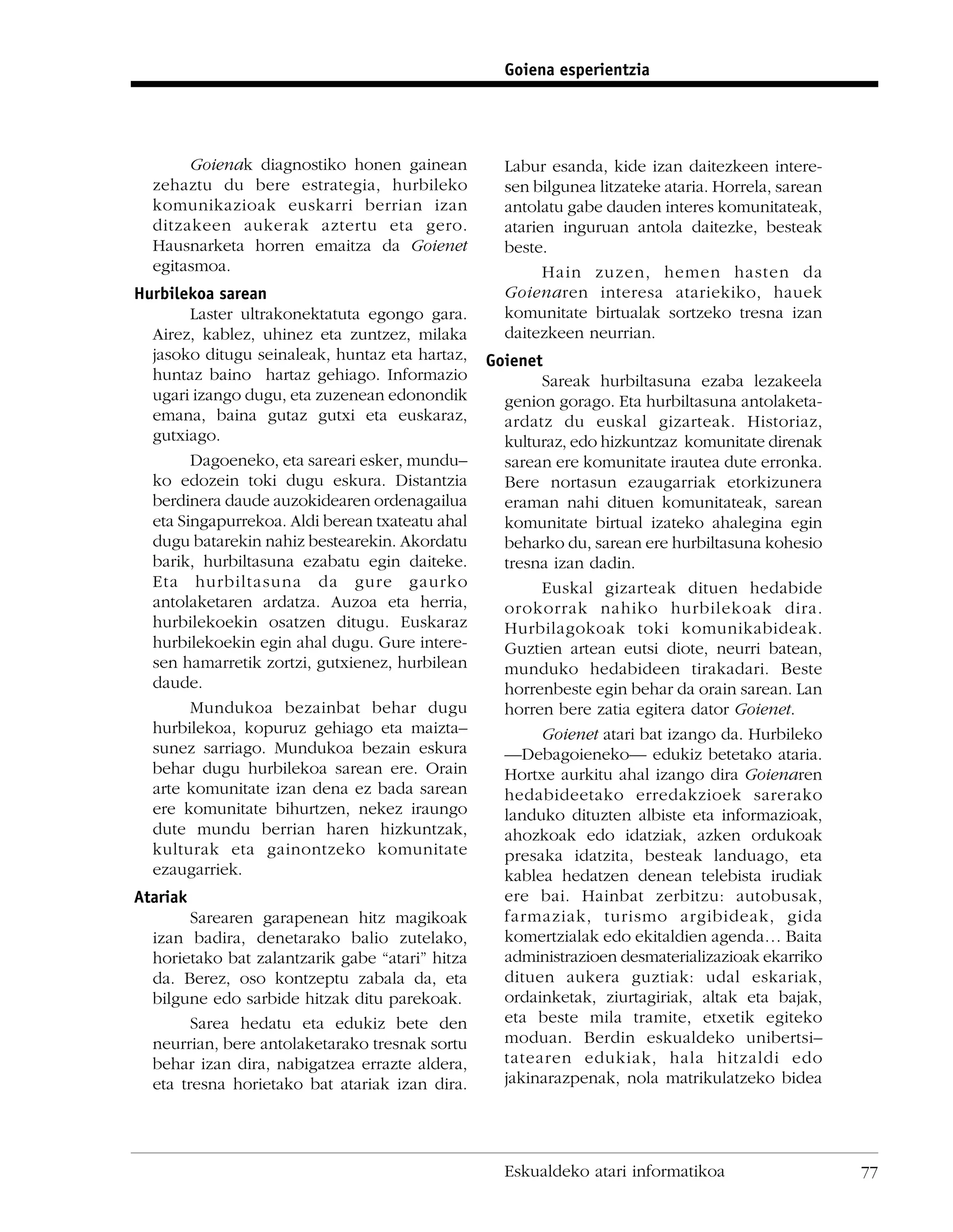 Goiena esperientzia




       Goienak diagnostiko honen gainean           Labur esanda, kide izan daitezkeen intere-
  zehaztu du bere estrategia, hurbileko            sen bilgunea litzateke ataria. Horrela, sarean
  komunikazioak euskarri berrian izan              antolatu gabe dauden interes komunitateak,
  ditzakeen aukerak aztertu eta gero.              atarien inguruan antola daitezke, besteak
  Hausnarketa horren emaitza da Goienet            beste.
  egitasmoa.                                             Hain zuzen, hemen hasten da
Hurbilekoa sarean                                  Goienaren interesa atariekiko, hauek
        Laster ultrakonektatuta egongo gara.       komunitate birtualak sortzeko tresna izan
  Airez, kablez, uhinez eta zuntzez, milaka        daitezkeen neurrian.
  jasoko ditugu seinaleak, huntaz eta hartaz,    Goienet
  huntaz baino hartaz gehiago. Informazio               Sareak hurbiltasuna ezaba lezakeela
  ugari izango dugu, eta zuzenean edonondik        genion gorago. Eta hurbiltasuna antolaketa-
  emana, baina gutaz gutxi eta euskaraz,           ardatz du euskal gizarteak. Historiaz,
  gutxiago.                                        kulturaz, edo hizkuntzaz komunitate direnak
        Dagoeneko, eta sareari esker, mundu–       sarean ere komunitate irautea dute erronka.
  ko edozein toki dugu eskura. Distantzia          Bere nortasun ezaugarriak etorkizunera
  berdinera daude auzokidearen ordenagailua        eraman nahi dituen komunitateak, sarean
  eta Singapurrekoa. Aldi berean txateatu ahal     komunitate birtual izateko ahalegina egin
  dugu batarekin nahiz bestearekin. Akordatu       beharko du, sarean ere hurbiltasuna kohesio
  barik, hurbiltasuna ezabatu egin daiteke.        tresna izan dadin.
  Eta hurbiltasuna da gure gaurko                       Euskal gizarteak dituen hedabide
  antolaketaren ardatza. Auzoa eta herria,         orokorrak nahiko hurbilekoak dira.
  hurbilekoekin osatzen ditugu. Euskaraz           Hurbilagokoak toki komunikabideak.
  hurbilekoekin egin ahal dugu. Gure intere-       Guztien artean eutsi diote, neurri batean,
  sen hamarretik zortzi, gutxienez, hurbilean      munduko hedabideen tirakadari. Beste
  daude.                                           horrenbeste egin behar da orain sarean. Lan
        Mundukoa bezainbat behar dugu              horren bere zatia egitera dator Goienet.
  hurbilekoa, kopuruz gehiago eta maizta–               Goienet atari bat izango da. Hurbileko
  sunez sarriago. Mundukoa bezain eskura           —Debagoieneko— edukiz betetako ataria.
  behar dugu hurbilekoa sarean ere. Orain          Hortxe aurkitu ahal izango dira Goienaren
  arte komunitate izan dena ez bada sarean         hedabideetako erredakzioek sarerako
  ere komunitate bihurtzen, nekez iraungo          landuko dituzten albiste eta informazioak,
  dute mundu berrian haren hizkuntzak,             ahozkoak edo idatziak, azken ordukoak
  kulturak eta gainontzeko komunitate              presaka idatzita, besteak landuago, eta
  ezaugarriek.                                     kablea hedatzen denean telebista irudiak
Atariak                                            ere bai. Hainbat zerbitzu: autobusak,
        Sarearen garapenean hitz magikoak          farmaziak, turismo argibideak, gida
  izan badira, denetarako balio zutelako,          komertzialak edo ekitaldien agenda… Baita
  horietako bat zalantzarik gabe “atari” hitza     administrazioen desmaterializazioak ekarriko
  da. Berez, oso kontzeptu zabala da, eta          dituen aukera guztiak: udal eskariak,
  bilgune edo sarbide hitzak ditu parekoak.        ordainketak, ziurtagiriak, altak eta bajak,
        Sarea hedatu eta edukiz bete den           eta beste mila tramite, etxetik egiteko
  neurrian, bere antolaketarako tresnak sortu      moduan. Berdin eskualdeko unibertsi–
  behar izan dira, nabigatzea errazte aldera,      tatearen edukiak, hala hitzaldi edo
  eta tresna horietako bat atariak izan dira.      jakinarazpenak, nola matrikulatzeko bidea




                                                   Eskualdeko atari informatikoa                    77
 