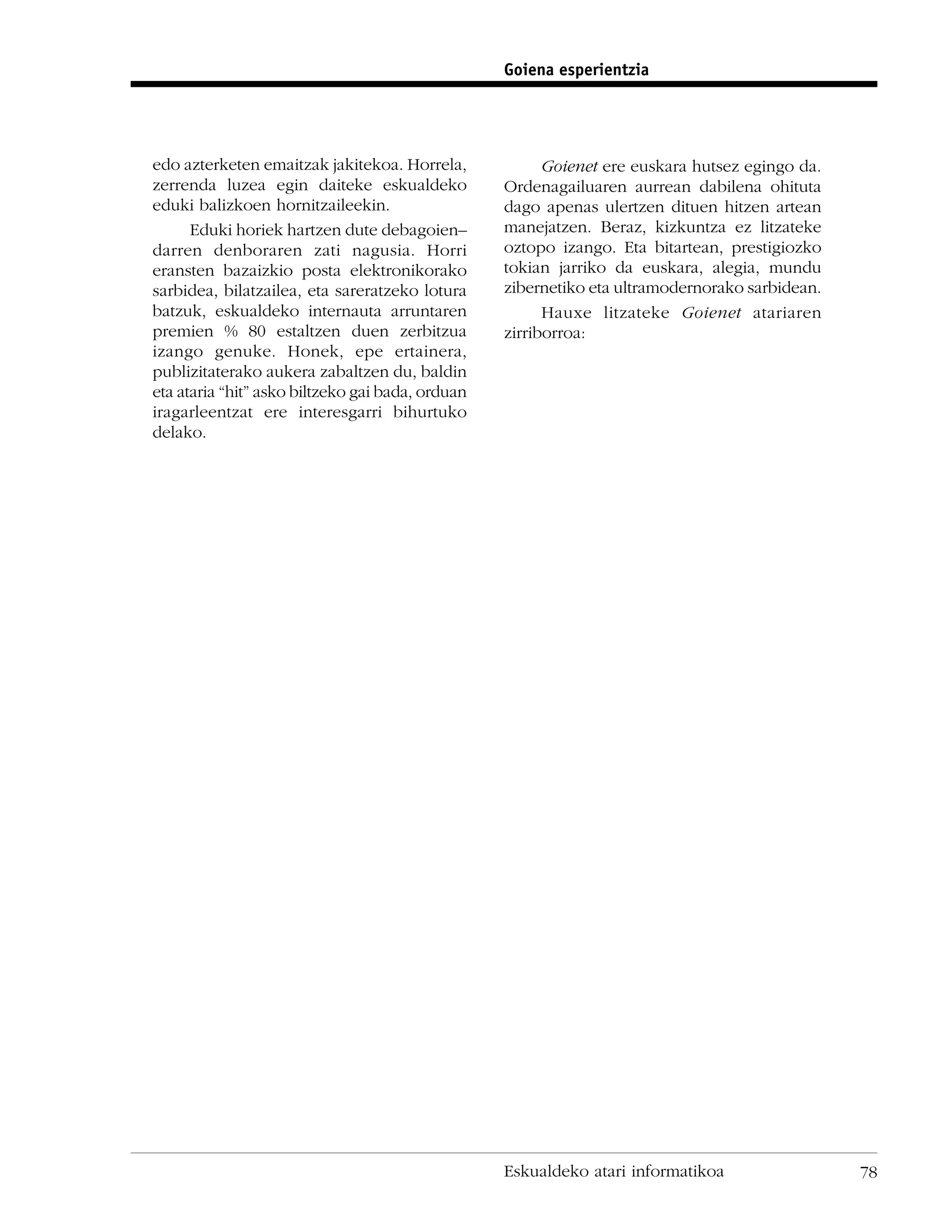 Goiena esperientzia




edo azterketen emaitzak jakitekoa. Horrela,             Goienet ere euskara hutsez egingo da.
zerrenda luzea egin daiteke eskualdeko            Ordenagailuaren aurrean dabilena ohituta
eduki balizkoen hornitzaileekin.                  dago apenas ulertzen dituen hitzen artean
      Eduki horiek hartzen dute debagoien–        manejatzen. Beraz, kizkuntza ez litzateke
darren denboraren zati nagusia. Horri             oztopo izango. Eta bitartean, prestigiozko
eransten bazaizkio posta elektronikorako          tokian jarriko da euskara, alegia, mundu
sarbidea, bilatzailea, eta sareratzeko lotura     zibernetiko eta ultramodernorako sarbidean.
batzuk, eskualdeko internauta arruntaren                Hauxe litzateke Goienet atariaren
premien % 80 estaltzen duen zerbitzua             zirriborroa:
izango genuke. Honek, epe ertainera,
publizitaterako aukera zabaltzen du, baldin
eta ataria “hit” asko biltzeko gai bada, orduan
iragarleentzat ere interesgarri bihurtuko
delako.




                                                  Eskualdeko atari informatikoa                 78
 