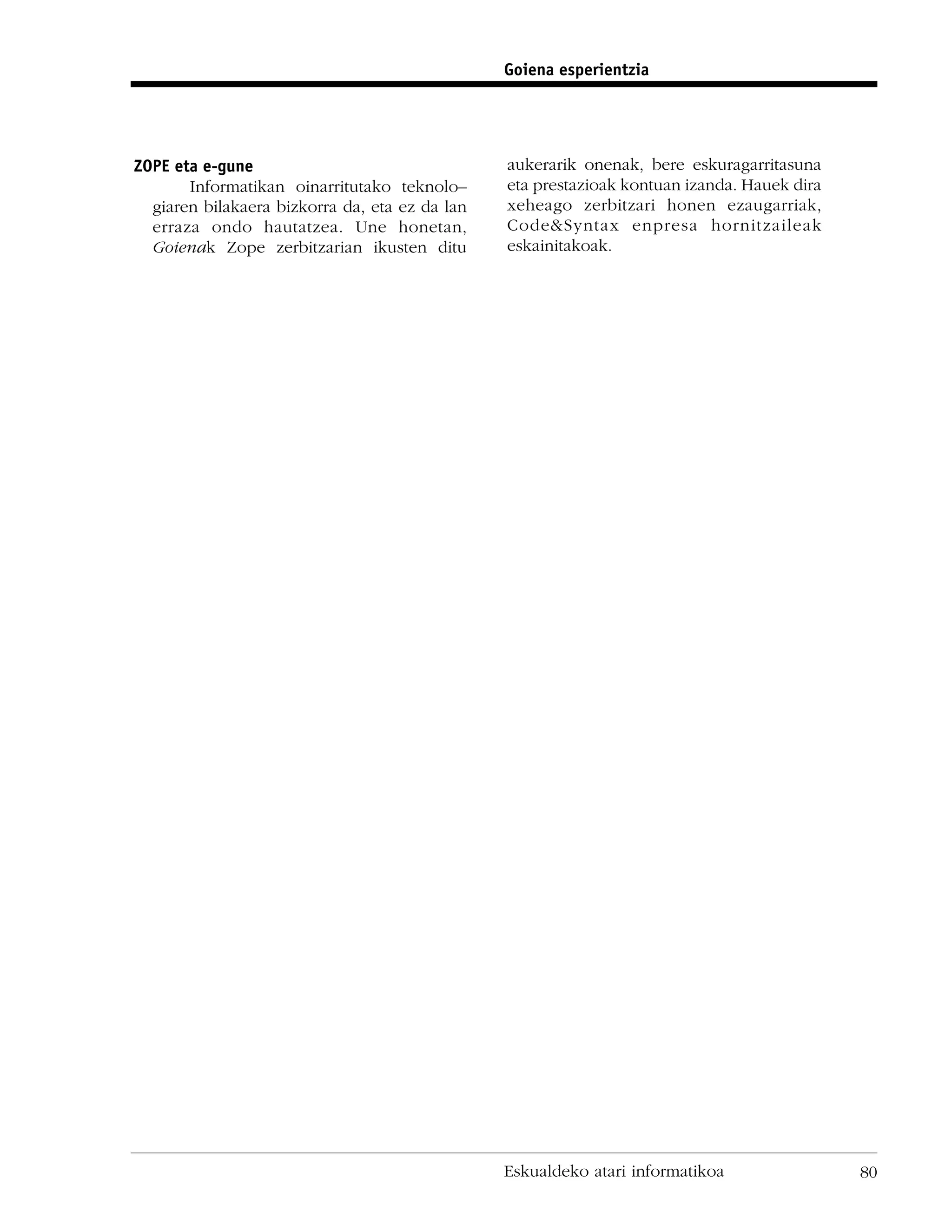 Goiena esperientzia




ZOPE eta e-gune                                 aukerarik onenak, bere eskuragarritasuna
       Informatikan oinarritutako teknolo–      eta prestazioak kontuan izanda. Hauek dira
  giaren bilakaera bizkorra da, eta ez da lan   xeheago zerbitzari honen ezaugarriak,
  erraza ondo hautatzea. Une honetan,           Code&Syntax enpresa hornitzaileak
  Goienak Zope zerbitzarian ikusten ditu        eskainitakoak.




                                                Eskualdeko atari informatikoa                80
 