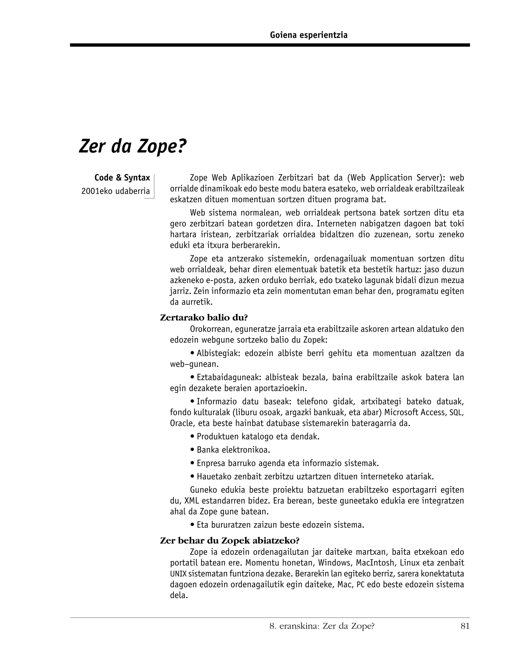 Goiena esperientzia




Zer da Zope?
   Code & Syntax            Zope Web Aplikazioen Zerbitzari bat da (Web Application Server): web
2001eko udaberria     orrialde dinamikoak edo beste modu batera esateko, web orrialdeak erabiltzaileak
                      eskatzen dituen momentuan sortzen dituen programa bat.
                            Web sistema normalean, web orrialdeak pertsona batek sortzen ditu eta
                      gero zerbitzari batean gordetzen dira. Interneten nabigatzen dagoen bat toki
                      hartara iristean, zerbitzariak orrialdea bidaltzen dio zuzenean, sortu zeneko
                      eduki eta itxura berberarekin.
                            Zope eta antzerako sistemekin, ordenagailuak momentuan sortzen ditu
                      web orrialdeak, behar diren elementuak batetik eta bestetik hartuz: jaso duzun
                      azkeneko e-posta, azken orduko berriak, edo txateko lagunak bidali dizun mezua
                      jarriz. Zein informazio eta zein momentutan eman behar den, programatu egiten
                      da aurretik.
                    Zertarako balio du?
                           Orokorrean, eguneratze jarraia eta erabiltzaile askoren artean aldatuko den
                      edozein webgune sortzeko balio du Zopek:
                           • Albistegiak: edozein albiste berri gehitu eta momentuan azaltzen da
                      web–gunean.
                           • Eztabaidaguneak: albisteak bezala, baina erabiltzaile askok batera lan
                      egin dezakete beraien aportazioekin.
                           • Informazio datu baseak: telefono gidak, artxibategi bateko datuak,
                      fondo kulturalak (liburu osoak, argazki bankuak, eta abar) Microsoft Access, SQL,
                      Oracle, eta beste hainbat datubase sistemarekin bateragarria da.
                           • Produktuen katalogo eta dendak.
                           • Banka elektronikoa.
                           • Enpresa barruko agenda eta informazio sistemak.
                           • Hauetako zenbait zerbitzu uztartzen dituen interneteko atariak.
                           Guneko edukia beste proiektu batzuetan erabiltzeko esportagarri egiten
                      du, XML estandarren bidez. Era berean, beste guneetako edukia ere integratzen
                      ahal da Zope gune batean.
                           • Eta bururatzen zaizun beste edozein sistema.
                    Zer behar du Zopek abiatzeko?
                            Zope ia edozein ordenagailutan jar daiteke martxan, baita etxekoan edo
                      portatil batean ere. Momentu honetan, Windows, MacIntosh, Linux eta zenbait
                      UNIX sistematan funtziona dezake. Berarekin lan egiteko berriz, sarera konektatuta
                      dagoen edozein ordenagailutik egin daiteke, Mac, PC edo beste edozein sistema
                      dela.


                                                  8. eranskina: Zer da Zope?                           81
 