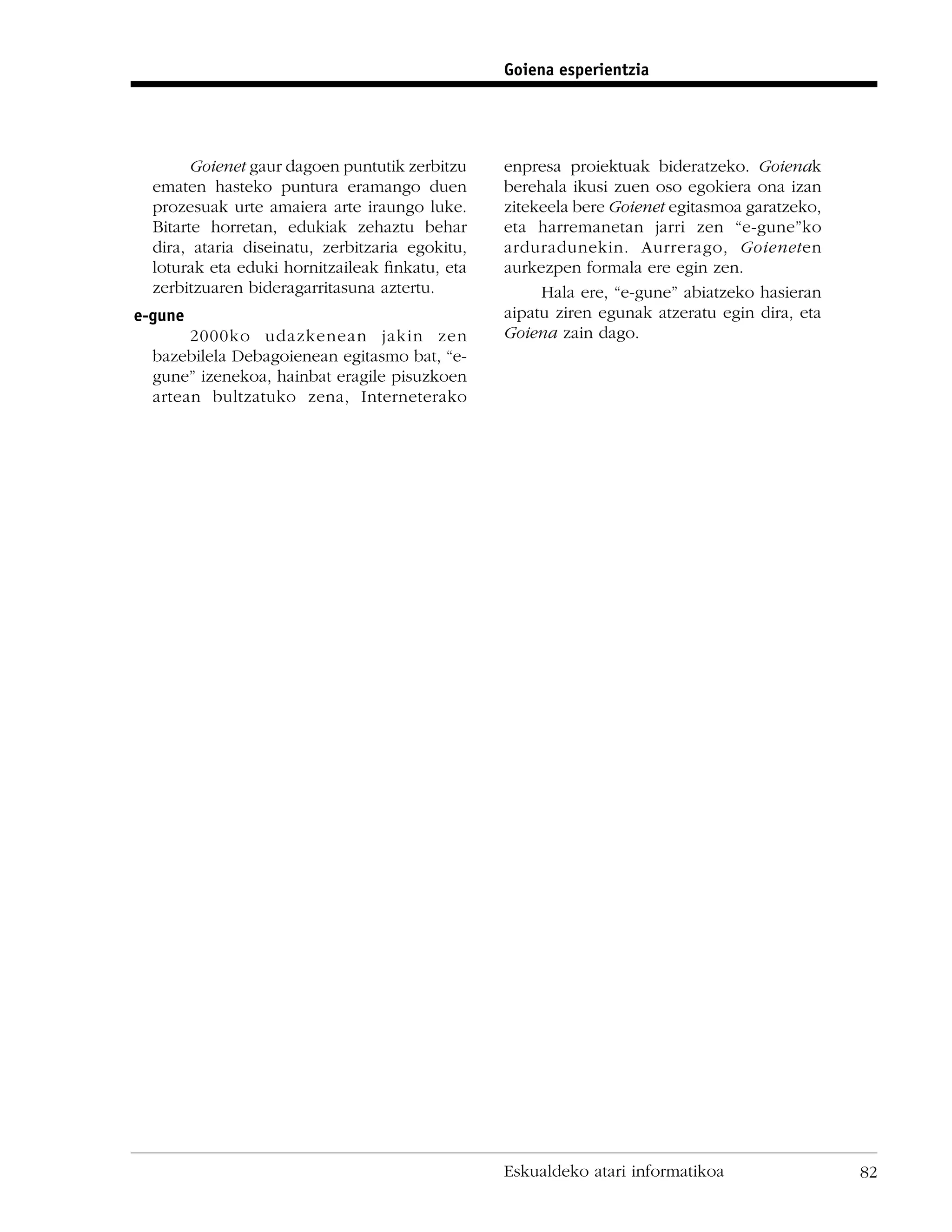 Goiena esperientzia




        Goienet gaur dagoen puntutik zerbitzu    enpresa proiektuak bideratzeko. Goienak
  ematen hasteko puntura eramango duen           berehala ikusi zuen oso egokiera ona izan
  prozesuak urte amaiera arte iraungo luke.      zitekeela bere Goienet egitasmoa garatzeko,
  Bitarte horretan, edukiak zehaztu behar        eta harremanetan jarri zen “e-gune”ko
  dira, ataria diseinatu, zerbitzaria egokitu,   arduradunekin. Aurrerago, Goieneten
  loturak eta eduki hornitzaileak ﬁnkatu, eta    aurkezpen formala ere egin zen.
  zerbitzuaren bideragarritasuna aztertu.             Hala ere, “e-gune” abiatzeko hasieran
e-gune                                           aipatu ziren egunak atzeratu egin dira, eta
       2000ko udazkenean jakin zen               Goiena zain dago.
  bazebilela Debagoienean egitasmo bat, “e-
  gune” izenekoa, hainbat eragile pisuzkoen
  artean bultzatuko zena, Interneterako




                                                 Eskualdeko atari informatikoa                 82
 
