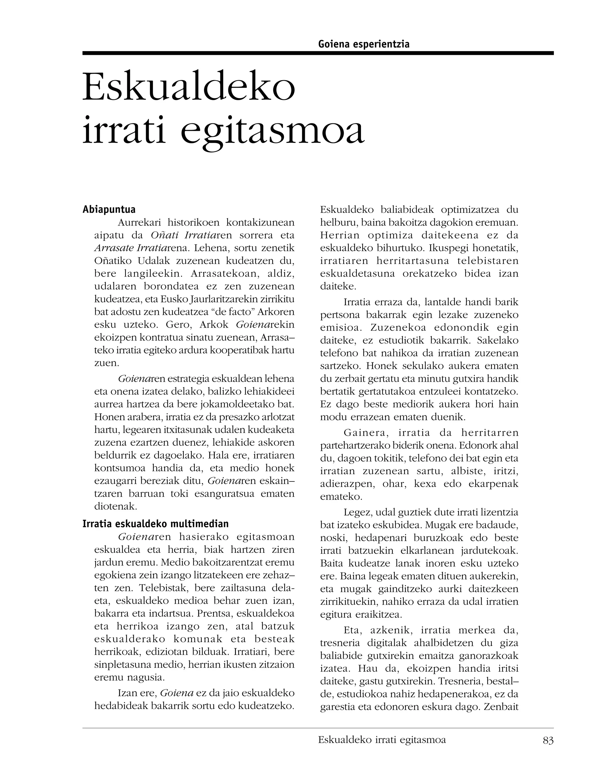 Goiena esperientzia



Eskualdeko
irrati egitasmoa
Abiapuntua                                          Eskualdeko baliabideak optimizatzea du
        Aurrekari historikoen kontakizunean         helburu, baina bakoitza dagokion eremuan.
  aipatu da Oñati Irratiaren sorrera eta            Herrian optimiza daitekeena ez da
  Arrasate Irratiarena. Lehena, sortu zenetik       eskualdeko bihurtuko. Ikuspegi honetatik,
  Oñatiko Udalak zuzenean kudeatzen du,             irratiaren herritartasuna telebistaren
  bere langileekin. Arrasatekoan, aldiz,            eskualdetasuna orekatzeko bidea izan
  udalaren borondatea ez zen zuzenean               daiteke.
  kudeatzea, eta Eusko Jaurlaritzarekin zirrikitu         Irratia erraza da, lantalde handi barik
  bat adostu zen kudeatzea “de facto” Arkoren       pertsona bakarrak egin lezake zuzeneko
  esku uzteko. Gero, Arkok Goienarekin              emisioa. Zuzenekoa edonondik egin
  ekoizpen kontratua sinatu zuenean, Arrasa–        daiteke, ez estudiotik bakarrik. Sakelako
  teko irratia egiteko ardura kooperatibak hartu    telefono bat nahikoa da irratian zuzenean
  zuen.                                             sartzeko. Honek sekulako aukera ematen
        Goienaren estrategia eskualdean lehena      du zerbait gertatu eta minutu gutxira handik
  eta onena izatea delako, balizko lehiakideei      bertatik gertatutakoa entzuleei kontatzeko.
  aurrea hartzea da bere jokamoldeetako bat.        Ez dago beste mediorik aukera hori hain
  Honen arabera, irratia ez da presazko arlotzat    modu errazean ematen duenik.
  hartu, legearen itxitasunak udalen kudeaketa            Gainera, irratia da herritarren
  zuzena ezartzen duenez, lehiakide askoren         partehartzerako biderik onena. Edonork ahal
  beldurrik ez dagoelako. Hala ere, irratiaren      du, dagoen tokitik, telefono dei bat egin eta
  kontsumoa handia da, eta medio honek              irratian zuzenean sartu, albiste, iritzi,
  ezaugarri bereziak ditu, Goienaren eskain–        adierazpen, ohar, kexa edo ekarpenak
  tzaren barruan toki esanguratsua ematen           emateko.
  diotenak.
                                                          Legez, udal guztiek dute irrati lizentzia
Irratia eskualdeko multimedian                      bat izateko eskubidea. Mugak ere badaude,
         Goienaren hasierako egitasmoan             noski, hedapenari buruzkoak edo beste
   eskualdea eta herria, biak hartzen ziren         irrati batzuekin elkarlanean jardutekoak.
   jardun eremu. Medio bakoitzarentzat eremu        Baita kudeatze lanak inoren esku uzteko
   egokiena zein izango litzatekeen ere zehaz–      ere. Baina legeak ematen dituen aukerekin,
   ten zen. Telebistak, bere zailtasuna dela-       eta mugak gainditzeko aurki daitezkeen
   eta, eskualdeko medioa behar zuen izan,          zirrikituekin, nahiko erraza da udal irratien
   bakarra eta indartsua. Prentsa, eskualdekoa      egitura eraikitzea.
   eta herrikoa izango zen, atal batzuk                   Eta, azkenik, irratia merkea da,
   eskualderako komunak eta besteak                 tresneria digitalak ahalbidetzen du giza
   herrikoak, ediziotan bilduak. Irratiari, bere    baliabide gutxirekin emaitza ganorazkoak
   sinpletasuna medio, herrian ikusten zitzaion     izatea. Hau da, ekoizpen handia iritsi
   eremu nagusia.                                   daiteke, gastu gutxirekin. Tresneria, bestal–
         Izan ere, Goiena ez da jaio eskualdeko     de, estudiokoa nahiz hedapenerakoa, ez da
   hedabideak bakarrik sortu edo kudeatzeko.        garestia eta edonoren eskura dago. Zenbait


                                                    Eskualdeko irrati egitasmoa                       83
 
