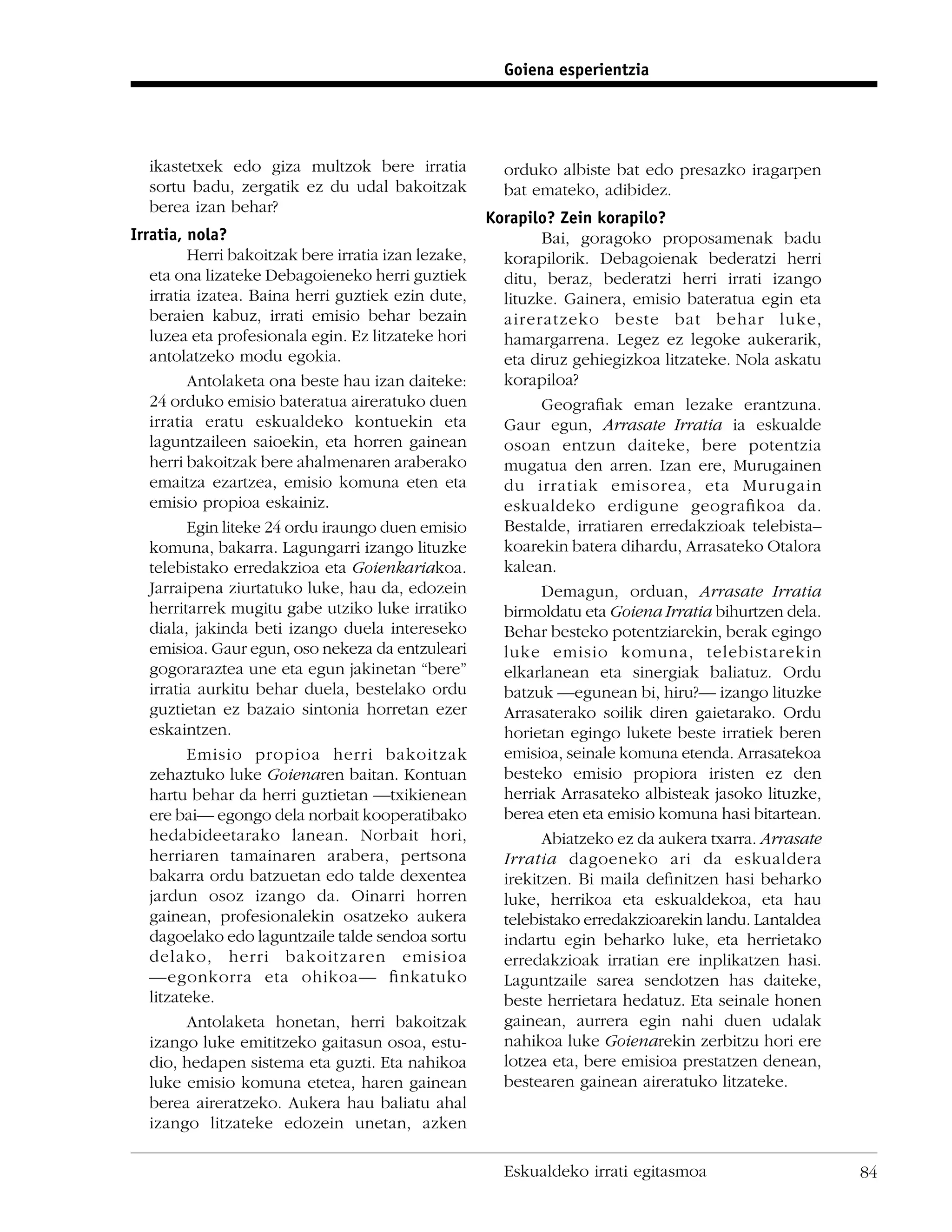 Goiena esperientzia




  ikastetxek edo giza multzok bere irratia             orduko albiste bat edo presazko iragarpen
  sortu badu, zergatik ez du udal bakoitzak            bat emateko, adibidez.
  berea izan behar?
                                                     Korapilo? Zein korapilo?
Irratia, nola?                                               Bai, goragoko proposamenak badu
         Herri bakoitzak bere irratia izan lezake,     korapilorik. Debagoienak bederatzi herri
   eta ona lizateke Debagoieneko herri guztiek         ditu, beraz, bederatzi herri irrati izango
   irratia izatea. Baina herri guztiek ezin dute,      lituzke. Gainera, emisio bateratua egin eta
   beraien kabuz, irrati emisio behar bezain           aireratzeko beste bat behar luke,
   luzea eta profesionala egin. Ez litzateke hori      hamargarrena. Legez ez legoke aukerarik,
   antolatzeko modu egokia.                            eta diruz gehiegizkoa litzateke. Nola askatu
         Antolaketa ona beste hau izan daiteke:        korapiloa?
   24 orduko emisio bateratua aireratuko duen                Geograﬁak eman lezake erantzuna.
   irratia eratu eskualdeko kontuekin eta              Gaur egun, Arrasate Irratia ia eskualde
   laguntzaileen saioekin, eta horren gainean          osoan entzun daiteke, bere potentzia
   herri bakoitzak bere ahalmenaren araberako          mugatua den arren. Izan ere, Murugainen
   emaitza ezartzea, emisio komuna eten eta            du irratiak emisorea, eta Murugain
   emisio propioa eskainiz.                            eskualdeko erdigune geograﬁkoa da.
         Egin liteke 24 ordu iraungo duen emisio       Bestalde, irratiaren erredakzioak telebista–
   komuna, bakarra. Lagungarri izango lituzke          koarekin batera dihardu, Arrasateko Otalora
   telebistako erredakzioa eta Goienkariakoa.          kalean.
   Jarraipena ziurtatuko luke, hau da, edozein               Demagun, orduan, Arrasate Irratia
   herritarrek mugitu gabe utziko luke irratiko        birmoldatu eta Goiena Irratia bihurtzen dela.
   diala, jakinda beti izango duela intereseko         Behar besteko potentziarekin, berak egingo
   emisioa. Gaur egun, oso nekeza da entzuleari        luke emisio komuna, telebistarekin
   gogoraraztea une eta egun jakinetan “bere”          elkarlanean eta sinergiak baliatuz. Ordu
   irratia aurkitu behar duela, bestelako ordu         batzuk —egunean bi, hiru?— izango lituzke
   guztietan ez bazaio sintonia horretan ezer          Arrasaterako soilik diren gaietarako. Ordu
   eskaintzen.                                         horietan egingo lukete beste irratiek beren
         Emisio propioa herri bakoitzak                emisioa, seinale komuna etenda. Arrasatekoa
   zehaztuko luke Goienaren baitan. Kontuan            besteko emisio propiora iristen ez den
   hartu behar da herri guztietan —txikienean          herriak Arrasateko albisteak jasoko lituzke,
   ere bai— egongo dela norbait kooperatibako          berea eten eta emisio komuna hasi bitartean.
   hedabideetarako lanean. Norbait hori,                     Abiatzeko ez da aukera txarra. Arrasate
   herriaren tamainaren arabera, pertsona              Irratia dagoeneko ari da eskualdera
   bakarra ordu batzuetan edo talde dexentea           irekitzen. Bi maila deﬁnitzen hasi beharko
   jardun osoz izango da. Oinarri horren               luke, herrikoa eta eskualdekoa, eta hau
   gainean, profesionalekin osatzeko aukera            telebistako erredakzioarekin landu. Lantaldea
   dagoelako edo laguntzaile talde sendoa sortu        indartu egin beharko luke, eta herrietako
   delako, herri bakoitzaren emisioa                   erredakzioak irratian ere inplikatzen hasi.
   —egonkorra eta ohikoa— ﬁnkatuko                     Laguntzaile sarea sendotzen has daiteke,
   litzateke.                                          beste herrietara hedatuz. Eta seinale honen
         Antolaketa honetan, herri bakoitzak           gainean, aurrera egin nahi duen udalak
   izango luke emititzeko gaitasun osoa, estu-         nahikoa luke Goienarekin zerbitzu hori ere
   dio, hedapen sistema eta guzti. Eta nahikoa         lotzea eta, bere emisioa prestatzen denean,
   luke emisio komuna etetea, haren gainean            bestearen gainean aireratuko litzateke.
   berea aireratzeko. Aukera hau baliatu ahal
   izango litzateke edozein unetan, azken

                                                       Eskualdeko irrati egitasmoa                     84
 