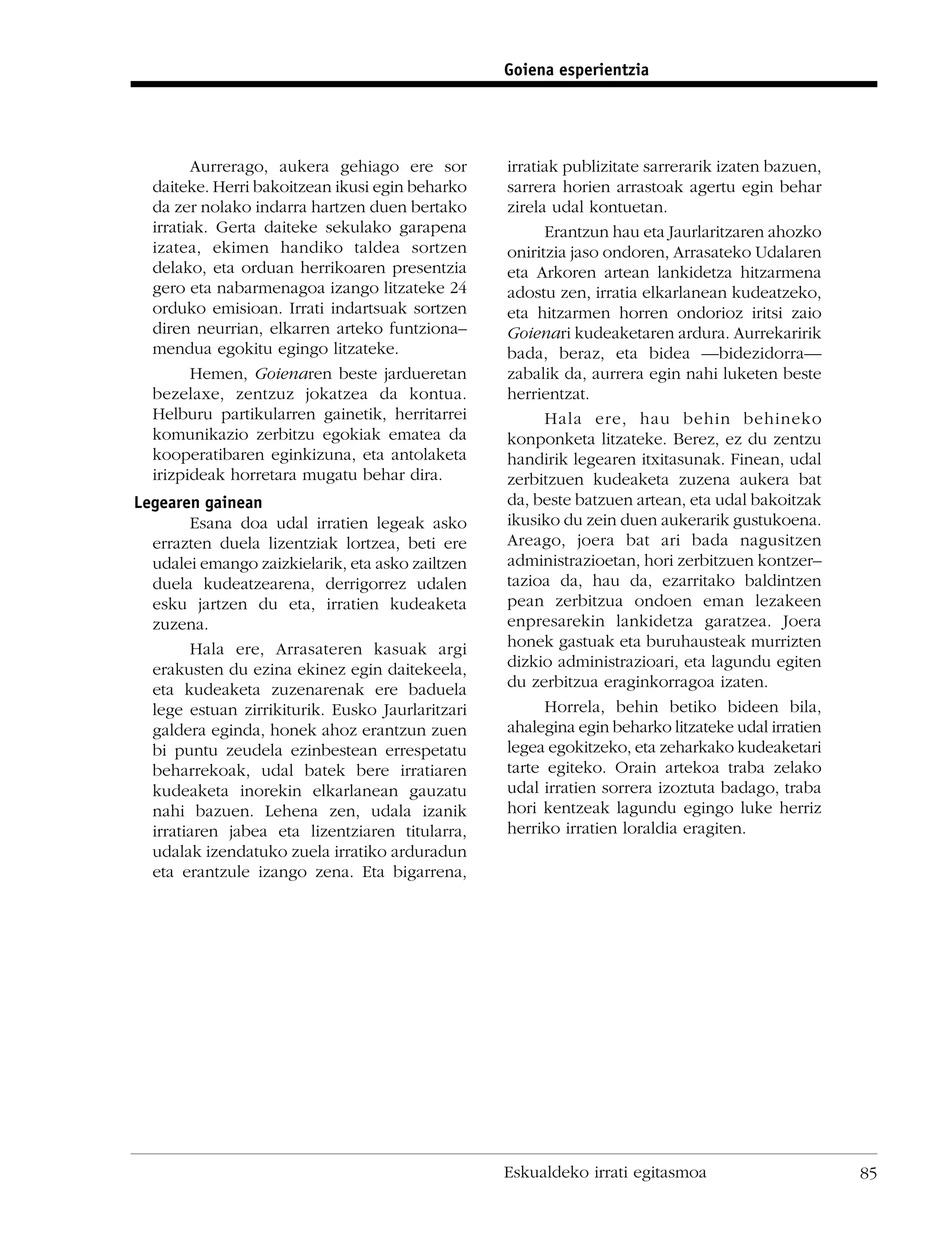 Goiena esperientzia




        Aurrerago, aukera gehiago ere sor         irratiak publizitate sarrerarik izaten bazuen,
  daiteke. Herri bakoitzean ikusi egin beharko    sarrera horien arrastoak agertu egin behar
  da zer nolako indarra hartzen duen bertako      zirela udal kontuetan.
  irratiak. Gerta daiteke sekulako garapena             Erantzun hau eta Jaurlaritzaren ahozko
  izatea, ekimen handiko taldea sortzen           oniritzia jaso ondoren, Arrasateko Udalaren
  delako, eta orduan herrikoaren presentzia       eta Arkoren artean lankidetza hitzarmena
  gero eta nabarmenagoa izango litzateke 24       adostu zen, irratia elkarlanean kudeatzeko,
  orduko emisioan. Irrati indartsuak sortzen      eta hitzarmen horren ondorioz iritsi zaio
  diren neurrian, elkarren arteko funtziona–      Goienari kudeaketaren ardura. Aurrekaririk
  mendua egokitu egingo litzateke.                bada, beraz, eta bidea —bidezidorra—
        Hemen, Goienaren beste jardueretan        zabalik da, aurrera egin nahi luketen beste
  bezelaxe, zentzuz jokatzea da kontua.           herrientzat.
  Helburu partikularren gainetik, herritarrei           Hala ere, hau behin behineko
  komunikazio zerbitzu egokiak ematea da          konponketa litzateke. Berez, ez du zentzu
  kooperatibaren eginkizuna, eta antolaketa       handirik legearen itxitasunak. Finean, udal
  irizpideak horretara mugatu behar dira.         zerbitzuen kudeaketa zuzena aukera bat
Legearen gainean                                  da, beste batzuen artean, eta udal bakoitzak
        Esana doa udal irratien legeak asko       ikusiko du zein duen aukerarik gustukoena.
  errazten duela lizentziak lortzea, beti ere     Areago, joera bat ari bada nagusitzen
  udalei emango zaizkielarik, eta asko zailtzen   administrazioetan, hori zerbitzuen kontzer–
  duela kudeatzearena, derrigorrez udalen         tazioa da, hau da, ezarritako baldintzen
  esku jartzen du eta, irratien kudeaketa         pean zerbitzua ondoen eman lezakeen
  zuzena.                                         enpresarekin lankidetza garatzea. Joera
        Hala ere, Arrasateren kasuak argi         honek gastuak eta buruhausteak murrizten
  erakusten du ezina ekinez egin daitekeela,      dizkio administrazioari, eta lagundu egiten
  eta kudeaketa zuzenarenak ere baduela           du zerbitzua eraginkorragoa izaten.
  lege estuan zirrikiturik. Eusko Jaurlaritzari         Horrela, behin betiko bideen bila,
  galdera eginda, honek ahoz erantzun zuen        ahalegina egin beharko litzateke udal irratien
  bi puntu zeudela ezinbestean errespetatu        legea egokitzeko, eta zeharkako kudeaketari
  beharrekoak, udal batek bere irratiaren         tarte egiteko. Orain artekoa traba zelako
  kudeaketa inorekin elkarlanean gauzatu          udal irratien sorrera izoztuta badago, traba
  nahi bazuen. Lehena zen, udala izanik           hori kentzeak lagundu egingo luke herriz
  irratiaren jabea eta lizentziaren titularra,    herriko irratien loraldia eragiten.
  udalak izendatuko zuela irratiko arduradun
  eta erantzule izango zena. Eta bigarrena,




                                                  Eskualdeko irrati egitasmoa                      85
 