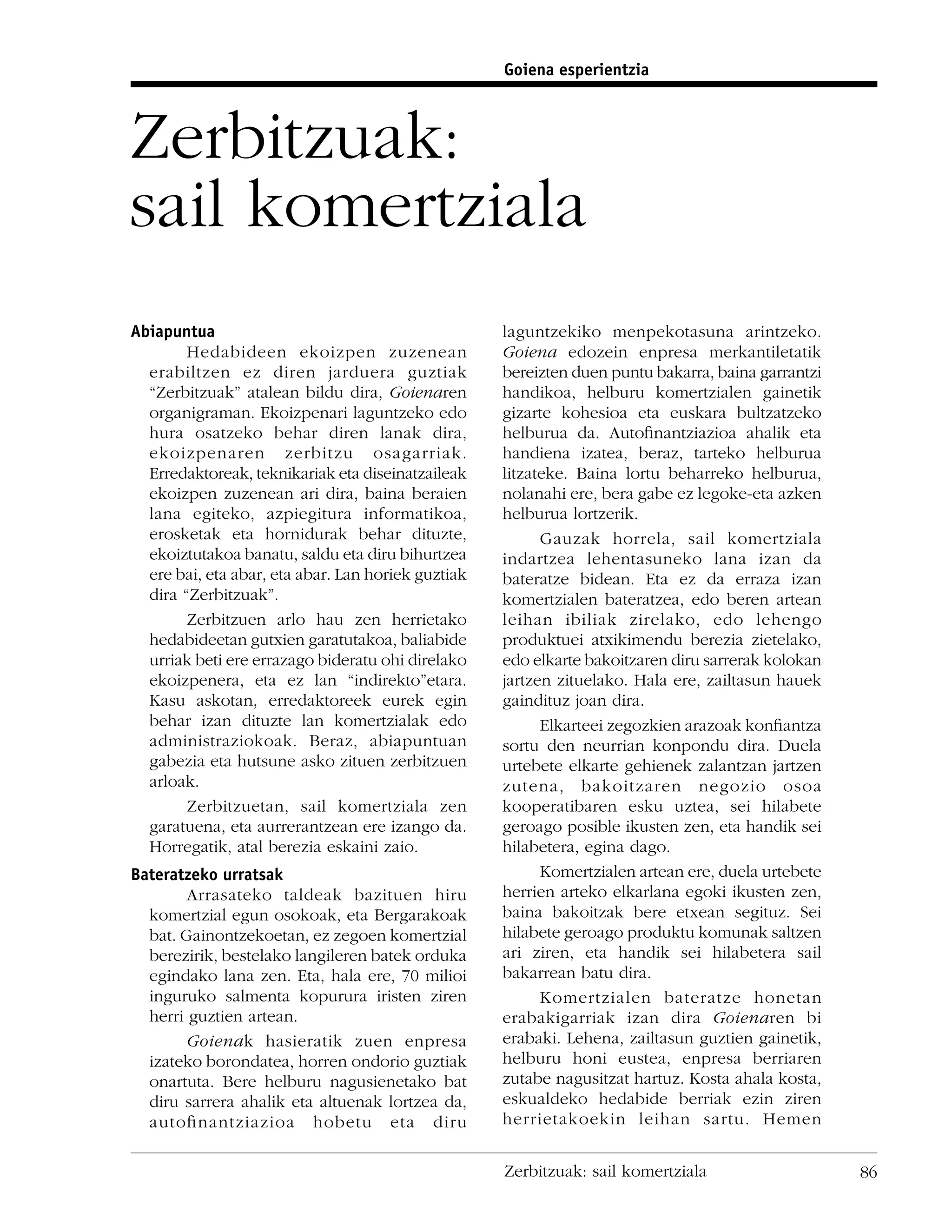 Goiena esperientzia



Zerbitzuak:
sail komertziala
Abiapuntua                                          laguntzekiko menpekotasuna arintzeko.
        Hedabideen ekoizpen zuzenean                Goiena edozein enpresa merkantiletatik
  erabiltzen ez diren jarduera guztiak              bereizten duen puntu bakarra, baina garrantzi
  “Zerbitzuak” atalean bildu dira, Goienaren        handikoa, helburu komertzialen gainetik
  organigraman. Ekoizpenari laguntzeko edo          gizarte kohesioa eta euskara bultzatzeko
  hura osatzeko behar diren lanak dira,             helburua da. Autoﬁnantziazioa ahalik eta
  ekoizpenaren zerbitzu osagarriak.                 handiena izatea, beraz, tarteko helburua
  Erredaktoreak, teknikariak eta diseinatzaileak    litzateke. Baina lortu beharreko helburua,
  ekoizpen zuzenean ari dira, baina beraien         nolanahi ere, bera gabe ez legoke-eta azken
  lana egiteko, azpiegitura informatikoa,           helburua lortzerik.
  erosketak eta hornidurak behar dituzte,                 Gauzak horrela, sail komertziala
  ekoiztutakoa banatu, saldu eta diru bihurtzea     indartzea lehentasuneko lana izan da
  ere bai, eta abar, eta abar. Lan horiek guztiak   bateratze bidean. Eta ez da erraza izan
  dira “Zerbitzuak”.                                komertzialen bateratzea, edo beren artean
        Zerbitzuen arlo hau zen herrietako          leihan ibiliak zirelako, edo lehengo
  hedabideetan gutxien garatutakoa, baliabide       produktuei atxikimendu berezia zietelako,
  urriak beti ere errazago bideratu ohi direlako    edo elkarte bakoitzaren diru sarrerak kolokan
  ekoizpenera, eta ez lan “indirekto”etara.         jartzen zituelako. Hala ere, zailtasun hauek
  Kasu askotan, erredaktoreek eurek egin            gaindituz joan dira.
  behar izan dituzte lan komertzialak edo                 Elkarteei zegozkien arazoak konﬁantza
  administraziokoak. Beraz, abiapuntuan             sortu den neurrian konpondu dira. Duela
  gabezia eta hutsune asko zituen zerbitzuen        urtebete elkarte gehienek zalantzan jartzen
  arloak.                                           zutena, bakoitzaren negozio osoa
        Zerbitzuetan, sail komertziala zen          kooperatibaren esku uztea, sei hilabete
  garatuena, eta aurrerantzean ere izango da.       geroago posible ikusten zen, eta handik sei
  Horregatik, atal berezia eskaini zaio.            hilabetera, egina dago.
Bateratzeko urratsak                                      Komertzialen artean ere, duela urtebete
        Arrasateko taldeak bazituen hiru            herrien arteko elkarlana egoki ikusten zen,
  komertzial egun osokoak, eta Bergarakoak          baina bakoitzak bere etxean segituz. Sei
  bat. Gainontzekoetan, ez zegoen komertzial        hilabete geroago produktu komunak saltzen
  berezirik, bestelako langileren batek orduka      ari ziren, eta handik sei hilabetera sail
  egindako lana zen. Eta, hala ere, 70 milioi       bakarrean batu dira.
  inguruko salmenta kopurura iristen ziren                Komertzialen bateratze honetan
  herri guztien artean.                             erabakigarriak izan dira Goienaren bi
        Goienak hasieratik zuen enpresa             erabaki. Lehena, zailtasun guztien gainetik,
  izateko borondatea, horren ondorio guztiak        helburu honi eustea, enpresa berriaren
  onartuta. Bere helburu nagusienetako bat          zutabe nagusitzat hartuz. Kosta ahala kosta,
  diru sarrera ahalik eta altuenak lortzea da,      eskualdeko hedabide berriak ezin ziren
  autoﬁnantziazioa hobetu eta diru                  herrietakoekin leihan sartu. Hemen


                                                    Zerbitzuak: sail komertziala                    86
 