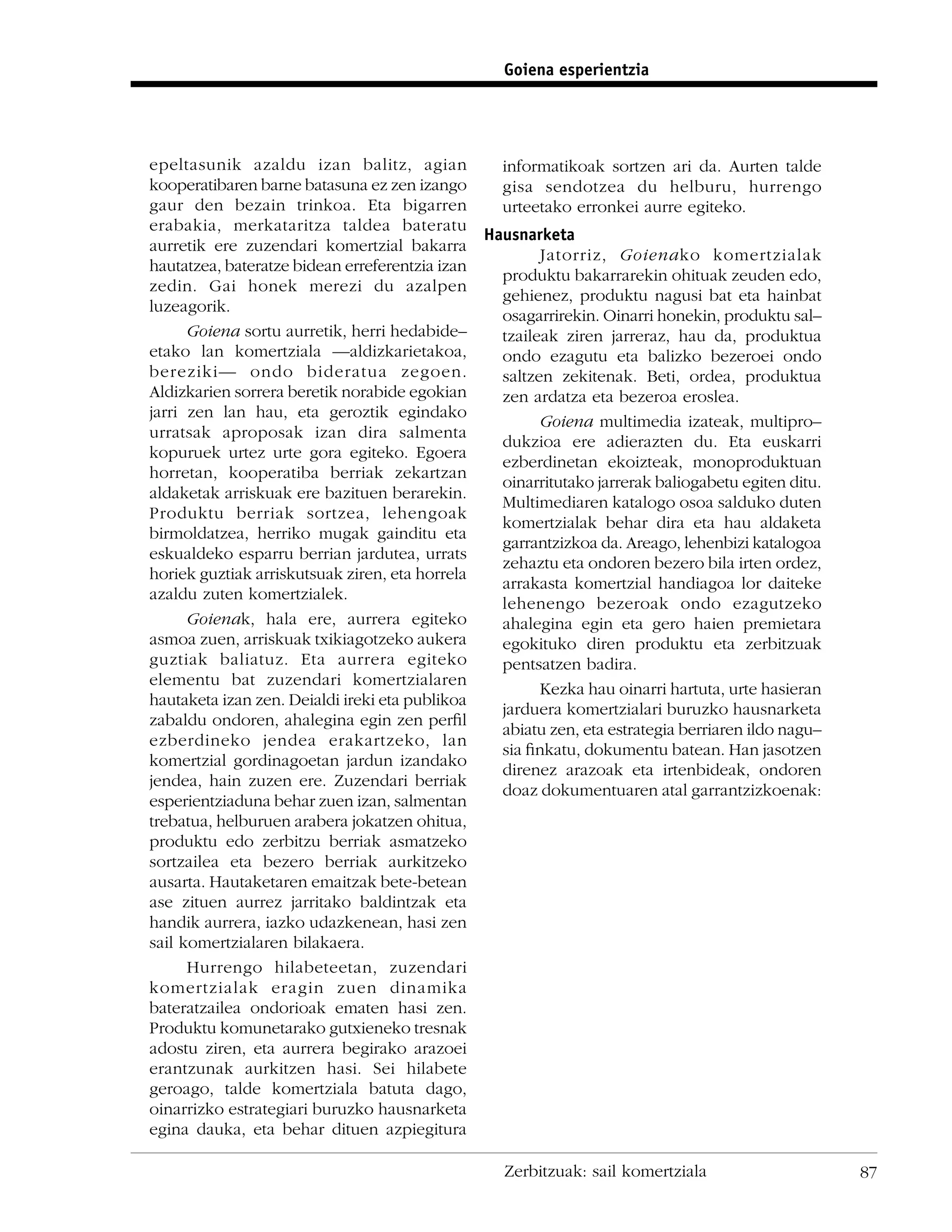 Goiena esperientzia




epeltasunik azaldu izan balitz, agian            informatikoak sortzen ari da. Aurten talde
kooperatibaren barne batasuna ez zen izango      gisa sendotzea du helburu, hurrengo
gaur den bezain trinkoa. Eta bigarren            urteetako erronkei aurre egiteko.
erabakia, merkataritza taldea bateratu
                                               Hausnarketa
aurretik ere zuzendari komertzial bakarra
                                                       Jatorriz, Goienako komertzialak
hautatzea, bateratze bidean erreferentzia izan
                                                 produktu bakarrarekin ohituak zeuden edo,
zedin. Gai honek merezi du azalpen
                                                 gehienez, produktu nagusi bat eta hainbat
luzeagorik.
                                                 osagarrirekin. Oinarri honekin, produktu sal–
      Goiena sortu aurretik, herri hedabide–     tzaileak ziren jarreraz, hau da, produktua
etako lan komertziala —aldizkarietakoa,          ondo ezagutu eta balizko bezeroei ondo
bereziki— ondo bideratua zegoen.                 saltzen zekitenak. Beti, ordea, produktua
Aldizkarien sorrera beretik norabide egokian     zen ardatza eta bezeroa eroslea.
jarri zen lan hau, eta geroztik egindako
                                                       Goiena multimedia izateak, multipro–
urratsak aproposak izan dira salmenta
                                                 dukzioa ere adierazten du. Eta euskarri
kopuruek urtez urte gora egiteko. Egoera
                                                 ezberdinetan ekoizteak, monoproduktuan
horretan, kooperatiba berriak zekartzan
                                                 oinarritutako jarrerak baliogabetu egiten ditu.
aldaketak arriskuak ere bazituen berarekin.
                                                 Multimediaren katalogo osoa salduko duten
Produktu berriak sortzea, lehengoak
                                                 komertzialak behar dira eta hau aldaketa
birmoldatzea, herriko mugak gainditu eta
                                                 garrantzizkoa da. Areago, lehenbizi katalogoa
eskualdeko esparru berrian jardutea, urrats
                                                 zehaztu eta ondoren bezero bila irten ordez,
horiek guztiak arriskutsuak ziren, eta horrela
                                                 arrakasta komertzial handiagoa lor daiteke
azaldu zuten komertzialek.
                                                 lehenengo bezeroak ondo ezagutzeko
      Goienak, hala ere, aurrera egiteko         ahalegina egin eta gero haien premietara
asmoa zuen, arriskuak txikiagotzeko aukera       egokituko diren produktu eta zerbitzuak
guztiak baliatuz. Eta aurrera egiteko            pentsatzen badira.
elementu bat zuzendari komertzialaren
                                                       Kezka hau oinarri hartuta, urte hasieran
hautaketa izan zen. Deialdi ireki eta publikoa
                                                 jarduera komertzialari buruzko hausnarketa
zabaldu ondoren, ahalegina egin zen perﬁl
                                                 abiatu zen, eta estrategia berriaren ildo nagu–
ezberdineko jendea erakartzeko, lan
                                                 sia ﬁnkatu, dokumentu batean. Han jasotzen
komertzial gordinagoetan jardun izandako
                                                 direnez arazoak eta irtenbideak, ondoren
jendea, hain zuzen ere. Zuzendari berriak
                                                 doaz dokumentuaren atal garrantzizkoenak:
esperientziaduna behar zuen izan, salmentan
trebatua, helburuen arabera jokatzen ohitua,
produktu edo zerbitzu berriak asmatzeko
sortzailea eta bezero berriak aurkitzeko
ausarta. Hautaketaren emaitzak bete-betean
ase zituen aurrez jarritako baldintzak eta
handik aurrera, iazko udazkenean, hasi zen
sail komertzialaren bilakaera.
      Hurrengo hilabeteetan, zuzendari
komertzialak eragin zuen dinamika
bateratzailea ondorioak ematen hasi zen.
Produktu komunetarako gutxieneko tresnak
adostu ziren, eta aurrera begirako arazoei
erantzunak aurkitzen hasi. Sei hilabete
geroago, talde komertziala batuta dago,
oinarrizko estrategiari buruzko hausnarketa
egina dauka, eta behar dituen azpiegitura

                                                  Zerbitzuak: sail komertziala                     87
 